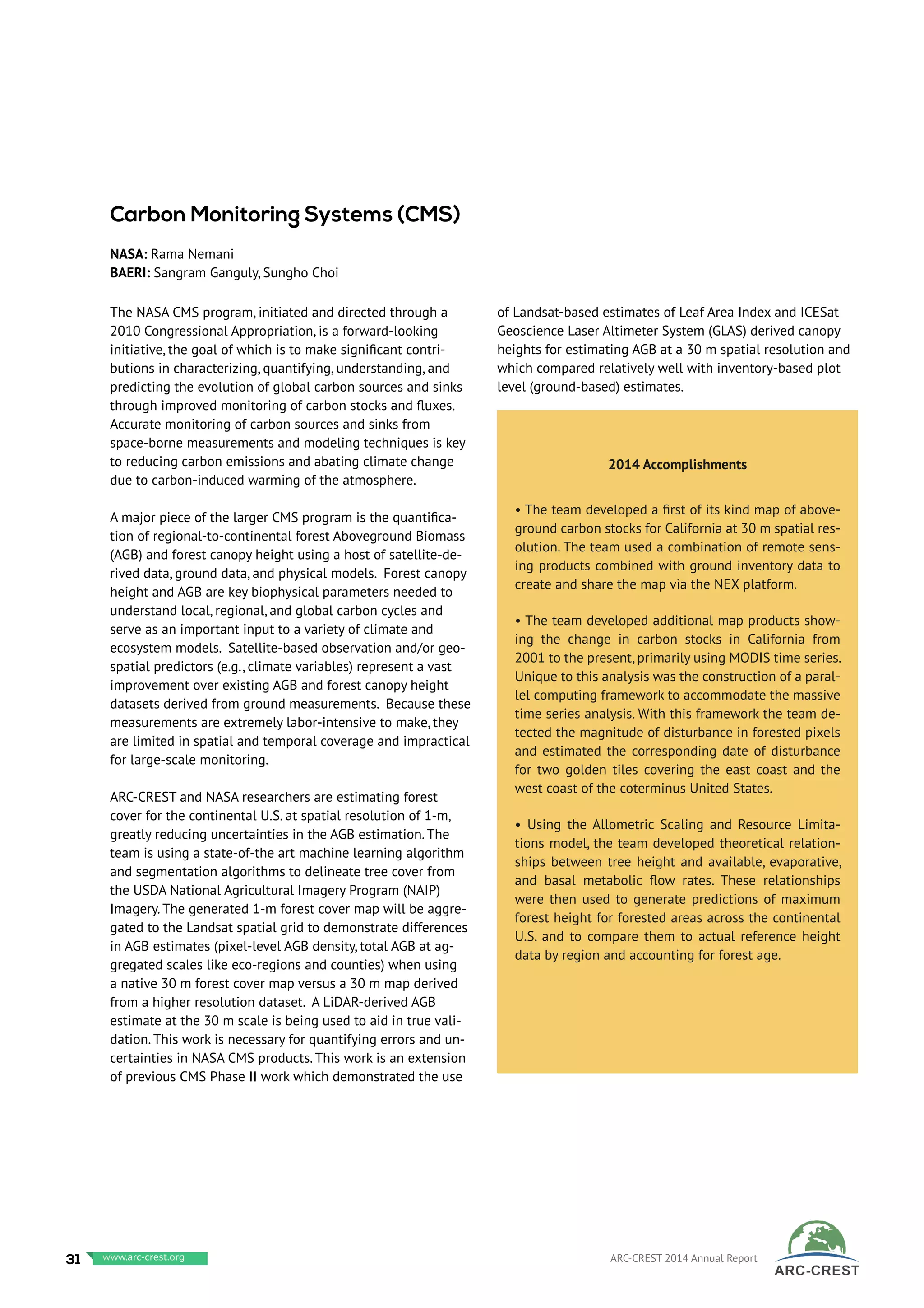 The NASA CMS program, initiated and directed through a
2010 Congressional Appropriation, is a forward-looking
initiative, the goal of which is to make significant contri-
butions in characterizing, quantifying, understanding, and
predicting the evolution of global carbon sources and sinks
through improved monitoring of carbon stocks and fluxes.
Accurate monitoring of carbon sources and sinks from
space-borne measurements and modeling techniques is key
to reducing carbon emissions and abating climate change
due to carbon-induced warming of the atmosphere.
A major piece of the larger CMS program is the quantifica-
tion of regional-to-continental forest Aboveground Biomass
(AGB) and forest canopy height using a host of satellite-de-
rived data, ground data, and physical models. Forest canopy
height and AGB are key biophysical parameters needed to
understand local, regional, and global carbon cycles and
serve as an important input to a variety of climate and
ecosystem models. Satellite-based observation and/or geo-
spatial predictors (e.g., climate variables) represent a vast
improvement over existing AGB and forest canopy height
datasets derived from ground measurements. Because these
measurements are extremely labor-intensive to make, they
are limited in spatial and temporal coverage and impractical
for large-scale monitoring.
ARC-CREST and NASA researchers are estimating forest
cover for the continental U.S. at spatial resolution of 1-m,
greatly reducing uncertainties in the AGB estimation. The
team is using a state-of-the art machine learning algorithm
and segmentation algorithms to delineate tree cover from
the USDA National Agricultural Imagery Program (NAIP)
Imagery. The generated 1-m forest cover map will be aggre-
gated to the Landsat spatial grid to demonstrate differences
in AGB estimates (pixel-level AGB density, total AGB at ag-
gregated scales like eco-regions and counties) when using
a native 30 m forest cover map versus a 30 m map derived
from a higher resolution dataset. A LiDAR-derived AGB
estimate at the 30 m scale is being used to aid in true vali-
dation. This work is necessary for quantifying errors and un-
certainties in NASA CMS products. This work is an extension
of previous CMS Phase II work which demonstrated the use
of Landsat-based estimates of Leaf Area Index and ICESat
Geoscience Laser Altimeter System (GLAS) derived canopy
heights for estimating AGB at a 30 m spatial resolution and
which compared relatively well with inventory-based plot
level (ground-based) estimates.
2014 Accomplishments
• The team developed a first of its kind map of above-
ground carbon stocks for California at 30 m spatial res-
olution. The team used a combination of remote sens-
ing products combined with ground inventory data to
create and share the map via the NEX platform.
• The team developed additional map products show-
ing the change in carbon stocks in California from
2001 to the present, primarily using MODIS time series.
Unique to this analysis was the construction of a paral-
lel computing framework to accommodate the massive
time series analysis. With this framework the team de-
tected the magnitude of disturbance in forested pixels
and estimated the corresponding date of disturbance
for two golden tiles covering the east coast and the
west coast of the coterminus United States.
• Using the Allometric Scaling and Resource Limita-
tions model, the team developed theoretical relation-
ships between tree height and available, evaporative,
and basal metabolic flow rates. These relationships
were then used to generate predictions of maximum
forest height for forested areas across the continental
U.S. and to compare them to actual reference height
data by region and accounting for forest age.
Carbon Monitoring Systems (CMS)
NASA: Rama Nemani
BAERI: Sangram Ganguly, Sungho Choi
31 www.baeri.org ARC-CREST 2014 Annual Reportwww.arc-crest.org
 