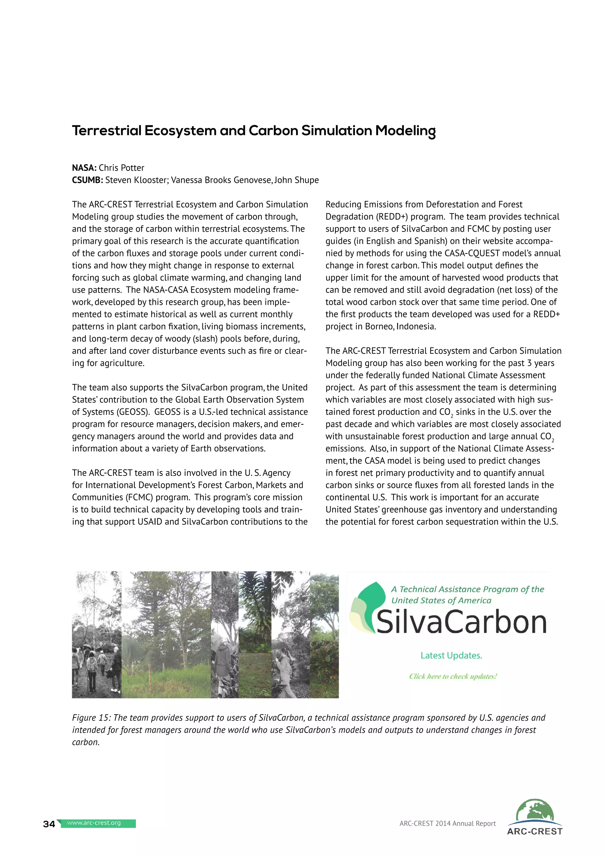 The ARC-CREST Terrestrial Ecosystem and Carbon Simulation
Modeling group studies the movement of carbon through,
and the storage of carbon within terrestrial ecosystems. The
primary goal of this research is the accurate quantification
of the carbon fluxes and storage pools under current condi-
tions and how they might change in response to external
forcing such as global climate warming, and changing land
use patterns. The NASA-CASA Ecosystem modeling frame-
work, developed by this research group, has been imple-
mented to estimate historical as well as current monthly
patterns in plant carbon fixation, living biomass increments,
and long-term decay of woody (slash) pools before, during,
and after land cover disturbance events such as fire or clear-
ing for agriculture.
The team also supports the SilvaCarbon program, the United
States’ contribution to the Global Earth Observation System
of Systems (GEOSS). GEOSS is a U.S.-led technical assistance
program for resource managers, decision makers, and emer-
gency managers around the world and provides data and
information about a variety of Earth observations.
The ARC-CREST team is also involved in the U. S. Agency
for International Development’s Forest Carbon, Markets and
Communities (FCMC) program. This program’s core mission
is to build technical capacity by developing tools and train-
ing that support USAID and SilvaCarbon contributions to the
Reducing Emissions from Deforestation and Forest
Degradation (REDD+) program. The team provides technical
support to users of SilvaCarbon and FCMC by posting user
guides (in English and Spanish) on their website accompa-
nied by methods for using the CASA-CQUEST model’s annual
change in forest carbon. This model output defines the
upper limit for the amount of harvested wood products that
can be removed and still avoid degradation (net loss) of the
total wood carbon stock over that same time period. One of
the first products the team developed was used for a REDD+
project in Borneo, Indonesia.
The ARC-CREST Terrestrial Ecosystem and Carbon Simulation
Modeling group has also been working for the past 3 years
under the federally funded National Climate Assessment
project. As part of this assessment the team is determining
which variables are most closely associated with high sus-
tained forest production and CO2
sinks in the U.S. over the
past decade and which variables are most closely associated
with unsustainable forest production and large annual CO2
emissions. Also, in support of the National Climate Assess-
ment, the CASA model is being used to predict changes
in forest net primary productivity and to quantify annual
carbon sinks or source fluxes from all forested lands in the
continental U.S. This work is important for an accurate
United States’ greenhouse gas inventory and understanding
the potential for forest carbon sequestration within the U.S.
Terrestrial Ecosystem and Carbon Simulation Modeling
NASA: Chris Potter	
CSUMB: Steven Klooster; Vanessa Brooks Genovese, John Shupe
Figure 15: The team provides support to users of SilvaCarbon, a technical assistance program sponsored by U.S. agencies and
intended for forest managers around the world who use SilvaCarbon’s models and outputs to understand changes in forest
carbon.
34 www.baeri.org ARC-CREST 2014 Annual Reportwww.arc-crest.org
 