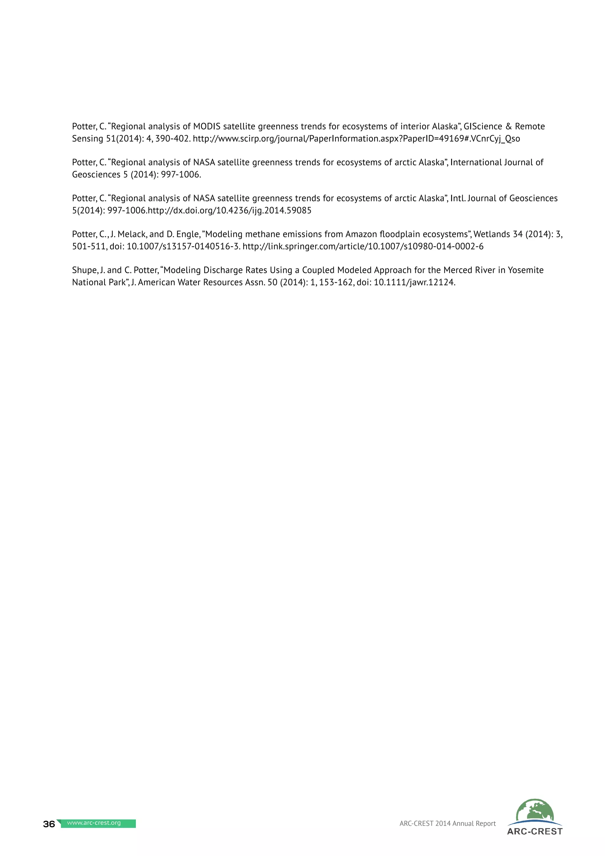 Potter, C.“Regional analysis of MODIS satellite greenness trends for ecosystems of interior Alaska”, GIScience & Remote
Sensing 51(2014): 4, 390-402. http://www.scirp.org/journal/PaperInformation.aspx?PaperID=49169#.VCnrCyj_Qso
Potter, C.“Regional analysis of NASA satellite greenness trends for ecosystems of arctic Alaska”, International Journal of
Geosciences 5 (2014): 997-1006.
Potter, C.“Regional analysis of NASA satellite greenness trends for ecosystems of arctic Alaska”, Intl. Journal of Geosciences
5(2014): 997-1006.http://dx.doi.org/10.4236/ijg.2014.59085
Potter, C., J. Melack, and D. Engle,”Modeling methane emissions from Amazon floodplain ecosystems”, Wetlands 34 (2014): 3,
501-511, doi: 10.1007/s13157-0140516-3. http://link.springer.com/article/10.1007/s10980-014-0002-6
Shupe, J. and C. Potter,“Modeling Discharge Rates Using a Coupled Modeled Approach for the Merced River in Yosemite
National Park”, J. American Water Resources Assn. 50 (2014): 1, 153-162, doi: 10.1111/jawr.12124.
36 www.baeri.org ARC-CREST 2014 Annual Reportwww.arc-crest.org
 