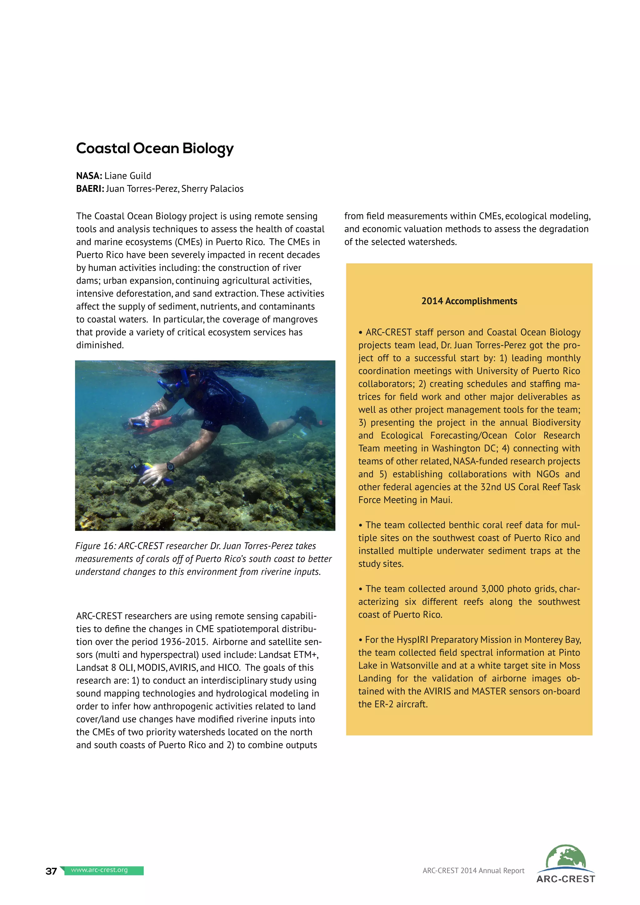 The Coastal Ocean Biology project is using remote sensing
tools and analysis techniques to assess the health of coastal
and marine ecosystems (CMEs) in Puerto Rico. The CMEs in
Puerto Rico have been severely impacted in recent decades
by human activities including: the construction of river
dams; urban expansion, continuing agricultural activities,
intensive deforestation, and sand extraction. These activities
affect the supply of sediment, nutrients, and contaminants
to coastal waters. In particular, the coverage of mangroves
that provide a variety of critical ecosystem services has
diminished.
ARC-CREST researchers are using remote sensing capabili-
ties to define the changes in CME spatiotemporal distribu-
tion over the period 1936-2015. Airborne and satellite sen-
sors (multi and hyperspectral) used include: Landsat ETM+,
Landsat 8 OLI, MODIS, AVIRIS, and HICO. The goals of this
research are: 1) to conduct an interdisciplinary study using
sound mapping technologies and hydrological modeling in
order to infer how anthropogenic activities related to land
cover/land use changes have modified riverine inputs into
the CMEs of two priority watersheds located on the north
and south coasts of Puerto Rico and 2) to combine outputs
from field measurements within CMEs, ecological modeling,
and economic valuation methods to assess the degradation
of the selected watersheds.
Coastal Ocean Biology
NASA: Liane Guild
BAERI: Juan Torres-Perez, Sherry Palacios
Figure 16: ARC-CREST researcher Dr. Juan Torres-Perez takes
measurements of corals off of Puerto Rico’s south coast to better
understand changes to this environment from riverine inputs.
2014 Accomplishments
• ARC-CREST staff person and Coastal Ocean Biology
projects team lead, Dr. Juan Torres-Perez got the pro-
ject off to a successful start by: 1) leading monthly
coordination meetings with University of Puerto Rico
collaborators; 2) creating schedules and staffing ma-
trices for field work and other major deliverables as
well as other project management tools for the team;
3) presenting the project in the annual Biodiversity
and Ecological Forecasting/Ocean Color Research
Team meeting in Washington DC; 4) connecting with
teams of other related, NASA-funded research projects
and 5) establishing collaborations with NGOs and
other federal agencies at the 32nd US Coral Reef Task
Force Meeting in Maui.
• The team collected benthic coral reef data for mul-
tiple sites on the southwest coast of Puerto Rico and
installed multiple underwater sediment traps at the
study sites.
• The team collected around 3,000 photo grids, char-
acterizing six different reefs along the southwest
coast of Puerto Rico.
• For the HyspIRI Preparatory Mission in Monterey Bay,
the team collected field spectral information at Pinto
Lake in Watsonville and at a white target site in Moss
Landing for the validation of airborne images ob-
tained with the AVIRIS and MASTER sensors on-board
the ER-2 aircraft.
37 www.baeri.org ARC-CREST 2014 Annual Reportwww.arc-crest.org
 
