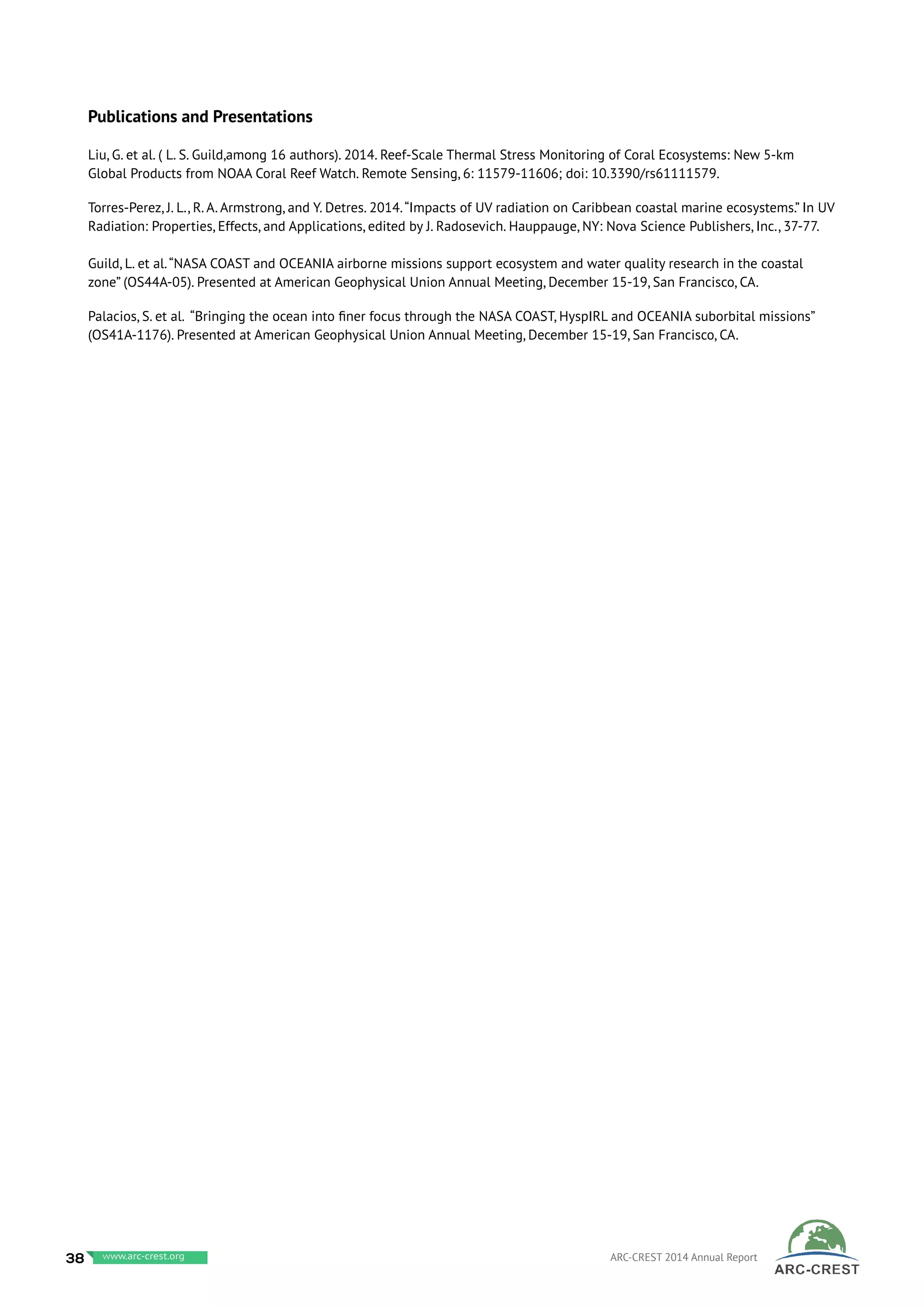 Publications and Presentations
Liu, G. et al. ( L. S. Guild,among 16 authors). 2014. Reef-Scale Thermal Stress Monitoring of Coral Ecosystems: New 5-km
Global Products from NOAA Coral Reef Watch. Remote Sensing, 6: 11579-11606; doi: 10.3390/rs61111579.
Torres-Perez, J. L., R. A. Armstrong, and Y. Detres. 2014.“Impacts of UV radiation on Caribbean coastal marine ecosystems.” In UV
Radiation: Properties, Effects, and Applications, edited by J. Radosevich. Hauppauge, NY: Nova Science Publishers, Inc., 37-77.
Guild, L. et al.“NASA COAST and OCEANIA airborne missions support ecosystem and water quality research in the coastal
zone” (OS44A-05). Presented at American Geophysical Union Annual Meeting, December 15-19, San Francisco, CA.
Palacios, S. et al. “Bringing the ocean into finer focus through the NASA COAST, HyspIRL and OCEANIA suborbital missions”
(OS41A-1176). Presented at American Geophysical Union Annual Meeting, December 15-19, San Francisco, CA.
38 www.baeri.org ARC-CREST 2014 Annual Reportwww.arc-crest.org
 