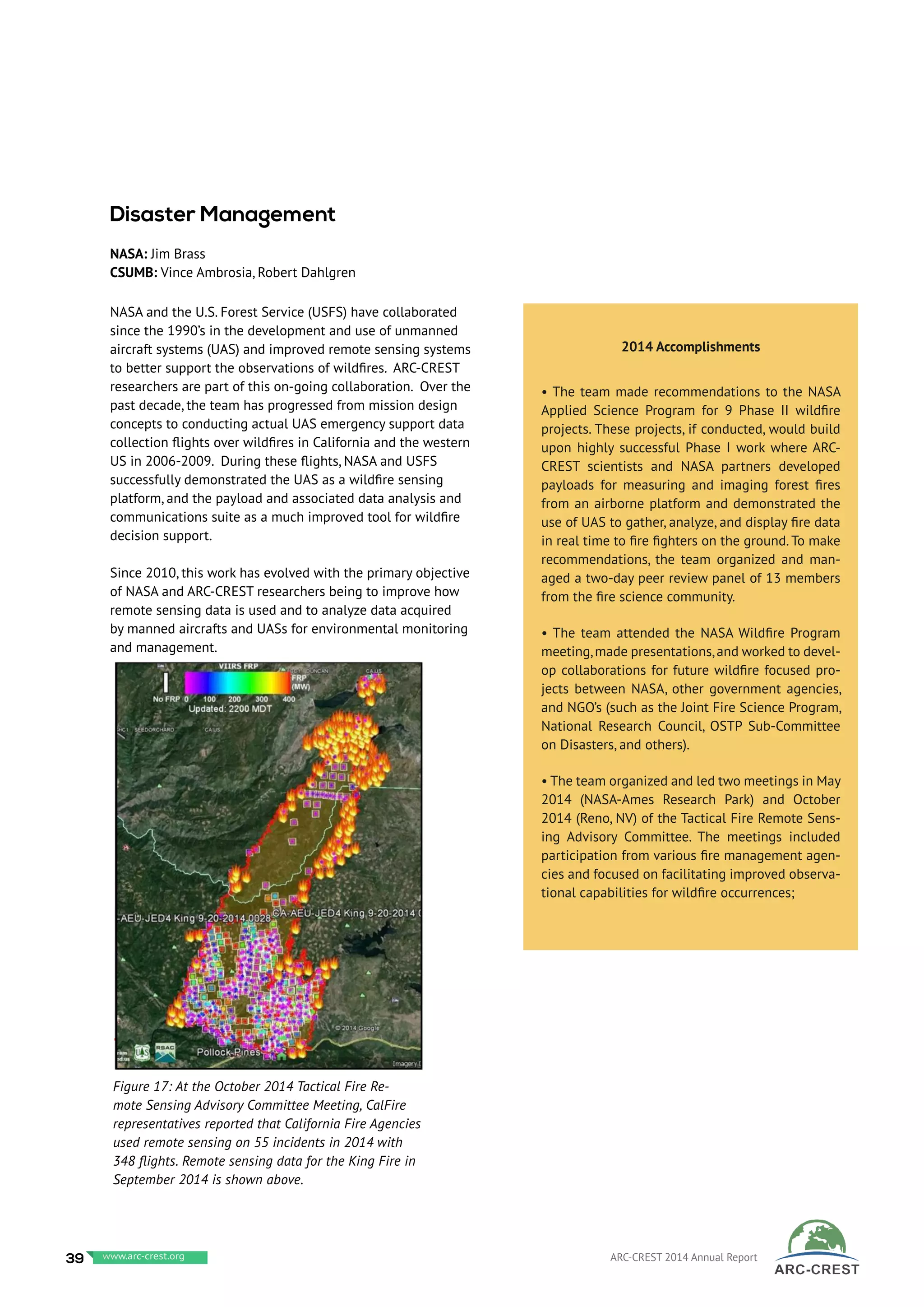 NASA and the U.S. Forest Service (USFS) have collaborated
since the 1990’s in the development and use of unmanned
aircraft systems (UAS) and improved remote sensing systems
to better support the observations of wildfires. ARC-CREST
researchers are part of this on-going collaboration. Over the
past decade, the team has progressed from mission design
concepts to conducting actual UAS emergency support data
collection flights over wildfires in California and the western
US in 2006-2009. During these flights, NASA and USFS
successfully demonstrated the UAS as a wildfire sensing
platform, and the payload and associated data analysis and
communications suite as a much improved tool for wildfire
decision support.
Since 2010, this work has evolved with the primary objective
of NASA and ARC-CREST researchers being to improve how
remote sensing data is used and to analyze data acquired
by manned aircrafts and UASs for environmental monitoring
and management.
Disaster Management
NASA: Jim Brass
CSUMB: Vince Ambrosia, Robert Dahlgren
Figure 17: At the October 2014 Tactical Fire Re-
mote Sensing Advisory Committee Meeting, CalFire
representatives reported that California Fire Agencies
used remote sensing on 55 incidents in 2014 with
348 flights. Remote sensing data for the King Fire in
September 2014 is shown above.
2014 Accomplishments
• The team made recommendations to the NASA
Applied Science Program for 9 Phase II wildfire
projects. These projects, if conducted, would build
upon highly successful Phase I work where ARC-
CREST scientists and NASA partners developed
payloads for measuring and imaging forest fires
from an airborne platform and demonstrated the
use of UAS to gather, analyze, and display fire data
in real time to fire fighters on the ground. To make
recommendations, the team organized and man-
aged a two-day peer review panel of 13 members
from the fire science community.
• The team attended the NASA Wildfire Program
meeting,made presentations,and worked to devel-
op collaborations for future wildfire focused pro-
jects between NASA, other government agencies,
and NGO’s (such as the Joint Fire Science Program,
National Research Council, OSTP Sub-Committee
on Disasters, and others).
• The team organized and led two meetings in May
2014 (NASA-Ames Research Park) and October
2014 (Reno, NV) of the Tactical Fire Remote Sens-
ing Advisory Committee. The meetings included
participation from various fire management agen-
cies and focused on facilitating improved observa-
tional capabilities for wildfire occurrences;
39 www.baeri.org ARC-CREST 2014 Annual Reportwww.arc-crest.org
 
