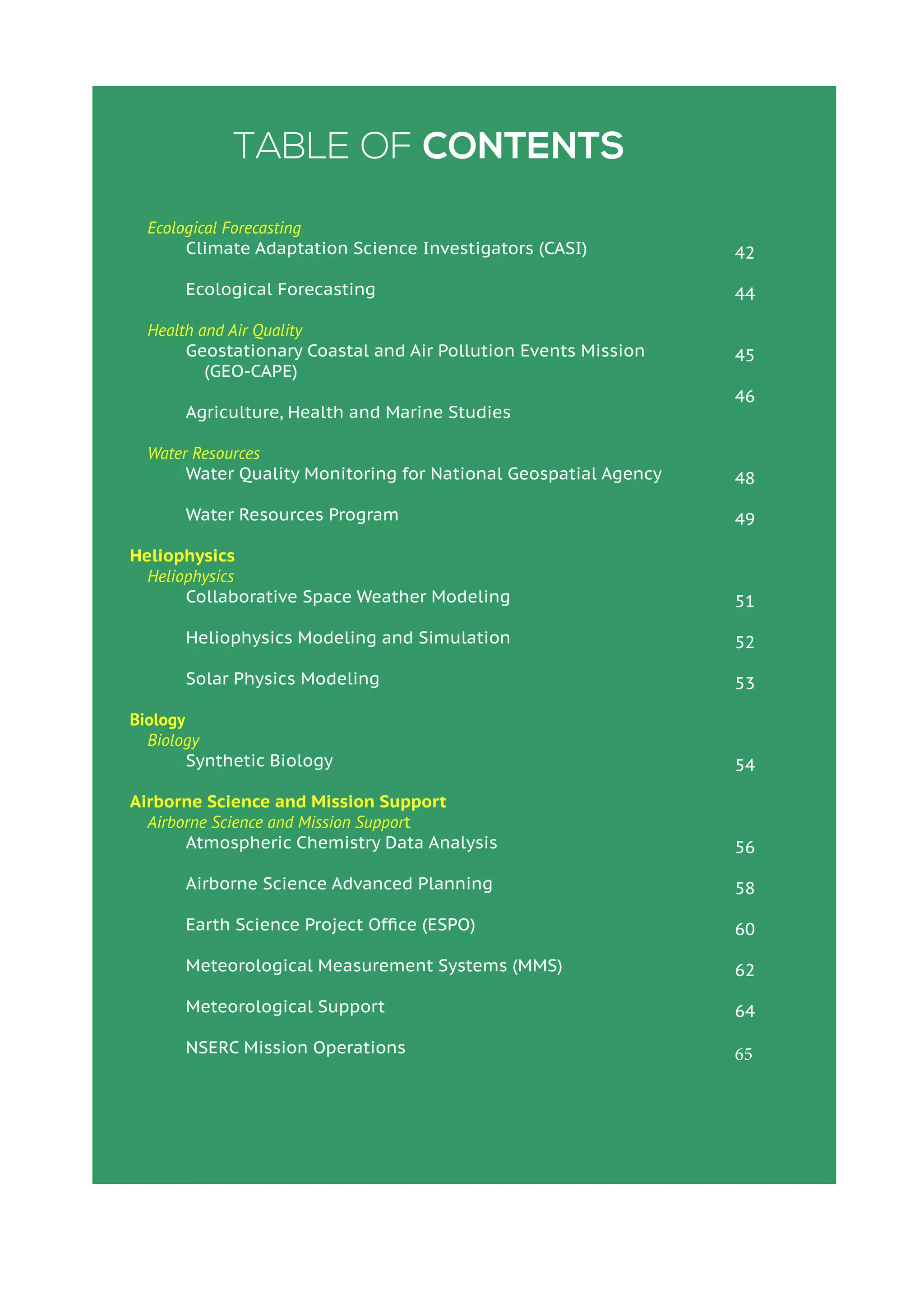 Table of Contents
Ecological Forecasting
	 Climate Adaptation Science Investigators (CASI)
	 Ecological Forecasting
Health and Air Quality
	 Geostationary Coastal and Air Pollution Events Mission
(GEO-CAPE)
	 Agriculture, Health and Marine Studies
Water Resources
	 Water Quality Monitoring for National Geospatial Agency
	 Water Resources Program
Heliophysics
Heliophysics
	 Collaborative Space Weather Modeling
	 Heliophysics Modeling and Simulation
	 Solar Physics Modeling
Biology
Biology
	 Synthetic Biology
Airborne Science and Mission Support
Airborne Science and Mission Support
	 Atmospheric Chemistry Data Analysis
	 Airborne Science Advanced Planning
	 Earth Science Project Office (ESPO)
	 Meteorological Measurement Systems (MMS)
	 Meteorological Support
	 NSERC Mission Operations
	
42
44
45
46
48
49
51
52
53
54
56
58
60
62
64
65
 
