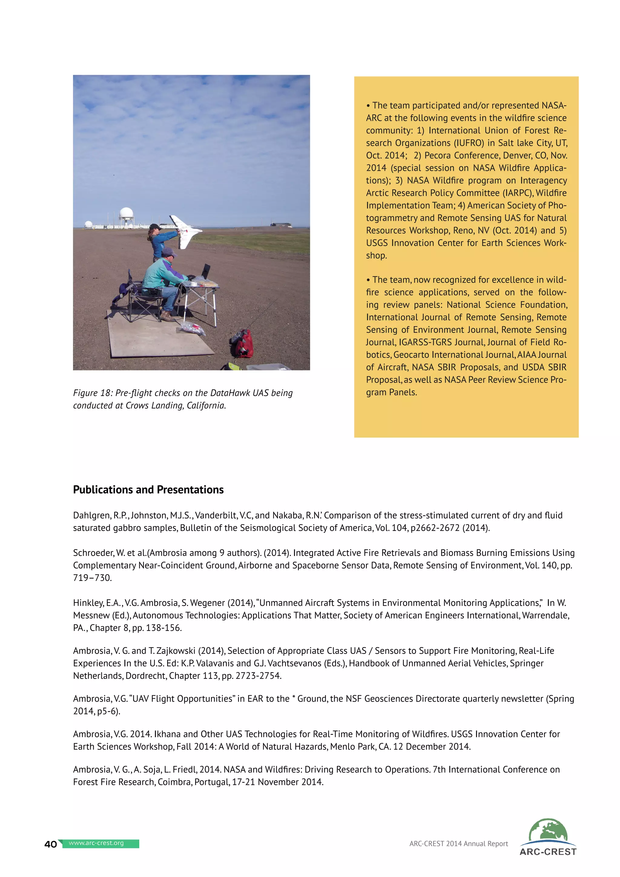 Publications and Presentations
Dahlgren, R.P., Johnston, M.J.S., Vanderbilt, V.C, and Nakaba, R.N.’ Comparison of the stress-stimulated current of dry and fluid
saturated gabbro samples, Bulletin of the Seismological Society of America, Vol. 104, p2662-2672 (2014).
Schroeder, W. et al.(Ambrosia among 9 authors). (2014). Integrated Active Fire Retrievals and Biomass Burning Emissions Using
Complementary Near-Coincident Ground, Airborne and Spaceborne Sensor Data, Remote Sensing of Environment, Vol. 140, pp.
719–730.
Hinkley, E.A., V.G. Ambrosia, S. Wegener (2014),“Unmanned Aircraft Systems in Environmental Monitoring Applications,” In W.
Messnew (Ed.), Autonomous Technologies: Applications That Matter, Society of American Engineers International, Warrendale,
PA., Chapter 8, pp. 138-156.
Ambrosia, V. G. and T. Zajkowski (2014), Selection of Appropriate Class UAS / Sensors to Support Fire Monitoring, Real-Life
Experiences In the U.S. Ed: K.P. Valavanis and G.J. Vachtsevanos (Eds.), Handbook of Unmanned Aerial Vehicles, Springer
Netherlands, Dordrecht, Chapter 113, pp. 2723-2754.
Ambrosia, V.G.“UAV Flight Opportunities” in EAR to the * Ground, the NSF Geosciences Directorate quarterly newsletter (Spring
2014, p5-6).
Ambrosia, V.G. 2014. Ikhana and Other UAS Technologies for Real-Time Monitoring of Wildfires. USGS Innovation Center for
Earth Sciences Workshop, Fall 2014: A World of Natural Hazards, Menlo Park, CA. 12 December 2014.
Ambrosia, V. G., A. Soja, L. Friedl, 2014. NASA and Wildfires: Driving Research to Operations. 7th International Conference on
Forest Fire Research, Coimbra, Portugal, 17-21 November 2014.
• The team participated and/or represented NASA-
ARC at the following events in the wildfire science
community: 1) International Union of Forest Re-
search Organizations (IUFRO) in Salt lake City, UT,
Oct. 2014; 2) Pecora Conference, Denver, CO, Nov.
2014 (special session on NASA Wildfire Applica-
tions); 3) NASA Wildfire program on Interagency
Arctic Research Policy Committee (IARPC), Wildfire
Implementation Team; 4) American Society of Pho-
togrammetry and Remote Sensing UAS for Natural
Resources Workshop, Reno, NV (Oct. 2014) and 5)
USGS Innovation Center for Earth Sciences Work-
shop.
• The team, now recognized for excellence in wild-
fire science applications, served on the follow-
ing review panels: National Science Foundation,
International Journal of Remote Sensing, Remote
Sensing of Environment Journal, Remote Sensing
Journal, IGARSS-TGRS Journal, Journal of Field Ro-
botics, Geocarto International Journal,AIAA Journal
of Aircraft, NASA SBIR Proposals, and USDA SBIR
Proposal,as well as NASA Peer Review Science Pro-
gram Panels.Figure 18: Pre-flight checks on the DataHawk UAS being
conducted at Crows Landing, California.
40 www.baeri.org ARC-CREST 2014 Annual Reportwww.arc-crest.org
 