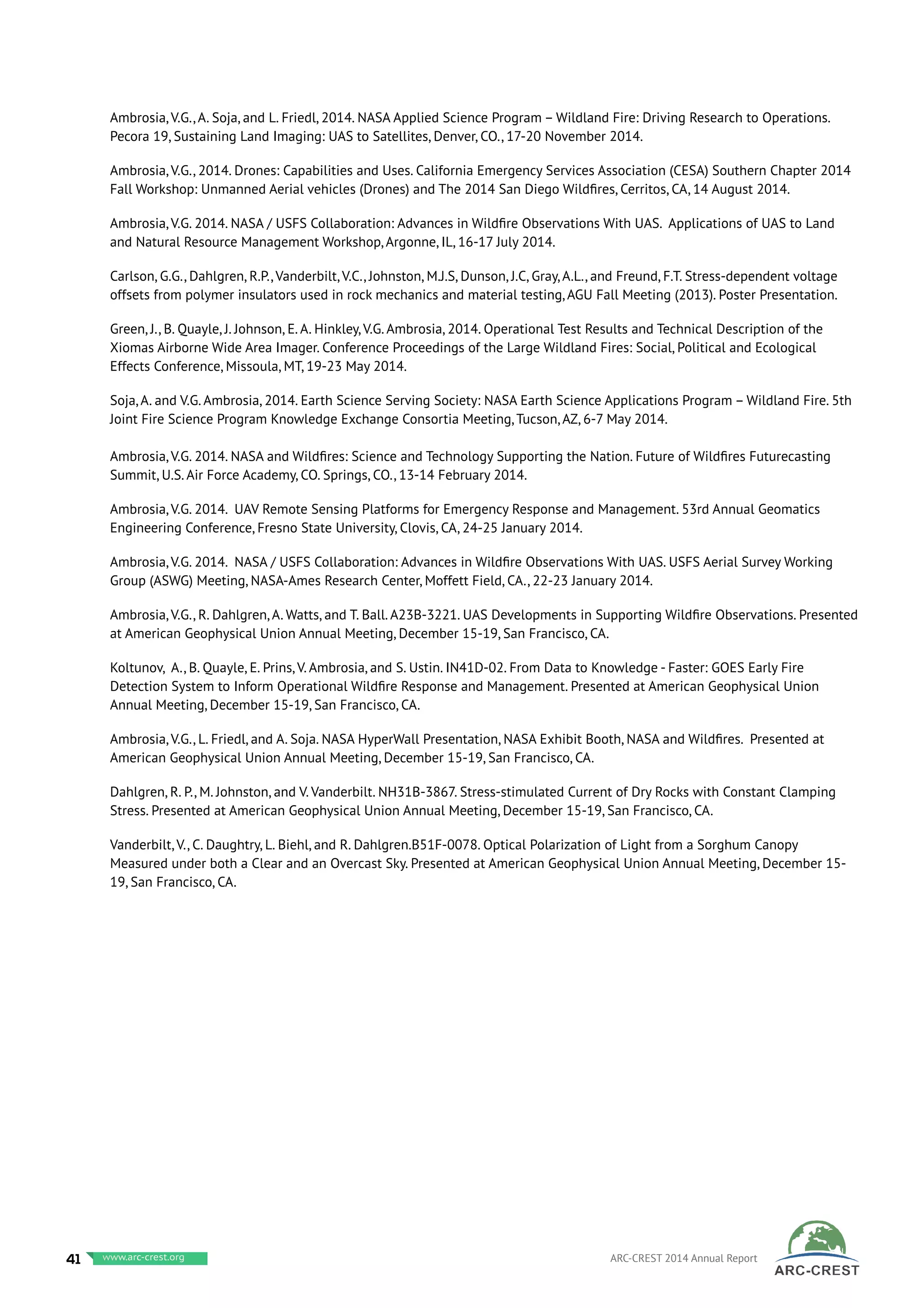 Ambrosia, V.G., A. Soja, and L. Friedl, 2014. NASA Applied Science Program – Wildland Fire: Driving Research to Operations.
Pecora 19, Sustaining Land Imaging: UAS to Satellites, Denver, CO., 17-20 November 2014.
Ambrosia, V.G., 2014. Drones: Capabilities and Uses. California Emergency Services Association (CESA) Southern Chapter 2014
Fall Workshop: Unmanned Aerial vehicles (Drones) and The 2014 San Diego Wildfires, Cerritos, CA, 14 August 2014.
Ambrosia, V.G. 2014. NASA / USFS Collaboration: Advances in Wildfire Observations With UAS. Applications of UAS to Land
and Natural Resource Management Workshop, Argonne, IL, 16-17 July 2014.
Carlson, G.G., Dahlgren, R.P., Vanderbilt, V.C., Johnston, M.J.S, Dunson, J.C, Gray, A.L., and Freund, F.T. Stress-dependent voltage
offsets from polymer insulators used in rock mechanics and material testing, AGU Fall Meeting (2013). Poster Presentation.
Green, J., B. Quayle, J. Johnson, E. A. Hinkley, V.G. Ambrosia, 2014. Operational Test Results and Technical Description of the
Xiomas Airborne Wide Area Imager. Conference Proceedings of the Large Wildland Fires: Social, Political and Ecological
Effects Conference, Missoula, MT, 19-23 May 2014.
Soja, A. and V.G. Ambrosia, 2014. Earth Science Serving Society: NASA Earth Science Applications Program – Wildland Fire. 5th
Joint Fire Science Program Knowledge Exchange Consortia Meeting, Tucson, AZ, 6-7 May 2014.
Ambrosia, V.G. 2014. NASA and Wildfires: Science and Technology Supporting the Nation. Future of Wildfires Futurecasting
Summit, U.S. Air Force Academy, CO. Springs, CO., 13-14 February 2014.
Ambrosia, V.G. 2014. UAV Remote Sensing Platforms for Emergency Response and Management. 53rd Annual Geomatics
Engineering Conference, Fresno State University, Clovis, CA, 24-25 January 2014.
Ambrosia, V.G. 2014. NASA / USFS Collaboration: Advances in Wildfire Observations With UAS. USFS Aerial Survey Working
Group (ASWG) Meeting, NASA-Ames Research Center, Moffett Field, CA., 22-23 January 2014.
Ambrosia, V.G., R. Dahlgren, A. Watts, and T. Ball. A23B-3221. UAS Developments in Supporting Wildfire Observations. Presented
at American Geophysical Union Annual Meeting, December 15-19, San Francisco, CA.
Koltunov, A., B. Quayle, E. Prins, V. Ambrosia, and S. Ustin. IN41D-02. From Data to Knowledge - Faster: GOES Early Fire
Detection System to Inform Operational Wildfire Response and Management. Presented at American Geophysical Union
Annual Meeting, December 15-19, San Francisco, CA.
Ambrosia, V.G., L. Friedl, and A. Soja. NASA HyperWall Presentation, NASA Exhibit Booth, NASA and Wildfires. Presented at
American Geophysical Union Annual Meeting, December 15-19, San Francisco, CA.
Dahlgren, R. P., M. Johnston, and V. Vanderbilt. NH31B-3867. Stress-stimulated Current of Dry Rocks with Constant Clamping
Stress. Presented at American Geophysical Union Annual Meeting, December 15-19, San Francisco, CA.
Vanderbilt, V., C. Daughtry, L. Biehl, and R. Dahlgren.B51F-0078. Optical Polarization of Light from a Sorghum Canopy
Measured under both a Clear and an Overcast Sky. Presented at American Geophysical Union Annual Meeting, December 15-
19, San Francisco, CA.
41 www.baeri.org ARC-CREST 2014 Annual Reportwww.arc-crest.org
 