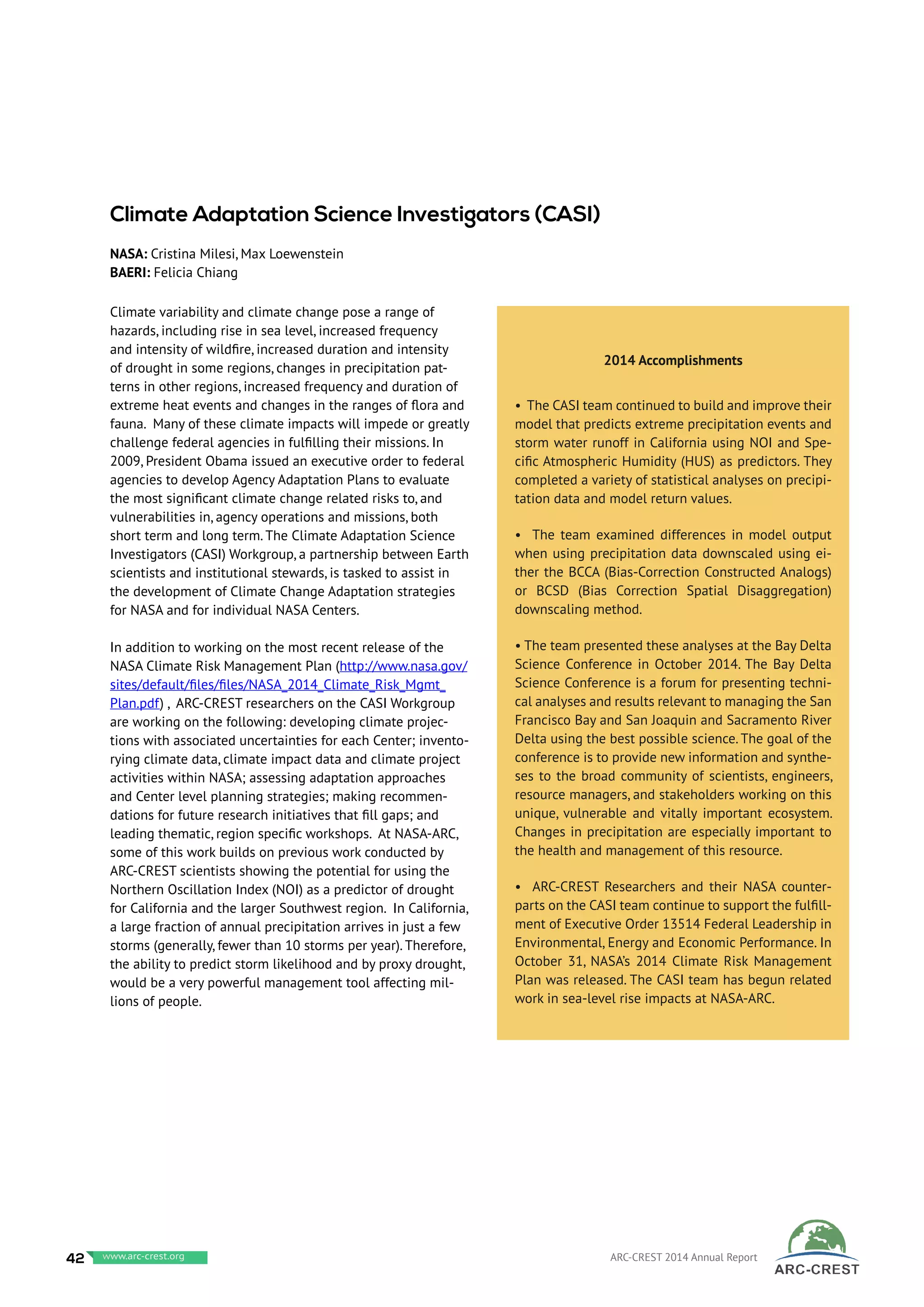 Climate variability and climate change pose a range of
hazards, including rise in sea level, increased frequency
and intensity of wildfire, increased duration and intensity
of drought in some regions, changes in precipitation pat-
terns in other regions, increased frequency and duration of
extreme heat events and changes in the ranges of flora and
fauna. Many of these climate impacts will impede or greatly
challenge federal agencies in fulfilling their missions. In
2009, President Obama issued an executive order to federal
agencies to develop Agency Adaptation Plans to evaluate
the most significant climate change related risks to, and
vulnerabilities in, agency operations and missions, both
short term and long term. The Climate Adaptation Science
Investigators (CASI) Workgroup, a partnership between Earth
scientists and institutional stewards, is tasked to assist in
the development of Climate Change Adaptation strategies
for NASA and for individual NASA Centers.
In addition to working on the most recent release of the
NASA Climate Risk Management Plan (http://www.nasa.gov/
sites/default/files/files/NASA_2014_Climate_Risk_Mgmt_
Plan.pdf) , ARC-CREST researchers on the CASI Workgroup
are working on the following: developing climate projec-
tions with associated uncertainties for each Center; invento-
rying climate data, climate impact data and climate project
activities within NASA; assessing adaptation approaches
and Center level planning strategies; making recommen-
dations for future research initiatives that fill gaps; and
leading thematic, region specific workshops. At NASA-ARC,
some of this work builds on previous work conducted by
ARC-CREST scientists showing the potential for using the
Northern Oscillation Index (NOI) as a predictor of drought
for California and the larger Southwest region. In California,
a large fraction of annual precipitation arrives in just a few
storms (generally, fewer than 10 storms per year). Therefore,
the ability to predict storm likelihood and by proxy drought,
would be a very powerful management tool affecting mil-
lions of people.
2014 Accomplishments
• The CASI team continued to build and improve their
model that predicts extreme precipitation events and
storm water runoff in California using NOI and Spe-
cific Atmospheric Humidity (HUS) as predictors. They
completed a variety of statistical analyses on precipi-
tation data and model return values.
• The team examined differences in model output
when using precipitation data downscaled using ei-
ther the BCCA (Bias-Correction Constructed Analogs)
or BCSD (Bias Correction Spatial Disaggregation)
downscaling method.
• The team presented these analyses at the Bay Delta
Science Conference in October 2014. The Bay Delta
Science Conference is a forum for presenting techni-
cal analyses and results relevant to managing the San
Francisco Bay and San Joaquin and Sacramento River
Delta using the best possible science. The goal of the
conference is to provide new information and synthe-
ses to the broad community of scientists, engineers,
resource managers, and stakeholders working on this
unique, vulnerable and vitally important ecosystem.
Changes in precipitation are especially important to
the health and management of this resource.
• ARC-CREST Researchers and their NASA counter-
parts on the CASI team continue to support the fulfill-
ment of Executive Order 13514 Federal Leadership in
Environmental, Energy and Economic Performance. In
October 31, NASA’s 2014 Climate Risk Management
Plan was released. The CASI team has begun related
work in sea-level rise impacts at NASA-ARC.
Climate Adaptation Science Investigators (CASI)
NASA: Cristina Milesi, Max Loewenstein
BAERI: Felicia Chiang
42 www.baeri.org ARC-CREST 2014 Annual Reportwww.arc-crest.org
 