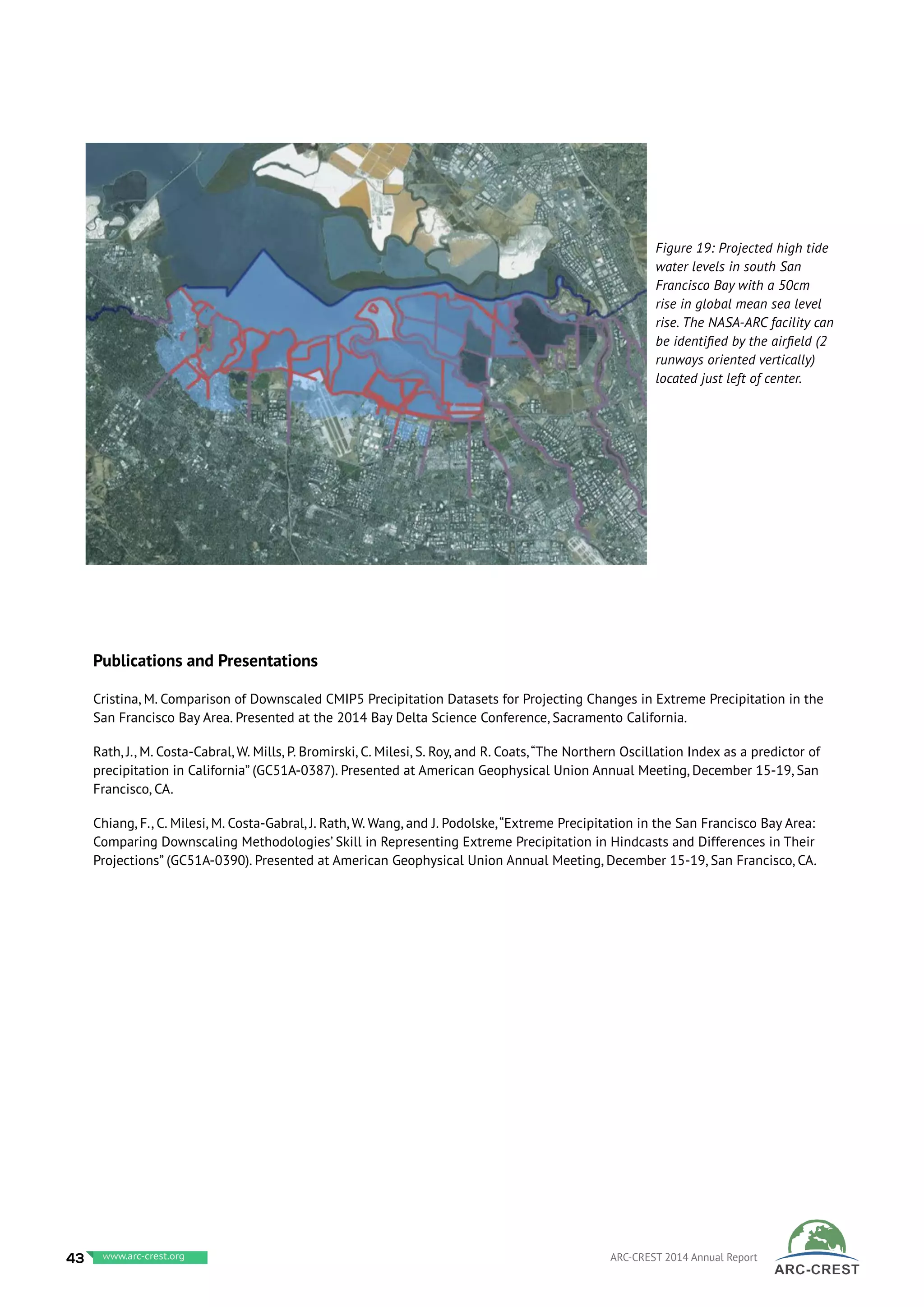 Publications and Presentations
Cristina, M. Comparison of Downscaled CMIP5 Precipitation Datasets for Projecting Changes in Extreme Precipitation in the
San Francisco Bay Area. Presented at the 2014 Bay Delta Science Conference, Sacramento California.
Rath, J., M. Costa-Cabral, W. Mills, P. Bromirski, C. Milesi, S. Roy, and R. Coats,“The Northern Oscillation Index as a predictor of
precipitation in California” (GC51A-0387). Presented at American Geophysical Union Annual Meeting, December 15-19, San
Francisco, CA.
Chiang, F., C. Milesi, M. Costa-Gabral, J. Rath, W. Wang, and J. Podolske,“Extreme Precipitation in the San Francisco Bay Area:
Comparing Downscaling Methodologies’ Skill in Representing Extreme Precipitation in Hindcasts and Differences in Their
Projections” (GC51A-0390). Presented at American Geophysical Union Annual Meeting, December 15-19, San Francisco, CA.
Figure 19: Projected high tide
water levels in south San
Francisco Bay with a 50cm
rise in global mean sea level
rise. The NASA-ARC facility can
be identified by the airfield (2
runways oriented vertically)
located just left of center.
43 www.baeri.org ARC-CREST 2014 Annual Reportwww.arc-crest.org
 