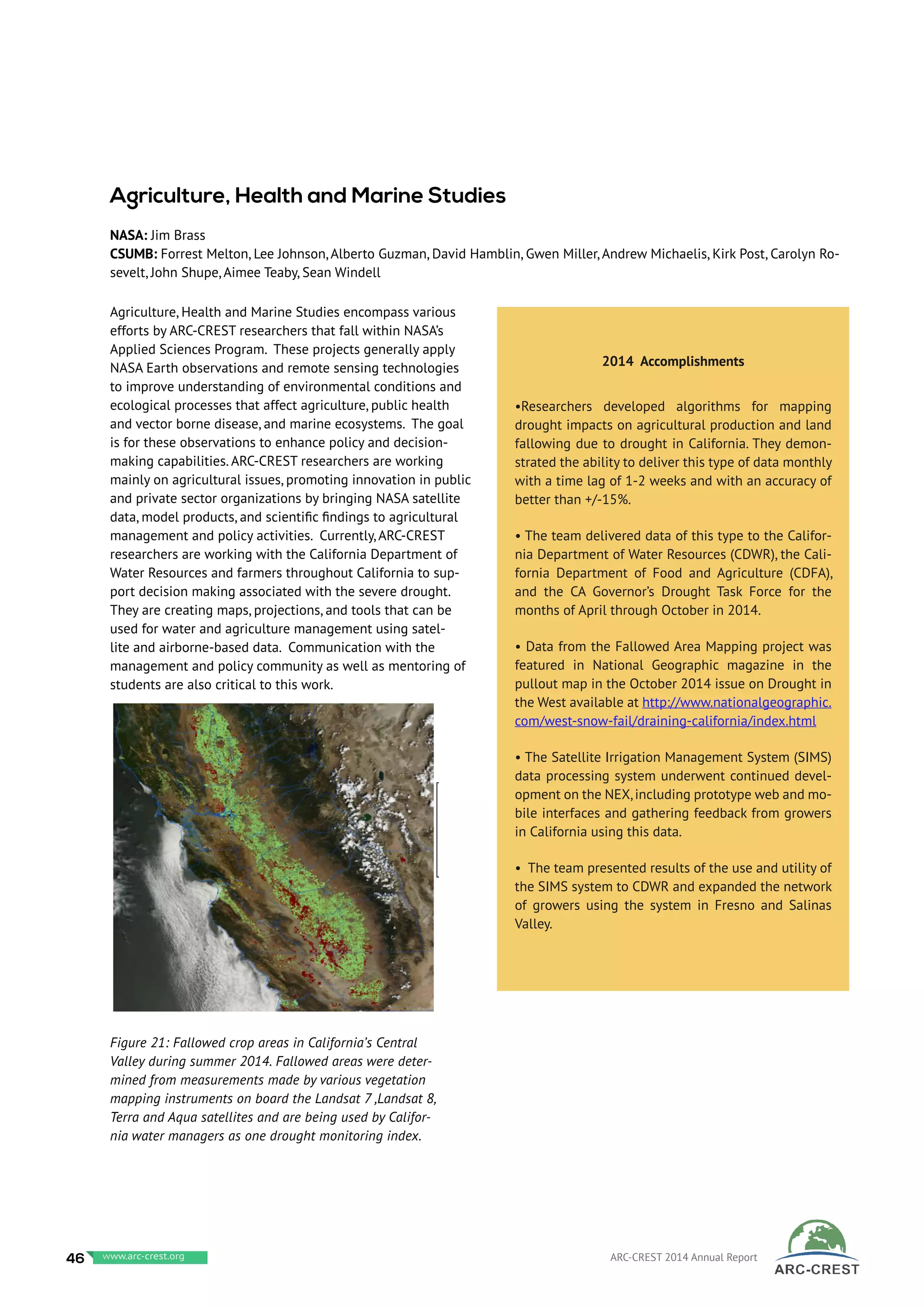 Agriculture, Health and Marine Studies encompass various
efforts by ARC-CREST researchers that fall within NASA’s
Applied Sciences Program. These projects generally apply
NASA Earth observations and remote sensing technologies
to improve understanding of environmental conditions and
ecological processes that affect agriculture, public health
and vector borne disease, and marine ecosystems. The goal
is for these observations to enhance policy and decision-
making capabilities. ARC-CREST researchers are working
mainly on agricultural issues, promoting innovation in public
and private sector organizations by bringing NASA satellite
data, model products, and scientific findings to agricultural
management and policy activities. Currently, ARC-CREST
researchers are working with the California Department of
Water Resources and farmers throughout California to sup-
port decision making associated with the severe drought.
They are creating maps, projections, and tools that can be
used for water and agriculture management using satel-
lite and airborne-based data. Communication with the
management and policy community as well as mentoring of
students are also critical to this work.
2014 Accomplishments
•Researchers developed algorithms for mapping
drought impacts on agricultural production and land
fallowing due to drought in California. They demon-
strated the ability to deliver this type of data monthly
with a time lag of 1-2 weeks and with an accuracy of
better than +/-15%.
• The team delivered data of this type to the Califor-
nia Department of Water Resources (CDWR), the Cali-
fornia Department of Food and Agriculture (CDFA),
and the CA Governor’s Drought Task Force for the
months of April through October in 2014.
• Data from the Fallowed Area Mapping project was
featured in National Geographic magazine in the
pullout map in the October 2014 issue on Drought in
the West available at http://www.nationalgeographic.
com/west-snow-fail/draining-california/index.html
• The Satellite Irrigation Management System (SIMS)
data processing system underwent continued devel-
opment on the NEX,including prototype web and mo-
bile interfaces and gathering feedback from growers
in California using this data.
• The team presented results of the use and utility of
the SIMS system to CDWR and expanded the network
of growers using the system in Fresno and Salinas
Valley.
Agriculture, Health and Marine Studies
NASA: Jim Brass
CSUMB: Forrest Melton, Lee Johnson, Alberto Guzman, David Hamblin, Gwen Miller, Andrew Michaelis, Kirk Post, Carolyn Ro-
sevelt, John Shupe, Aimee Teaby, Sean Windell	
Figure 21: Fallowed crop areas in California’s Central
Valley during summer 2014. Fallowed areas were deter-
mined from measurements made by various vegetation
mapping instruments on board the Landsat 7 ,Landsat 8,
Terra and Aqua satellites and are being used by Califor-
nia water managers as one drought monitoring index.
46 www.baeri.org ARC-CREST 2014 Annual Reportwww.arc-crest.org
 