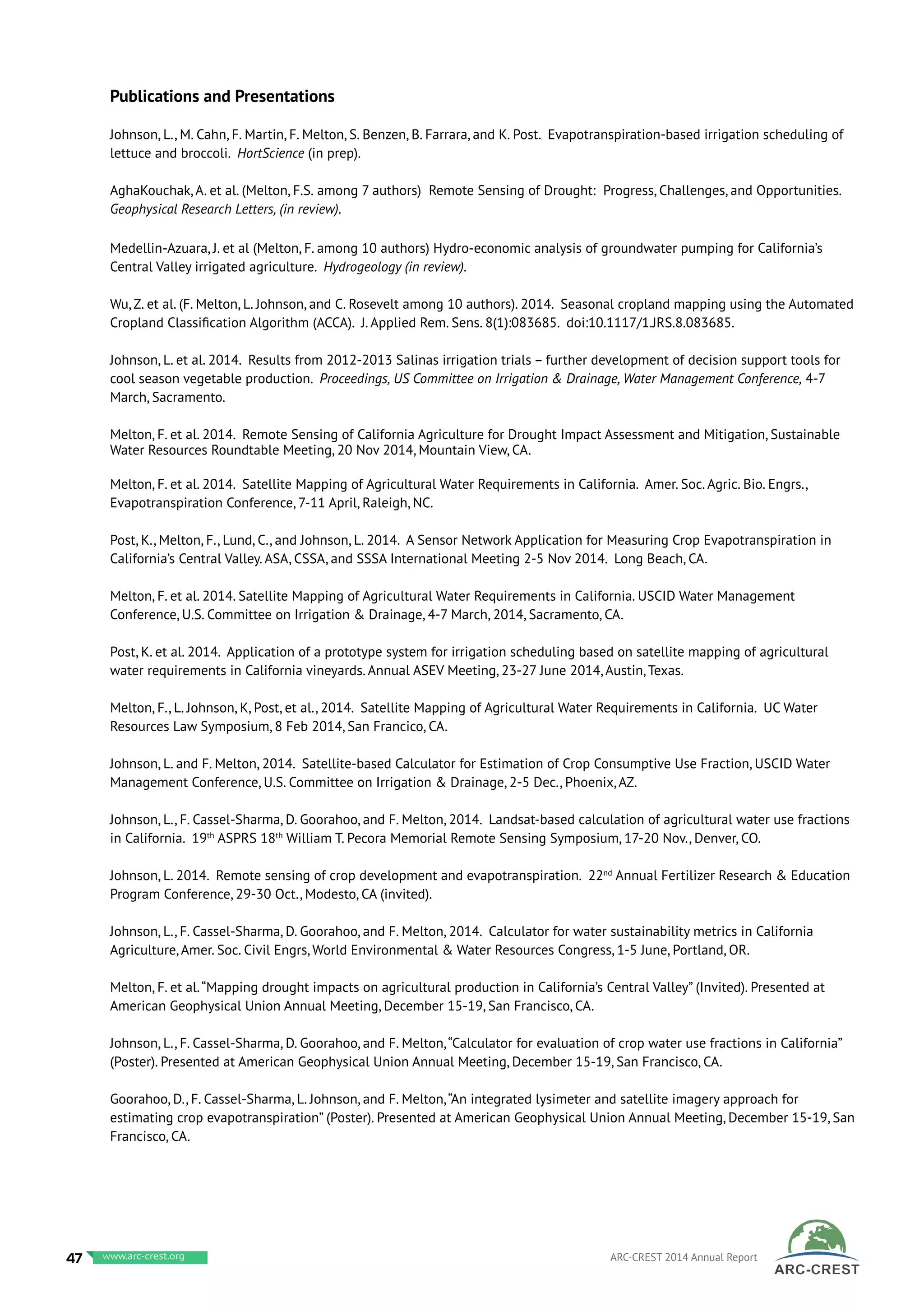 Publications and Presentations
Johnson, L., M. Cahn, F. Martin, F. Melton, S. Benzen, B. Farrara, and K. Post. Evapotranspiration-based irrigation scheduling of
lettuce and broccoli. HortScience (in prep).
AghaKouchak, A. et al. (Melton, F.S. among 7 authors) Remote Sensing of Drought: Progress, Challenges, and Opportunities.
Geophysical Research Letters, (in review).
Medellin-Azuara, J. et al (Melton, F. among 10 authors) Hydro-economic analysis of groundwater pumping for California’s
Central Valley irrigated agriculture. Hydrogeology (in review).
Wu, Z. et al. (F. Melton, L. Johnson, and C. Rosevelt among 10 authors). 2014. Seasonal cropland mapping using the Automated
Cropland Classification Algorithm (ACCA). J. Applied Rem. Sens. 8(1):083685. doi:10.1117/1.JRS.8.083685.
Johnson, L. et al. 2014. Results from 2012-2013 Salinas irrigation trials – further development of decision support tools for
cool season vegetable production. Proceedings, US Committee on Irrigation & Drainage, Water Management Conference, 4-7
March, Sacramento.	
Melton, F. et al. 2014. Remote Sensing of California Agriculture for Drought Impact Assessment and Mitigation, Sustainable
Water Resources Roundtable Meeting, 20 Nov 2014, Mountain View, CA.
Melton, F. et al. 2014. Satellite Mapping of Agricultural Water Requirements in California. Amer. Soc. Agric. Bio. Engrs.,
Evapotranspiration Conference, 7-11 April, Raleigh, NC.
Post, K., Melton, F., Lund, C., and Johnson, L. 2014. A Sensor Network Application for Measuring Crop Evapotranspiration in
California’s Central Valley. ASA, CSSA, and SSSA International Meeting 2-5 Nov 2014. Long Beach, CA.
Melton, F. et al. 2014. Satellite Mapping of Agricultural Water Requirements in California. USCID Water Management
Conference, U.S. Committee on Irrigation & Drainage, 4-7 March, 2014, Sacramento, CA.
Post, K. et al. 2014. Application of a prototype system for irrigation scheduling based on satellite mapping of agricultural
water requirements in California vineyards. Annual ASEV Meeting, 23-27 June 2014, Austin, Texas.
Melton, F., L. Johnson, K, Post, et al., 2014. Satellite Mapping of Agricultural Water Requirements in California. UC Water
Resources Law Symposium, 8 Feb 2014, San Francico, CA.
Johnson, L. and F. Melton, 2014. Satellite-based Calculator for Estimation of Crop Consumptive Use Fraction, USCID Water
Management Conference, U.S. Committee on Irrigation & Drainage, 2-5 Dec., Phoenix, AZ.
Johnson, L., F. Cassel-Sharma, D. Goorahoo, and F. Melton, 2014. Landsat-based calculation of agricultural water use fractions
in California. 19th
ASPRS 18th
William T. Pecora Memorial Remote Sensing Symposium, 17-20 Nov., Denver, CO.
Johnson, L. 2014. Remote sensing of crop development and evapotranspiration. 22nd
Annual Fertilizer Research & Education
Program Conference, 29-30 Oct., Modesto, CA (invited).
Johnson, L., F. Cassel-Sharma, D. Goorahoo, and F. Melton, 2014. Calculator for water sustainability metrics in California
Agriculture, Amer. Soc. Civil Engrs, World Environmental & Water Resources Congress, 1-5 June, Portland, OR.
Melton, F. et al.“Mapping drought impacts on agricultural production in California’s Central Valley” (Invited). Presented at
American Geophysical Union Annual Meeting, December 15-19, San Francisco, CA.
Johnson, L., F. Cassel-Sharma, D. Goorahoo, and F. Melton,“Calculator for evaluation of crop water use fractions in California”
(Poster). Presented at American Geophysical Union Annual Meeting, December 15-19, San Francisco, CA.
Goorahoo, D., F. Cassel-Sharma, L. Johnson, and F. Melton,“An integrated lysimeter and satellite imagery approach for
estimating crop evapotranspiration” (Poster). Presented at American Geophysical Union Annual Meeting, December 15-19, San
Francisco, CA.
47 www.baeri.org ARC-CREST 2014 Annual Reportwww.arc-crest.org
 