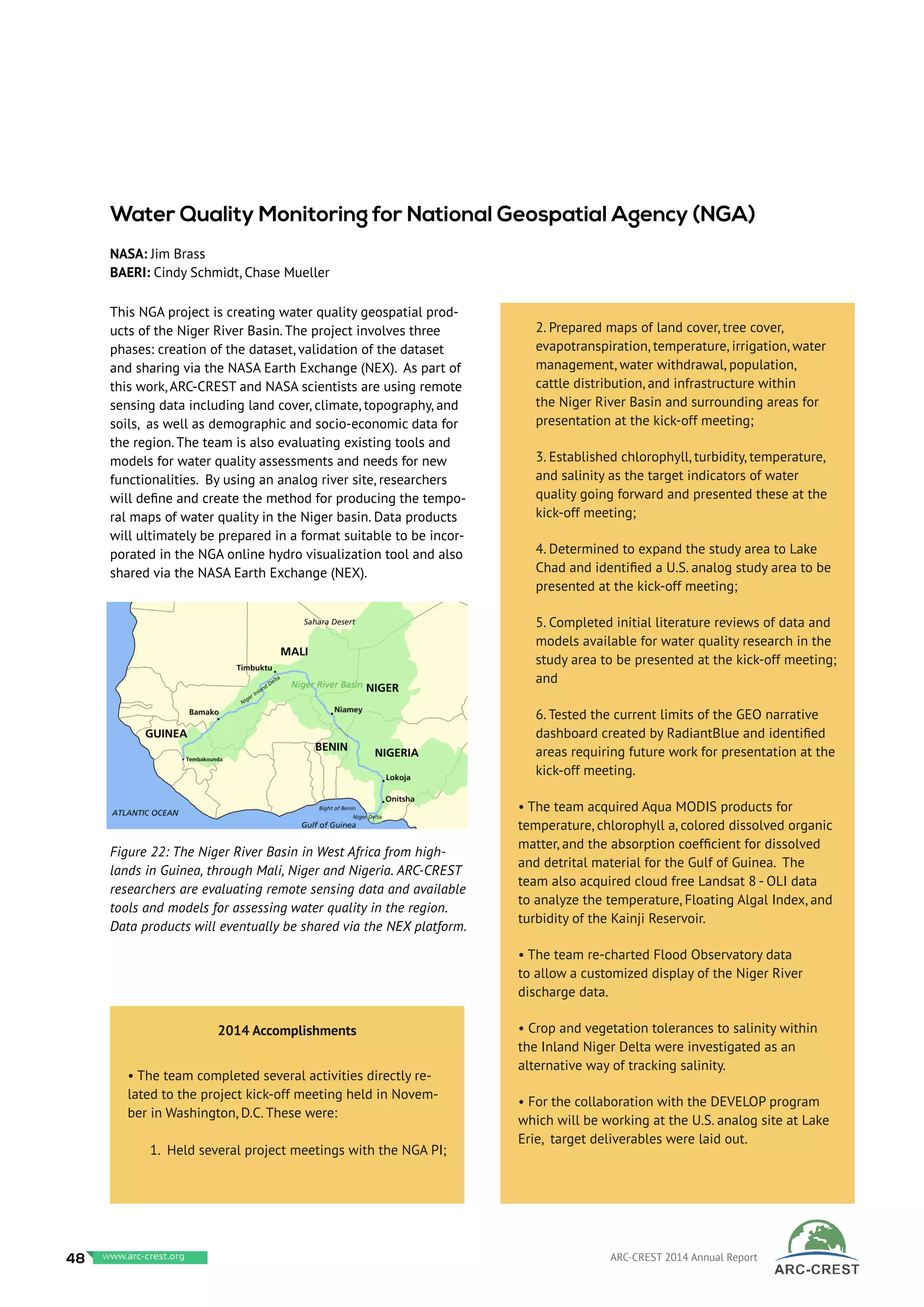 This NGA project is creating water quality geospatial prod-
ucts of the Niger River Basin. The project involves three
phases: creation of the dataset, validation of the dataset
and sharing via the NASA Earth Exchange (NEX). As part of
this work, ARC-CREST and NASA scientists are using remote
sensing data including land cover, climate, topography, and
soils, as well as demographic and socio-economic data for
the region. The team is also evaluating existing tools and
models for water quality assessments and needs for new
functionalities. By using an analog river site, researchers
will define and create the method for producing the tempo-
ral maps of water quality in the Niger basin. Data products
will ultimately be prepared in a format suitable to be incor-
porated in the NGA online hydro visualization tool and also
shared via the NASA Earth Exchange (NEX).
Water Quality Monitoring for National Geospatial Agency (NGA)
NASA: Jim Brass
BAERI: Cindy Schmidt, Chase Mueller
Figure 22: The Niger River Basin in West Africa from high-
lands in Guinea, through Mali, Niger and Nigeria. ARC-CREST
researchers are evaluating remote sensing data and available
tools and models for assessing water quality in the region.
Data products will eventually be shared via the NEX platform.
2014 Accomplishments
• The team completed several activities directly re-
lated to the project kick-off meeting held in Novem-
ber in Washington, D.C. These were:
1. Held several project meetings with the NGA PI;
2. Prepared maps of land cover, tree cover,
evapotranspiration, temperature, irrigation, water
management, water withdrawal, population,
cattle distribution, and infrastructure within
the Niger River Basin and surrounding areas for
presentation at the kick-off meeting;
3. Established chlorophyll, turbidity, temperature,
and salinity as the target indicators of water
quality going forward and presented these at the
kick-off meeting;
4. Determined to expand the study area to Lake
Chad and identified a U.S. analog study area to be
presented at the kick-off meeting;
5. Completed initial literature reviews of data and
models available for water quality research in the
study area to be presented at the kick-off meeting;
and
6. Tested the current limits of the GEO narrative
dashboard created by RadiantBlue and identified
areas requiring future work for presentation at the
kick-off meeting.
• The team acquired Aqua MODIS products for
temperature, chlorophyll a, colored dissolved organic
matter, and the absorption coefficient for dissolved
and detrital material for the Gulf of Guinea. The
team also acquired cloud free Landsat 8 - OLI data
to analyze the temperature, Floating Algal Index, and
turbidity of the Kainji Reservoir.
• The team re-charted Flood Observatory data
to allow a customized display of the Niger River
discharge data.
• Crop and vegetation tolerances to salinity within
the Inland Niger Delta were investigated as an
alternative way of tracking salinity.
• For the collaboration with the DEVELOP program
which will be working at the U.S. analog site at Lake
Erie, target deliverables were laid out.
48 www.baeri.org ARC-CREST 2014 Annual Reportwww.arc-crest.org
 