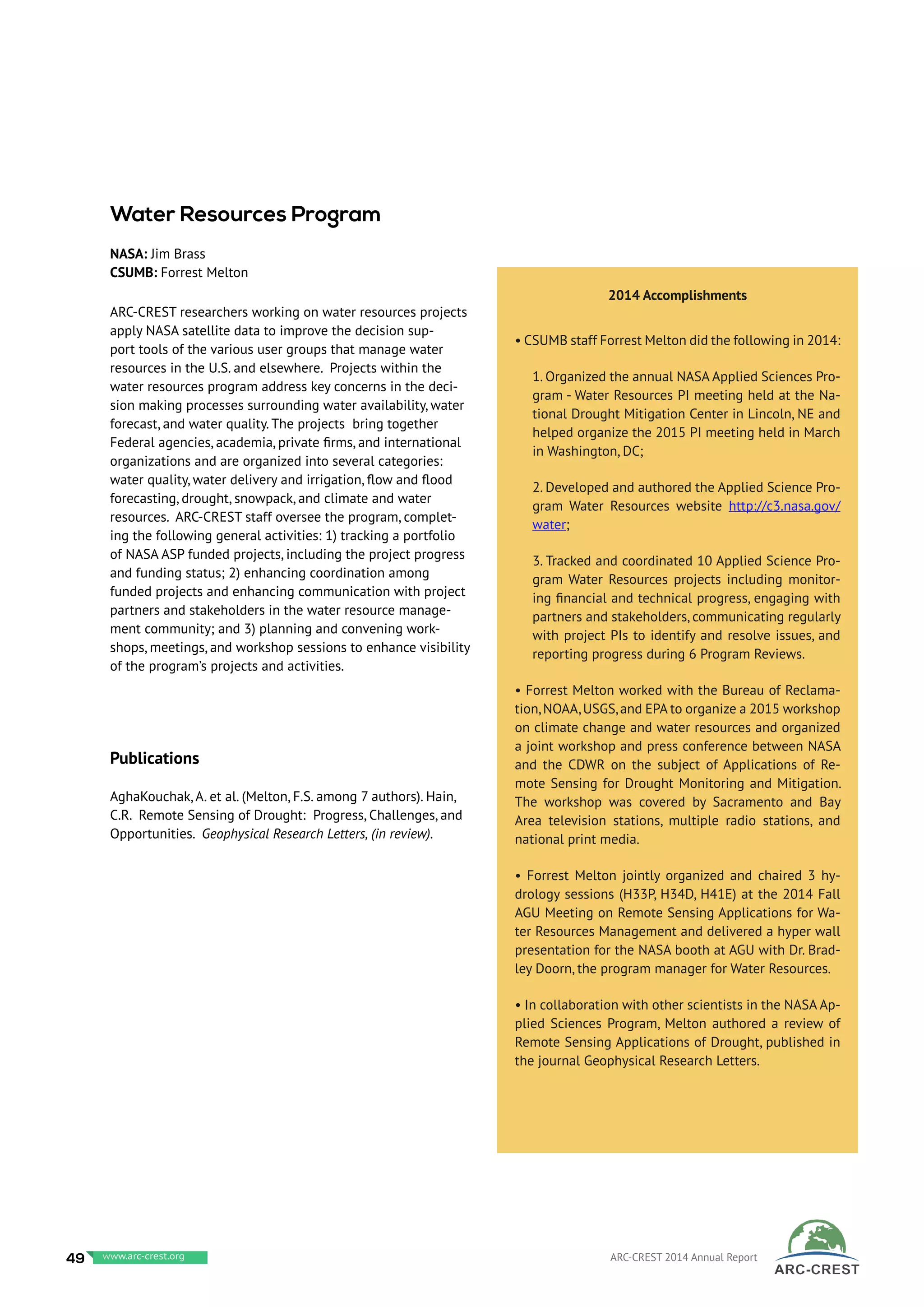 ARC-CREST researchers working on water resources projects
apply NASA satellite data to improve the decision sup-
port tools of the various user groups that manage water
resources in the U.S. and elsewhere. Projects within the
water resources program address key concerns in the deci-
sion making processes surrounding water availability, water
forecast, and water quality. The projects bring together
Federal agencies, academia, private firms, and international
organizations and are organized into several categories:
water quality, water delivery and irrigation, flow and flood
forecasting, drought, snowpack, and climate and water
resources. ARC-CREST staff oversee the program, complet-
ing the following general activities: 1) tracking a portfolio
of NASA ASP funded projects, including the project progress
and funding status; 2) enhancing coordination among
funded projects and enhancing communication with project
partners and stakeholders in the water resource manage-
ment community; and 3) planning and convening work-
shops, meetings, and workshop sessions to enhance visibility
of the program’s projects and activities.
Publications
AghaKouchak, A. et al. (Melton, F.S. among 7 authors). Hain,
C.R. Remote Sensing of Drought: Progress, Challenges, and
Opportunities. Geophysical Research Letters, (in review).
2014 Accomplishments
• CSUMB staff Forrest Melton did the following in 2014:
1. Organized the annual NASA Applied Sciences Pro-
gram - Water Resources PI meeting held at the Na-
tional Drought Mitigation Center in Lincoln, NE and
helped organize the 2015 PI meeting held in March
in Washington, DC;
2. Developed and authored the Applied Science Pro-
gram Water Resources website http://c3.nasa.gov/
water;
3. Tracked and coordinated 10 Applied Science Pro-
gram Water Resources projects including monitor-
ing financial and technical progress, engaging with
partners and stakeholders, communicating regularly
with project PIs to identify and resolve issues, and
reporting progress during 6 Program Reviews.
• Forrest Melton worked with the Bureau of Reclama-
tion,NOAA,USGS,and EPA to organize a 2015 workshop
on climate change and water resources and organized
a joint workshop and press conference between NASA
and the CDWR on the subject of Applications of Re-
mote Sensing for Drought Monitoring and Mitigation.
The workshop was covered by Sacramento and Bay
Area television stations, multiple radio stations, and
national print media.
• Forrest Melton jointly organized and chaired 3 hy-
drology sessions (H33P, H34D, H41E) at the 2014 Fall
AGU Meeting on Remote Sensing Applications for Wa-
ter Resources Management and delivered a hyper wall
presentation for the NASA booth at AGU with Dr. Brad-
ley Doorn, the program manager for Water Resources.
• In collaboration with other scientists in the NASA Ap-
plied Sciences Program, Melton authored a review of
Remote Sensing Applications of Drought, published in
the journal Geophysical Research Letters.
Water Resources Program
NASA: Jim Brass
CSUMB: Forrest Melton
49 www.baeri.org ARC-CREST 2014 Annual Reportwww.arc-crest.org
 