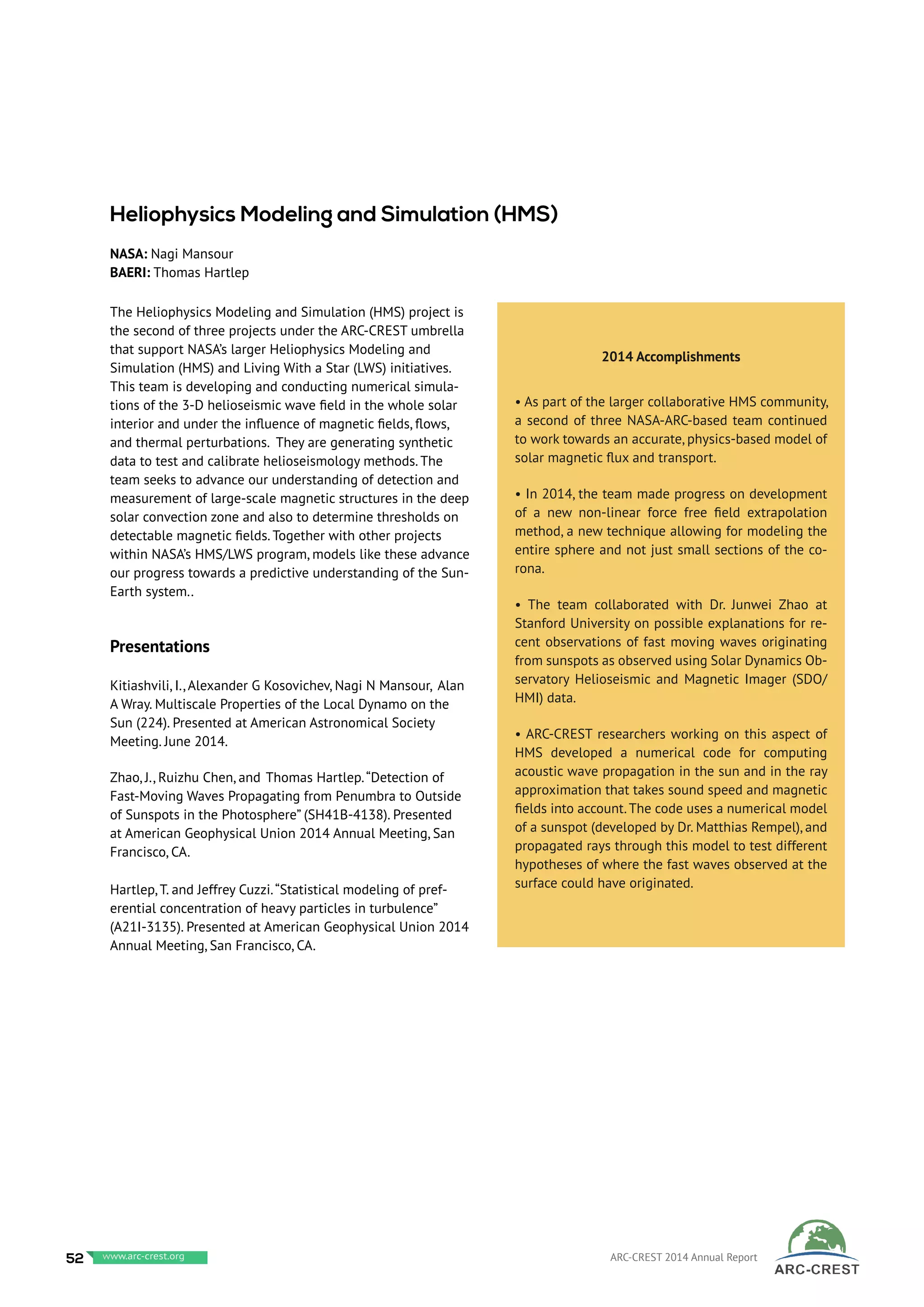 The Heliophysics Modeling and Simulation (HMS) project is
the second of three projects under the ARC-CREST umbrella
that support NASA’s larger Heliophysics Modeling and
Simulation (HMS) and Living With a Star (LWS) initiatives.
This team is developing and conducting numerical simula-
tions of the 3-D helioseismic wave field in the whole solar
interior and under the influence of magnetic fields, flows,
and thermal perturbations. They are generating synthetic
data to test and calibrate helioseismology methods. The
team seeks to advance our understanding of detection and
measurement of large-scale magnetic structures in the deep
solar convection zone and also to determine thresholds on
detectable magnetic fields. Together with other projects
within NASA’s HMS/LWS program, models like these advance
our progress towards a predictive understanding of the Sun-
Earth system..
Presentations
Kitiashvili, I., Alexander G Kosovichev, Nagi N Mansour, Alan
A Wray. Multiscale Properties of the Local Dynamo on the
Sun (224). Presented at American Astronomical Society
Meeting. June 2014.
Zhao, J., Ruizhu Chen, and Thomas Hartlep.“Detection of
Fast-Moving Waves Propagating from Penumbra to Outside
of Sunspots in the Photosphere” (SH41B-4138). Presented
at American Geophysical Union 2014 Annual Meeting, San
Francisco, CA.
Hartlep, T. and Jeffrey Cuzzi.“Statistical modeling of pref-
erential concentration of heavy particles in turbulence”
(A21I-3135). Presented at American Geophysical Union 2014
Annual Meeting, San Francisco, CA.
2014 Accomplishments
• As part of the larger collaborative HMS community,
a second of three NASA-ARC-based team continued
to work towards an accurate, physics-based model of
solar magnetic flux and transport.
• In 2014, the team made progress on development
of a new non-linear force free field extrapolation
method, a new technique allowing for modeling the
entire sphere and not just small sections of the co-
rona.
• The team collaborated with Dr. Junwei Zhao at
Stanford University on possible explanations for re-
cent observations of fast moving waves originating
from sunspots as observed using Solar Dynamics Ob-
servatory Helioseismic and Magnetic Imager (SDO/
HMI) data.
• ARC-CREST researchers working on this aspect of
HMS developed a numerical code for computing
acoustic wave propagation in the sun and in the ray
approximation that takes sound speed and magnetic
fields into account.The code uses a numerical model
of a sunspot (developed by Dr. Matthias Rempel), and
propagated rays through this model to test different
hypotheses of where the fast waves observed at the
surface could have originated.
Heliophysics Modeling and Simulation (HMS)
NASA: Nagi Mansour
BAERI: Thomas Hartlep
52 www.baeri.org ARC-CREST 2014 Annual Reportwww.arc-crest.org
 
