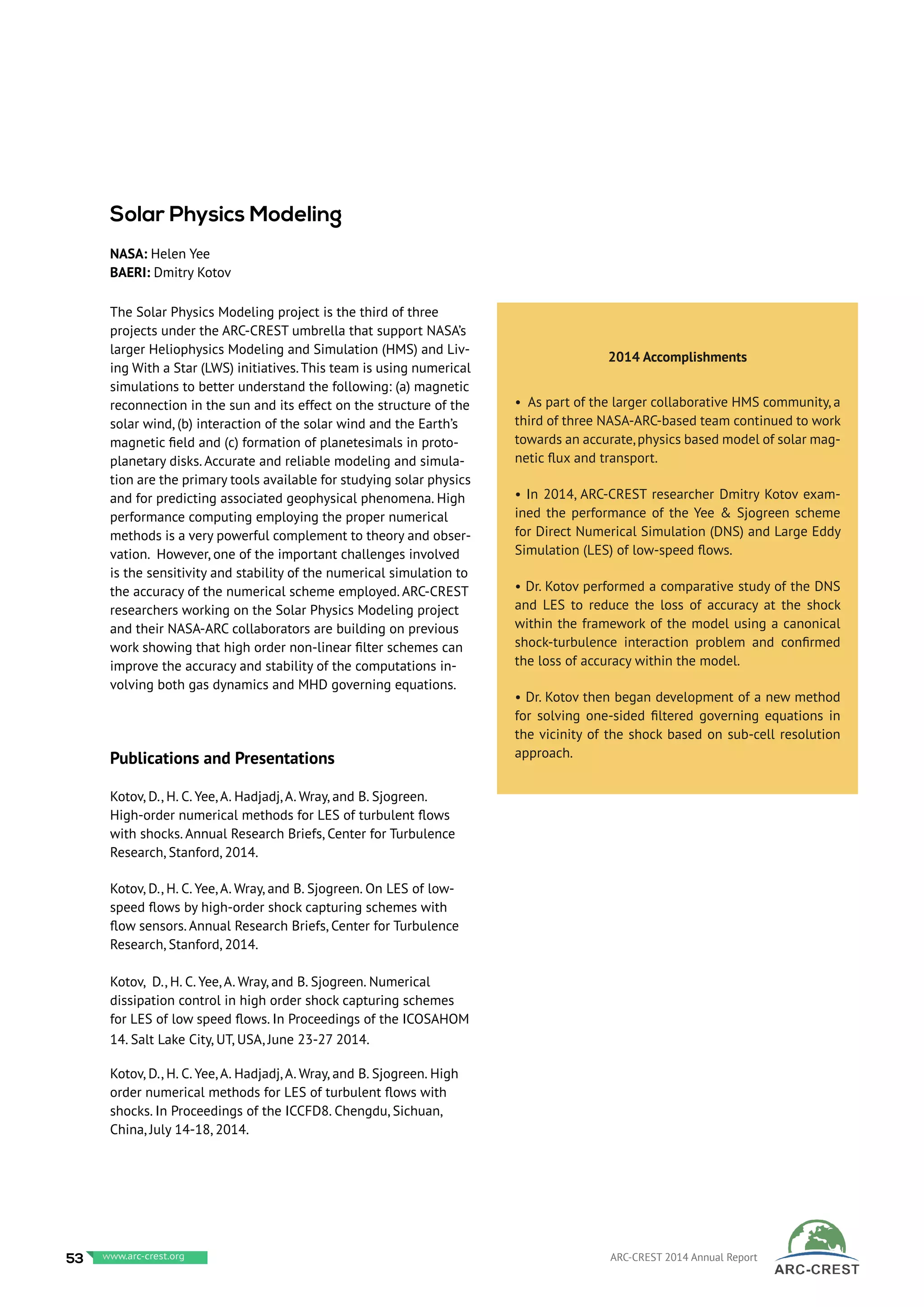 The Solar Physics Modeling project is the third of three
projects under the ARC-CREST umbrella that support NASA’s
larger Heliophysics Modeling and Simulation (HMS) and Liv-
ing With a Star (LWS) initiatives.This team is using numerical
simulations to better understand the following: (a) magnetic
reconnection in the sun and its effect on the structure of the
solar wind, (b) interaction of the solar wind and the Earth’s
magnetic field and (c) formation of planetesimals in proto-
planetary disks. Accurate and reliable modeling and simula-
tion are the primary tools available for studying solar physics
and for predicting associated geophysical phenomena. High
performance computing employing the proper numerical
methods is a very powerful complement to theory and obser-
vation. However, one of the important challenges involved
is the sensitivity and stability of the numerical simulation to
the accuracy of the numerical scheme employed. ARC-CREST
researchers working on the Solar Physics Modeling project
and their NASA-ARC collaborators are building on previous
work showing that high order non-linear filter schemes can
improve the accuracy and stability of the computations in-
volving both gas dynamics and MHD governing equations.
Publications and Presentations
Kotov, D., H. C. Yee, A. Hadjadj, A. Wray, and B. Sjogreen.
High-order numerical methods for LES of turbulent flows
with shocks. Annual Research Briefs, Center for Turbulence
Research, Stanford, 2014.
Kotov, D., H. C. Yee, A. Wray, and B. Sjogreen. On LES of low-
speed flows by high-order shock capturing schemes with
flow sensors. Annual Research Briefs, Center for Turbulence
Research, Stanford, 2014.
Kotov, D., H. C. Yee, A. Wray, and B. Sjogreen. Numerical
dissipation control in high order shock capturing schemes
for LES of low speed flows. In Proceedings of the ICOSAHOM
14. Salt Lake City, UT, USA, June 23-27 2014.
Kotov, D., H. C. Yee, A. Hadjadj, A. Wray, and B. Sjogreen. High
order numerical methods for LES of turbulent flows with
shocks. In Proceedings of the ICCFD8. Chengdu, Sichuan,
China, July 14-18, 2014.
2014 Accomplishments
• As part of the larger collaborative HMS community, a
third of three NASA-ARC-based team continued to work
towards an accurate,physics based model of solar mag-
netic flux and transport.
• In 2014, ARC-CREST researcher Dmitry Kotov exam-
ined the performance of the Yee & Sjogreen scheme
for Direct Numerical Simulation (DNS) and Large Eddy
Simulation (LES) of low-speed flows.
• Dr. Kotov performed a comparative study of the DNS
and LES to reduce the loss of accuracy at the shock
within the framework of the model using a canonical
shock-turbulence interaction problem and confirmed
the loss of accuracy within the model.
• Dr. Kotov then began development of a new method
for solving one-sided filtered governing equations in
the vicinity of the shock based on sub-cell resolution
approach.
Solar Physics Modeling
NASA: Helen Yee
BAERI: Dmitry Kotov
53 www.baeri.org ARC-CREST 2014 Annual Reportwww.arc-crest.org
 