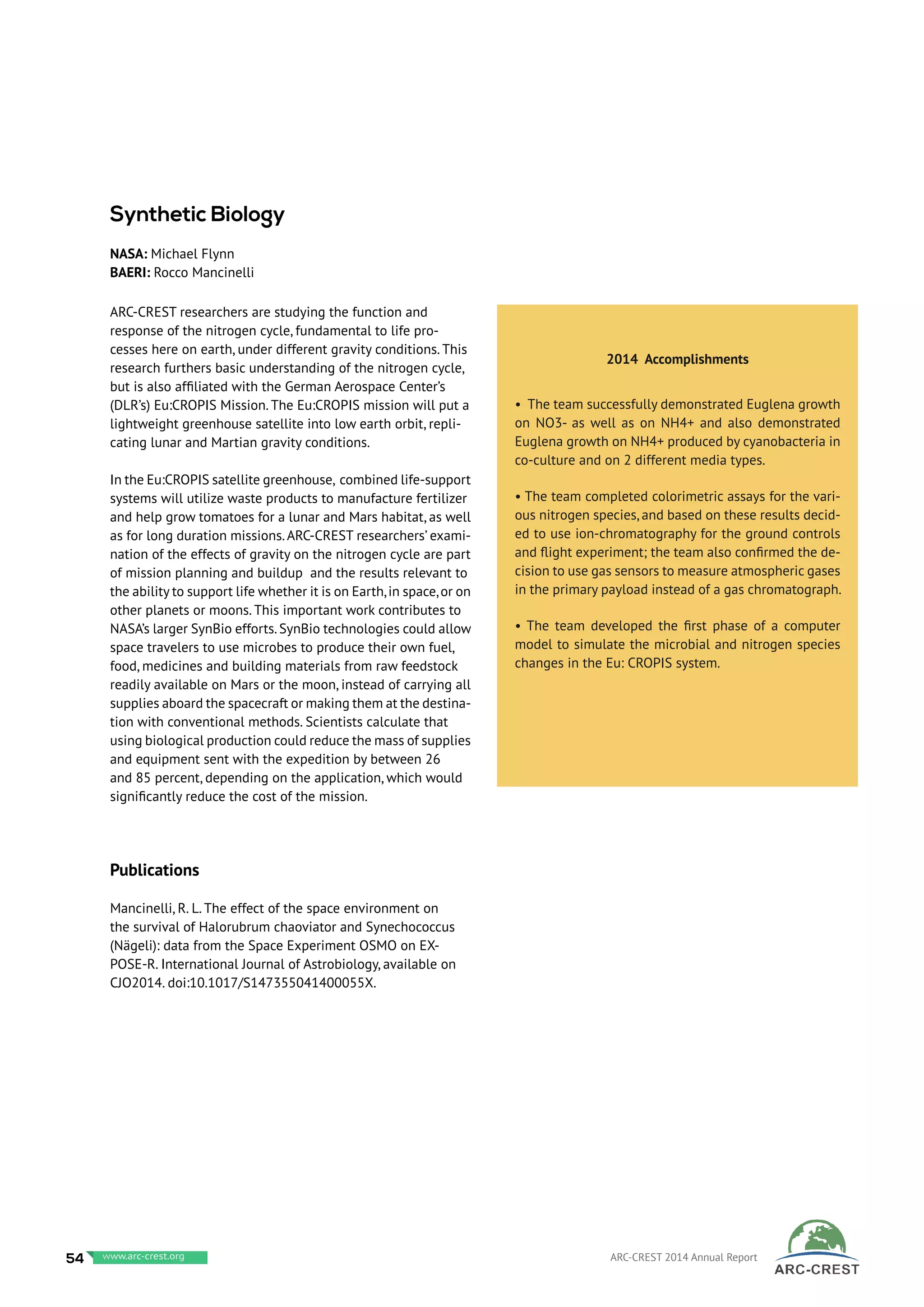 ARC-CREST researchers are studying the function and
response of the nitrogen cycle, fundamental to life pro-
cesses here on earth, under different gravity conditions. This
research furthers basic understanding of the nitrogen cycle,
but is also affiliated with the German Aerospace Center’s
(DLR’s) Eu:CROPIS Mission. The Eu:CROPIS mission will put a
lightweight greenhouse satellite into low earth orbit, repli-
cating lunar and Martian gravity conditions.
In the Eu:CROPIS satellite greenhouse, combined life-support
systems will utilize waste products to manufacture fertilizer
and help grow tomatoes for a lunar and Mars habitat, as well
as for long duration missions.ARC-CREST researchers’ exami-
nation of the effects of gravity on the nitrogen cycle are part
of mission planning and buildup and the results relevant to
the ability to support life whether it is on Earth,in space,or on
other planets or moons. This important work contributes to
NASA’s larger SynBio efforts.SynBio technologies could allow
space travelers to use microbes to produce their own fuel,
food, medicines and building materials from raw feedstock
readily available on Mars or the moon, instead of carrying all
supplies aboard the spacecraft or making them at the destina-
tion with conventional methods. Scientists calculate that
using biological production could reduce the mass of supplies
and equipment sent with the expedition by between 26
and 85 percent, depending on the application, which would
significantly reduce the cost of the mission.
Publications
Mancinelli, R. L. The effect of the space environment on
the survival of Halorubrum chaoviator and Synechococcus
(Nägeli): data from the Space Experiment OSMO on EX-
POSE-R. International Journal of Astrobiology, available on
CJO2014. doi:10.1017/S147355041400055X.
2014 Accomplishments
• The team successfully demonstrated Euglena growth
on NO3- as well as on NH4+ and also demonstrated
Euglena growth on NH4+ produced by cyanobacteria in
co-culture and on 2 different media types.
• The team completed colorimetric assays for the vari-
ous nitrogen species, and based on these results decid-
ed to use ion-chromatography for the ground controls
and flight experiment; the team also confirmed the de-
cision to use gas sensors to measure atmospheric gases
in the primary payload instead of a gas chromatograph.
• The team developed the first phase of a computer
model to simulate the microbial and nitrogen species
changes in the Eu: CROPIS system.
Synthetic Biology
NASA: Michael Flynn
BAERI: Rocco Mancinelli
54 www.baeri.org ARC-CREST 2014 Annual Reportwww.arc-crest.org
 