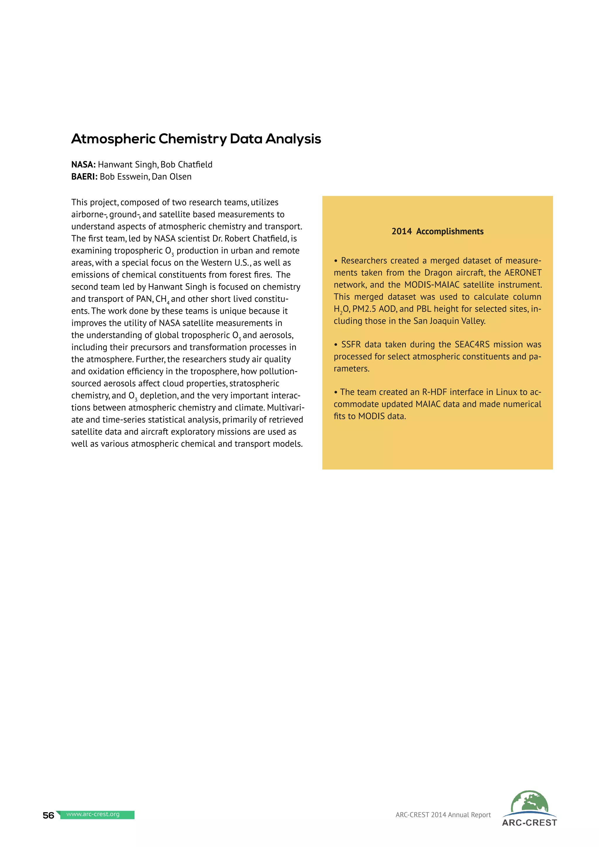 This project, composed of two research teams, utilizes
airborne-, ground-, and satellite based measurements to
understand aspects of atmospheric chemistry and transport.
The first team, led by NASA scientist Dr. Robert Chatfield, is
examining tropospheric O3
production in urban and remote
areas, with a special focus on the Western U.S., as well as
emissions of chemical constituents from forest fires. The
second team led by Hanwant Singh is focused on chemistry
and transport of PAN, CH4
and other short lived constitu-
ents. The work done by these teams is unique because it
improves the utility of NASA satellite measurements in
the understanding of global tropospheric O3
and aerosols,
including their precursors and transformation processes in
the atmosphere. Further, the researchers study air quality
and oxidation efficiency in the troposphere, how pollution-
sourced aerosols affect cloud properties, stratospheric
chemistry, and O3
depletion, and the very important interac-
tions between atmospheric chemistry and climate. Multivari-
ate and time-series statistical analysis, primarily of retrieved
satellite data and aircraft exploratory missions are used as
well as various atmospheric chemical and transport models.
 
	
2014 Accomplishments
• Researchers created a merged dataset of measure-
ments taken from the Dragon aircraft, the AERONET
network, and the MODIS-MAIAC satellite instrument.
This merged dataset was used to calculate column
H2
O, PM2.5 AOD, and PBL height for selected sites, in-
cluding those in the San Joaquin Valley.
• SSFR data taken during the SEAC4RS mission was
processed for select atmospheric constituents and pa-
rameters.
• The team created an R-HDF interface in Linux to ac-
commodate updated MAIAC data and made numerical
fits to MODIS data.
Atmospheric Chemistry Data Analysis
NASA: Hanwant Singh, Bob Chatfield
BAERI: Bob Esswein, Dan Olsen
56 www.baeri.org ARC-CREST 2014 Annual Reportwww.arc-crest.org
 