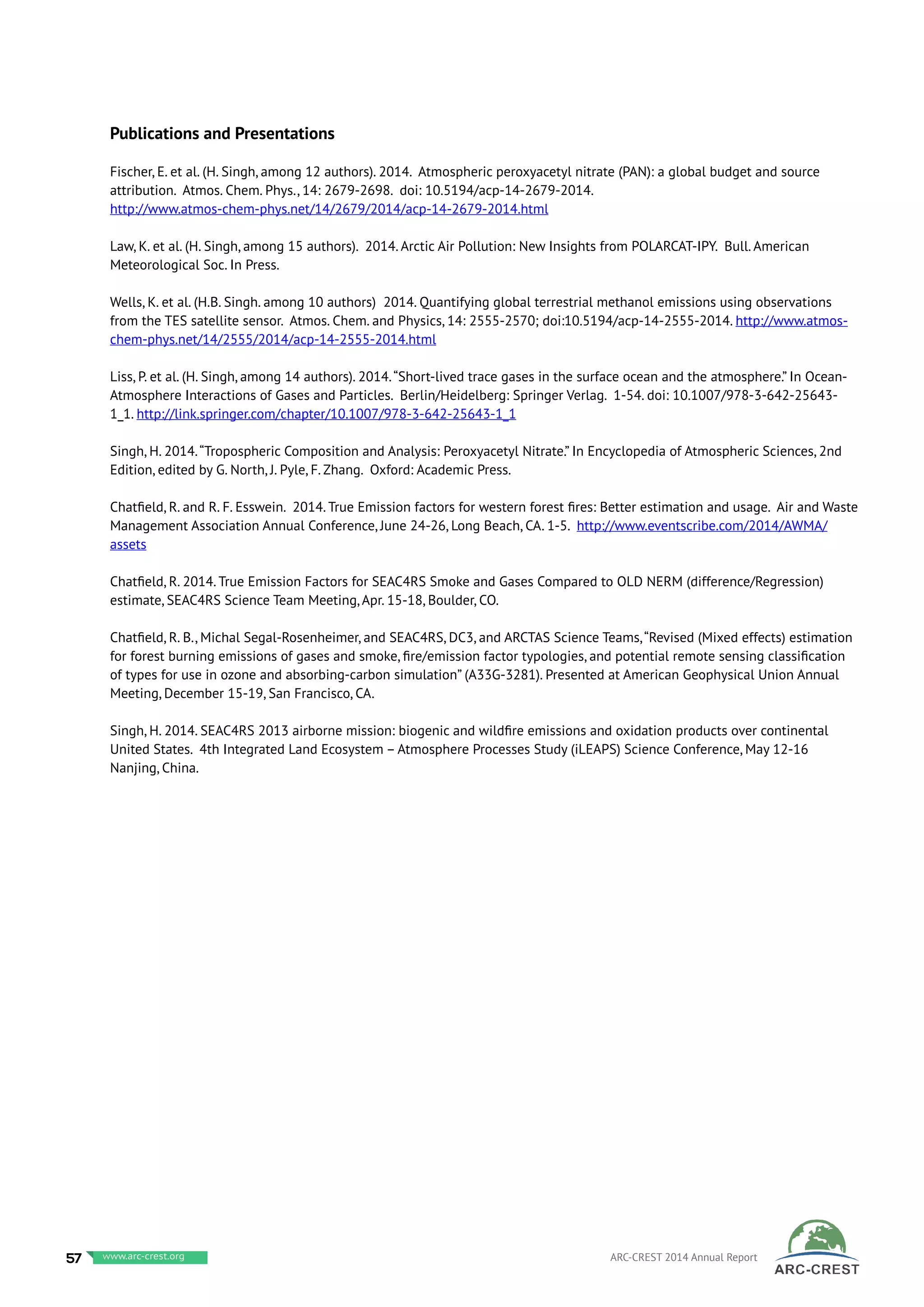 Publications and Presentations
Fischer, E. et al. (H. Singh, among 12 authors). 2014. Atmospheric peroxyacetyl nitrate (PAN): a global budget and source
attribution. Atmos. Chem. Phys., 14: 2679-2698. doi: 10.5194/acp-14-2679-2014.
http://www.atmos-chem-phys.net/14/2679/2014/acp-14-2679-2014.html
Law, K. et al. (H. Singh, among 15 authors). 2014. Arctic Air Pollution: New Insights from POLARCAT-IPY. Bull. American
Meteorological Soc. In Press.
Wells, K. et al. (H.B. Singh. among 10 authors) 2014. Quantifying global terrestrial methanol emissions using observations
from the TES satellite sensor. Atmos. Chem. and Physics, 14: 2555-2570; doi:10.5194/acp-14-2555-2014. http://www.atmos-
chem-phys.net/14/2555/2014/acp-14-2555-2014.html
Liss, P. et al. (H. Singh, among 14 authors). 2014.“Short-lived trace gases in the surface ocean and the atmosphere.” In Ocean-
Atmosphere Interactions of Gases and Particles. Berlin/Heidelberg: Springer Verlag. 1-54. doi: 10.1007/978-3-642-25643-
1_1. http://link.springer.com/chapter/10.1007/978-3-642-25643-1_1
Singh, H. 2014.“Tropospheric Composition and Analysis: Peroxyacetyl Nitrate.” In Encyclopedia of Atmospheric Sciences, 2nd
Edition, edited by G. North, J. Pyle, F. Zhang. Oxford: Academic Press.
Chatfield, R. and R. F. Esswein. 2014. True Emission factors for western forest fires: Better estimation and usage. Air and Waste
Management Association Annual Conference, June 24-26, Long Beach, CA. 1-5. http://www.eventscribe.com/2014/AWMA/
assets
Chatfield, R. 2014. True Emission Factors for SEAC4RS Smoke and Gases Compared to OLD NERM (difference/Regression)
estimate, SEAC4RS Science Team Meeting, Apr. 15-18, Boulder, CO.
Chatfield, R. B., Michal Segal-Rosenheimer, and SEAC4RS, DC3, and ARCTAS Science Teams,“Revised (Mixed effects) estimation
for forest burning emissions of gases and smoke, fire/emission factor typologies, and potential remote sensing classification
of types for use in ozone and absorbing-carbon simulation” (A33G-3281). Presented at American Geophysical Union Annual
Meeting, December 15-19, San Francisco, CA.
Singh, H. 2014. SEAC4RS 2013 airborne mission: biogenic and wildfire emissions and oxidation products over continental
United States. 4th Integrated Land Ecosystem – Atmosphere Processes Study (iLEAPS) Science Conference, May 12-16
Nanjing, China.
57 www.baeri.org ARC-CREST 2014 Annual Reportwww.arc-crest.org
 