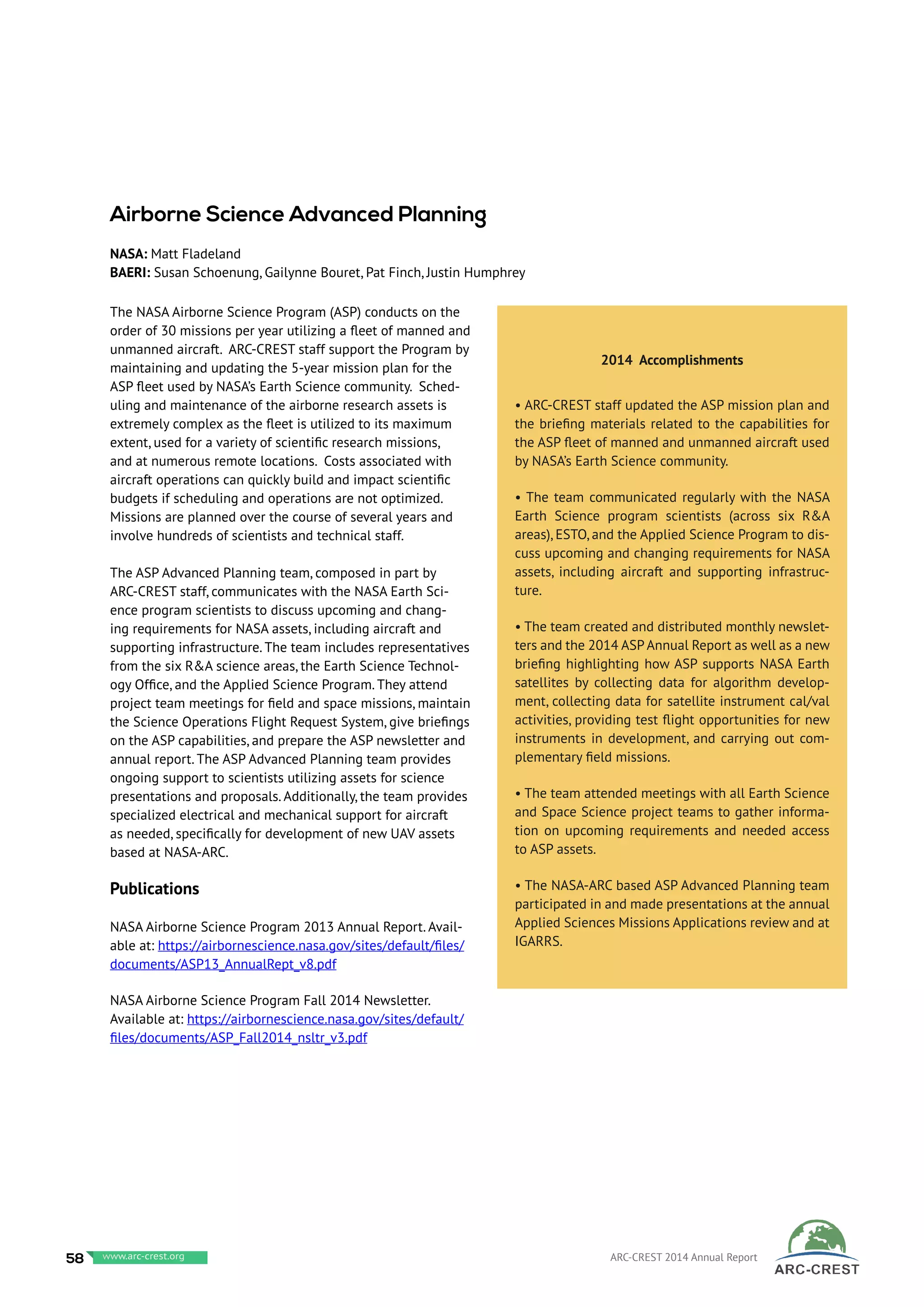 The NASA Airborne Science Program (ASP) conducts on the
order of 30 missions per year utilizing a fleet of manned and
unmanned aircraft. ARC-CREST staff support the Program by
maintaining and updating the 5-year mission plan for the
ASP fleet used by NASA’s Earth Science community. Sched-
uling and maintenance of the airborne research assets is
extremely complex as the fleet is utilized to its maximum
extent, used for a variety of scientific research missions,
and at numerous remote locations. Costs associated with
aircraft operations can quickly build and impact scientific
budgets if scheduling and operations are not optimized.
Missions are planned over the course of several years and
involve hundreds of scientists and technical staff.
The ASP Advanced Planning team, composed in part by
ARC-CREST staff, communicates with the NASA Earth Sci-
ence program scientists to discuss upcoming and chang-
ing requirements for NASA assets, including aircraft and
supporting infrastructure. The team includes representatives
from the six R&A science areas, the Earth Science Technol-
ogy Office, and the Applied Science Program. They attend
project team meetings for field and space missions, maintain
the Science Operations Flight Request System, give briefings
on the ASP capabilities, and prepare the ASP newsletter and
annual report. The ASP Advanced Planning team provides
ongoing support to scientists utilizing assets for science
presentations and proposals. Additionally, the team provides
specialized electrical and mechanical support for aircraft
as needed, specifically for development of new UAV assets
based at NASA-ARC.
Publications
NASA Airborne Science Program 2013 Annual Report. Avail-
able at: https://airbornescience.nasa.gov/sites/default/files/
documents/ASP13_AnnualRept_v8.pdf
NASA Airborne Science Program Fall 2014 Newsletter.
Available at: https://airbornescience.nasa.gov/sites/default/
files/documents/ASP_Fall2014_nsltr_v3.pdf
2014 Accomplishments
• ARC-CREST staff updated the ASP mission plan and
the briefing materials related to the capabilities for
the ASP fleet of manned and unmanned aircraft used
by NASA’s Earth Science community.
• The team communicated regularly with the NASA
Earth Science program scientists (across six R&A
areas), ESTO, and the Applied Science Program to dis-
cuss upcoming and changing requirements for NASA
assets, including aircraft and supporting infrastruc-
ture.
• The team created and distributed monthly newslet-
ters and the 2014 ASP Annual Report as well as a new
briefing highlighting how ASP supports NASA Earth
satellites by collecting data for algorithm develop-
ment, collecting data for satellite instrument cal/val
activities, providing test flight opportunities for new
instruments in development, and carrying out com-
plementary field missions.
• The team attended meetings with all Earth Science
and Space Science project teams to gather informa-
tion on upcoming requirements and needed access
to ASP assets.
• The NASA-ARC based ASP Advanced Planning team
participated in and made presentations at the annual
Applied Sciences Missions Applications review and at
IGARRS.
Airborne Science Advanced Planning
NASA: Matt Fladeland
BAERI: Susan Schoenung, Gailynne Bouret, Pat Finch, Justin Humphrey
58 www.baeri.org ARC-CREST 2014 Annual Reportwww.arc-crest.org
 