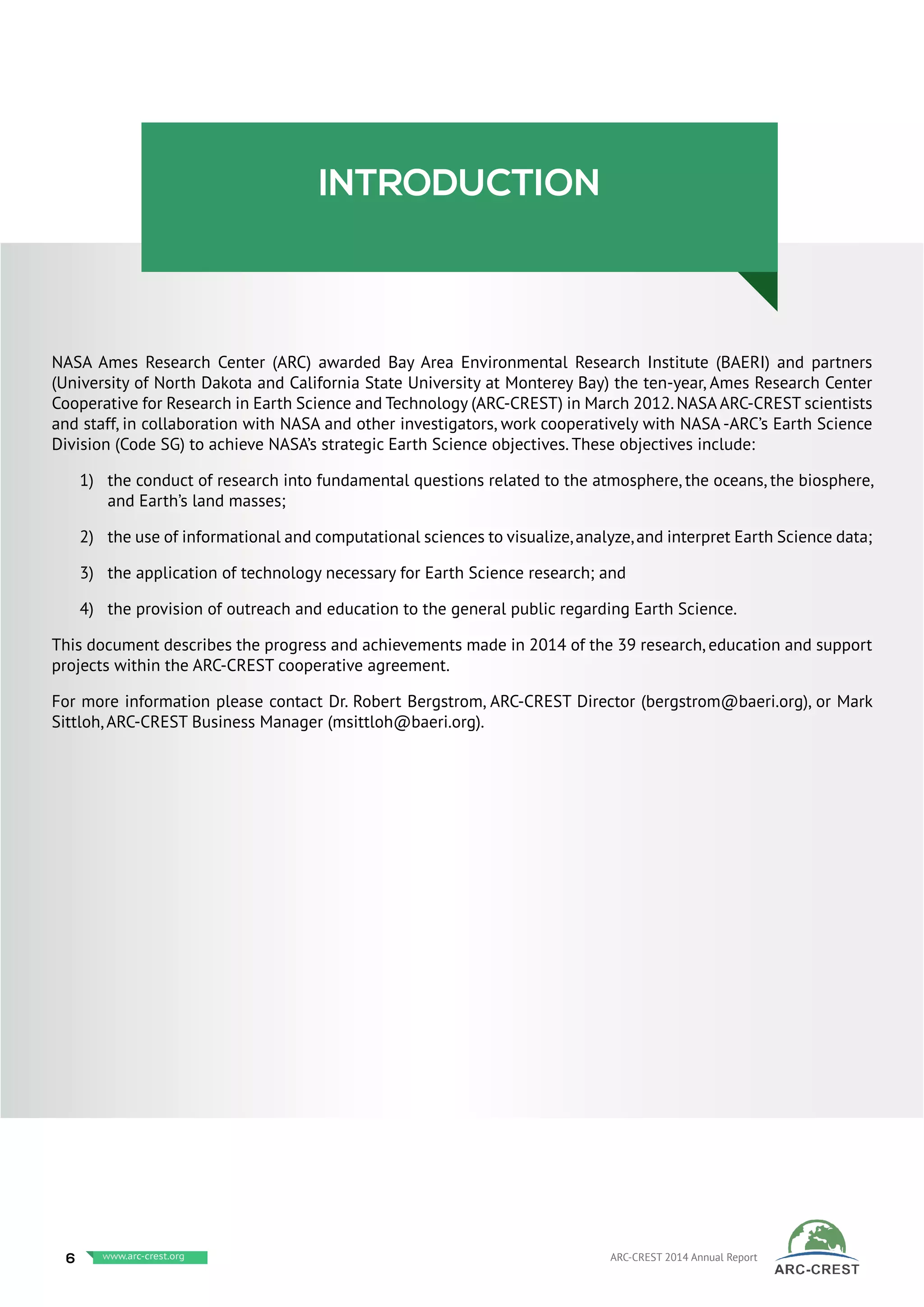 introduction
NASA Ames Research Center (ARC) awarded Bay Area Environmental Research Institute (BAERI) and partners
(University of North Dakota and California State University at Monterey Bay) the ten-year, Ames Research Center
Cooperative for Research in Earth Science and Technology (ARC-CREST) in March 2012.NASA ARC-CREST scientists
and staff, in collaboration with NASA and other investigators, work cooperatively with NASA -ARC’s Earth Science
Division (Code SG) to achieve NASA’s strategic Earth Science objectives. These objectives include:
1)	 the conduct of research into fundamental questions related to the atmosphere, the oceans, the biosphere,
and Earth’s land masses;
2)	 the use of informational and computational sciences to visualize,analyze,and interpret Earth Science data;
3)	 the application of technology necessary for Earth Science research; and
4)	 the provision of outreach and education to the general public regarding Earth Science.
This document describes the progress and achievements made in 2014 of the 39 research, education and support
projects within the ARC-CREST cooperative agreement.
For more information please contact Dr. Robert Bergstrom, ARC-CREST Director (bergstrom@baeri.org), or Mark
Sittloh, ARC-CREST Business Manager (msittloh@baeri.org).
6 www.baeri.org ARC-CREST 2014 Annual Reportwww.arc-crest.org
 