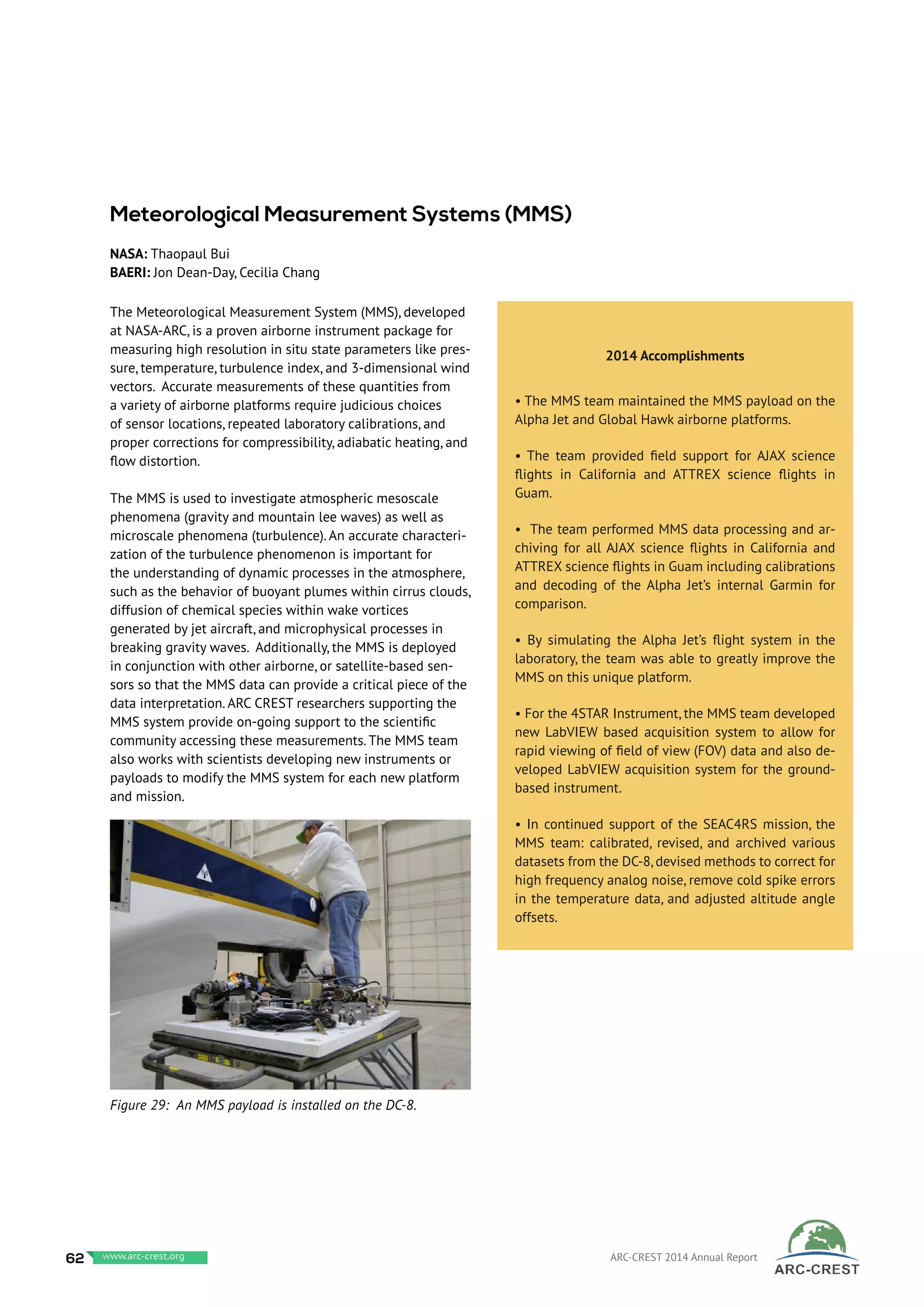 The Meteorological Measurement System (MMS), developed
at NASA-ARC, is a proven airborne instrument package for
measuring high resolution in situ state parameters like pres-
sure, temperature, turbulence index, and 3-dimensional wind
vectors. Accurate measurements of these quantities from
a variety of airborne platforms require judicious choices
of sensor locations, repeated laboratory calibrations, and
proper corrections for compressibility, adiabatic heating, and
flow distortion.
The MMS is used to investigate atmospheric mesoscale
phenomena (gravity and mountain lee waves) as well as
microscale phenomena (turbulence). An accurate characteri-
zation of the turbulence phenomenon is important for
the understanding of dynamic processes in the atmosphere,
such as the behavior of buoyant plumes within cirrus clouds,
diffusion of chemical species within wake vortices
generated by jet aircraft, and microphysical processes in
breaking gravity waves. Additionally, the MMS is deployed
in conjunction with other airborne, or satellite-based sen-
sors so that the MMS data can provide a critical piece of the
data interpretation. ARC CREST researchers supporting the
MMS system provide on-going support to the scientific
community accessing these measurements. The MMS team
also works with scientists developing new instruments or
payloads to modify the MMS system for each new platform
and mission.
=
Meteorological Measurement Systems (MMS)
NASA: Thaopaul Bui
BAERI: Jon Dean-Day, Cecilia Chang
2014 Accomplishments
• The MMS team maintained the MMS payload on the
Alpha Jet and Global Hawk airborne platforms.
• The team provided field support for AJAX science
flights in California and ATTREX science flights in
Guam.
• The team performed MMS data processing and ar-
chiving for all AJAX science flights in California and
ATTREX science flights in Guam including calibrations
and decoding of the Alpha Jet’s internal Garmin for
comparison.
• By simulating the Alpha Jet’s flight system in the
laboratory, the team was able to greatly improve the
MMS on this unique platform.
• For the 4STAR Instrument, the MMS team developed
new LabVIEW based acquisition system to allow for
rapid viewing of field of view (FOV) data and also de-
veloped LabVIEW acquisition system for the ground-
based instrument.
• In continued support of the SEAC4RS mission, the
MMS team: calibrated, revised, and archived various
datasets from the DC-8, devised methods to correct for
high frequency analog noise, remove cold spike errors
in the temperature data, and adjusted altitude angle
offsets.
Figure 29: An MMS payload is installed on the DC-8.
62 www.baeri.org ARC-CREST 2014 Annual Reportwww.arc-crest.org
 