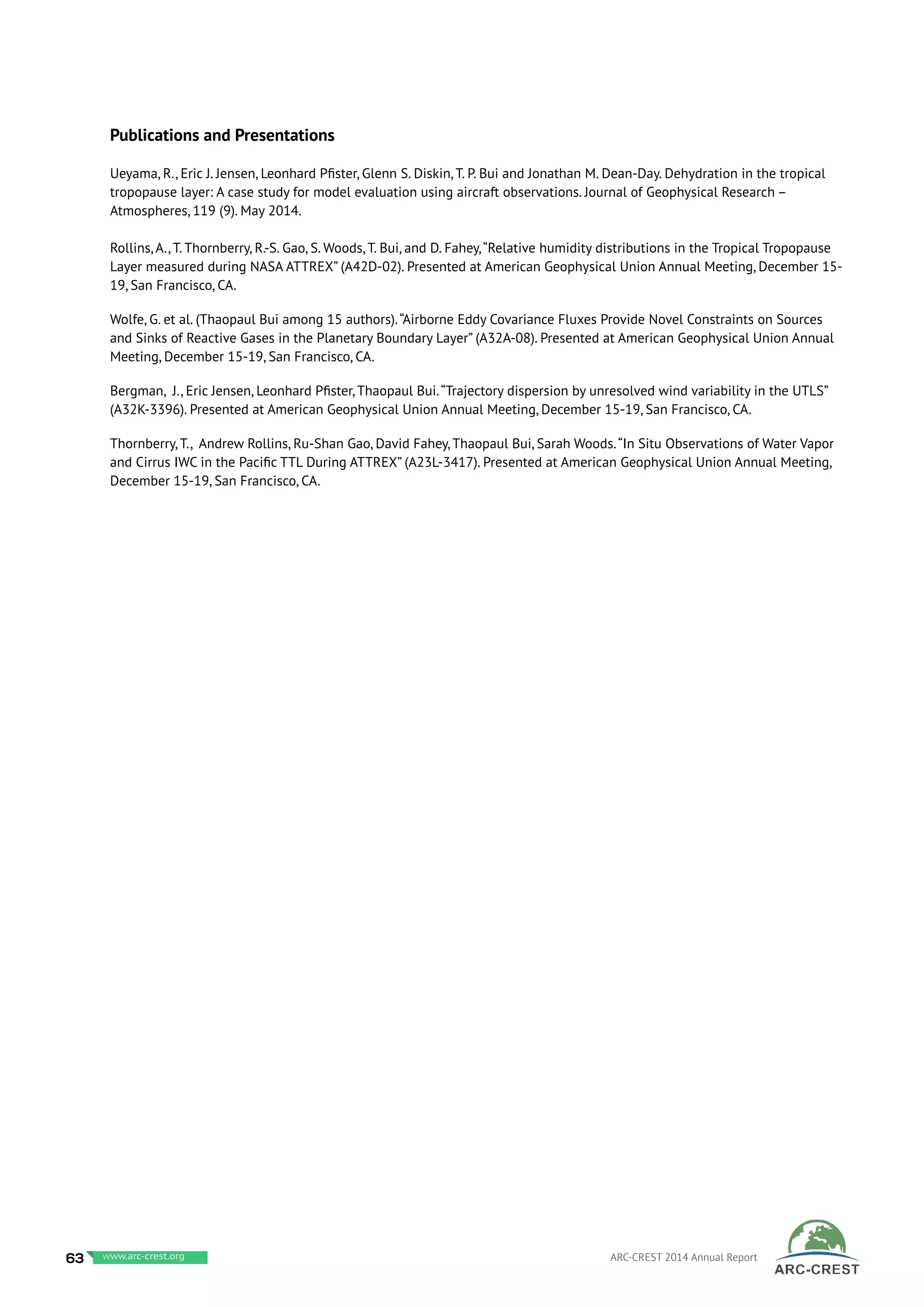 Publications and Presentations
Ueyama, R., Eric J. Jensen, Leonhard Pfister, Glenn S. Diskin, T. P. Bui and Jonathan M. Dean-Day. Dehydration in the tropical
tropopause layer: A case study for model evaluation using aircraft observations. Journal of Geophysical Research –
Atmospheres, 119 (9). May 2014.
Rollins, A., T. Thornberry, R.-S. Gao, S. Woods, T. Bui, and D. Fahey,“Relative humidity distributions in the Tropical Tropopause
Layer measured during NASA ATTREX” (A42D-02). Presented at American Geophysical Union Annual Meeting, December 15-
19, San Francisco, CA.
Wolfe, G. et al. (Thaopaul Bui among 15 authors).“Airborne Eddy Covariance Fluxes Provide Novel Constraints on Sources
and Sinks of Reactive Gases in the Planetary Boundary Layer” (A32A-08). Presented at American Geophysical Union Annual
Meeting, December 15-19, San Francisco, CA.
Bergman, J., Eric Jensen, Leonhard Pfister, Thaopaul Bui.“Trajectory dispersion by unresolved wind variability in the UTLS”
(A32K-3396). Presented at American Geophysical Union Annual Meeting, December 15-19, San Francisco, CA.
Thornberry, T., Andrew Rollins, Ru-Shan Gao, David Fahey, Thaopaul Bui, Sarah Woods.“In Situ Observations of Water Vapor
and Cirrus IWC in the Pacific TTL During ATTREX” (A23L-3417). Presented at American Geophysical Union Annual Meeting,
December 15-19, San Francisco, CA.
63 www.baeri.org ARC-CREST 2014 Annual Reportwww.arc-crest.org
 