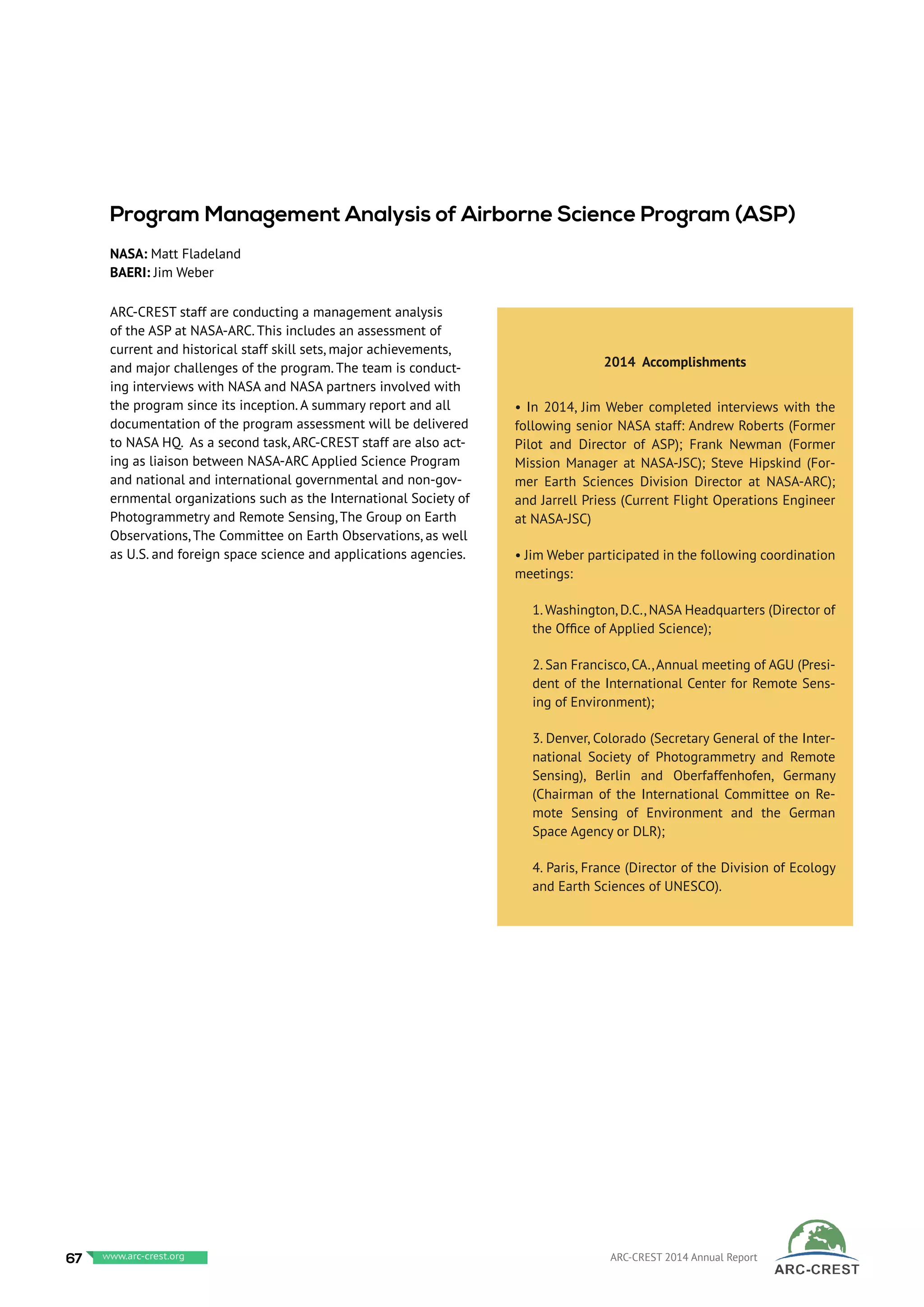 ARC-CREST staff are conducting a management analysis
of the ASP at NASA-ARC. This includes an assessment of
current and historical staff skill sets, major achievements,
and major challenges of the program. The team is conduct-
ing interviews with NASA and NASA partners involved with
the program since its inception. A summary report and all
documentation of the program assessment will be delivered
to NASA HQ. As a second task, ARC-CREST staff are also act-
ing as liaison between NASA-ARC Applied Science Program
and national and international governmental and non-gov-
ernmental organizations such as the International Society of
Photogrammetry and Remote Sensing, The Group on Earth
Observations, The Committee on Earth Observations, as well
as U.S. and foreign space science and applications agencies.
 
2014 Accomplishments
• In 2014, Jim Weber completed interviews with the
following senior NASA staff: Andrew Roberts (Former
Pilot and Director of ASP); Frank Newman (Former
Mission Manager at NASA-JSC); Steve Hipskind (For-
mer Earth Sciences Division Director at NASA-ARC);
and Jarrell Priess (Current Flight Operations Engineer
at NASA-JSC)
• Jim Weber participated in the following coordination
meetings:
1.Washington, D.C., NASA Headquarters (Director of
the Office of Applied Science);
2. San Francisco, CA.,Annual meeting of AGU (Presi-
dent of the International Center for Remote Sens-
ing of Environment);
3. Denver, Colorado (Secretary General of the Inter-
national Society of Photogrammetry and Remote
Sensing), Berlin and Oberfaffenhofen, Germany
(Chairman of the International Committee on Re-
mote Sensing of Environment and the German
Space Agency or DLR);
4. Paris, France (Director of the Division of Ecology
and Earth Sciences of UNESCO).
Program Management Analysis of Airborne Science Program (ASP)
NASA: Matt Fladeland
BAERI: Jim Weber
67 www.baeri.org ARC-CREST 2014 Annual Reportwww.arc-crest.org
 