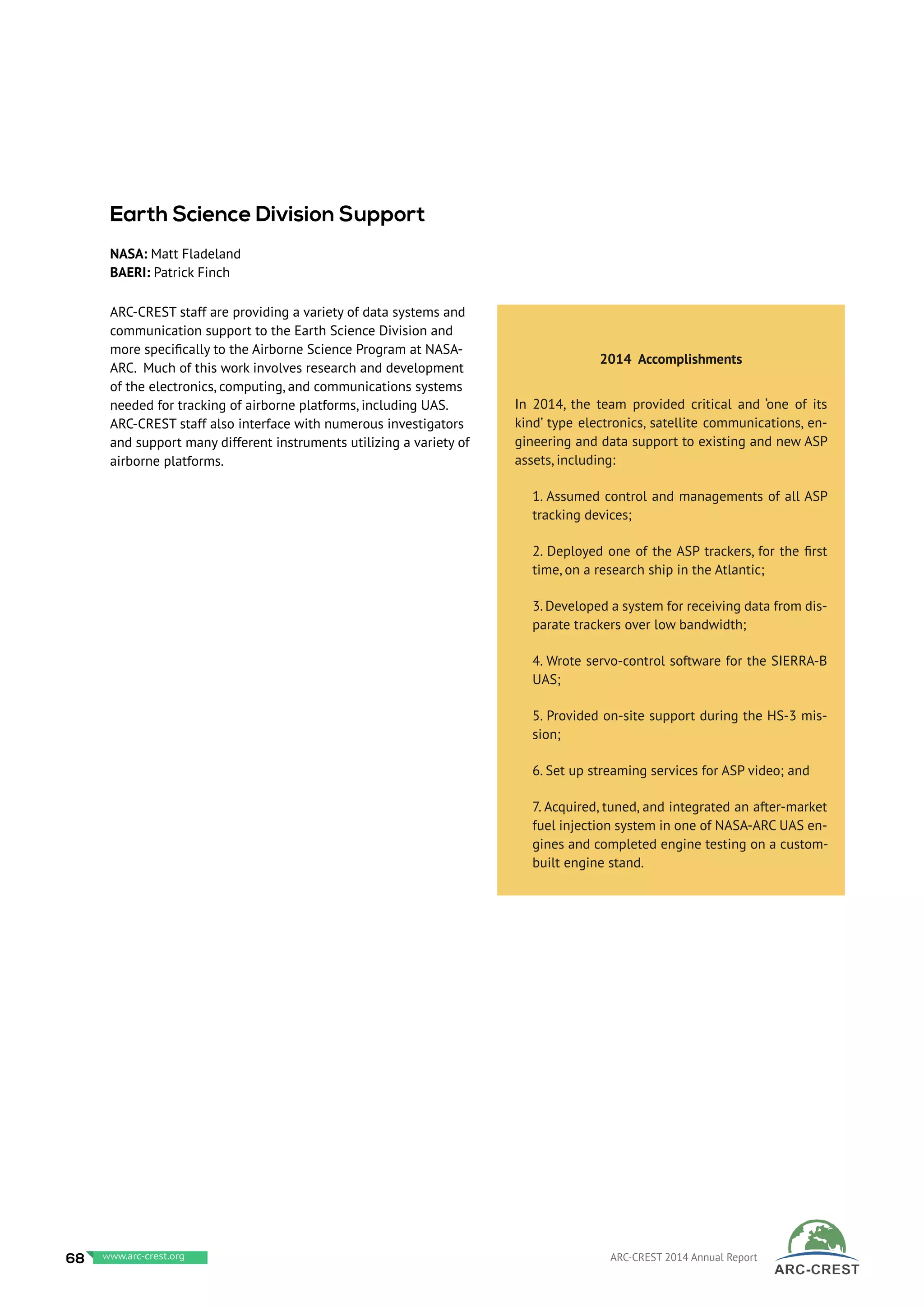 ARC-CREST staff are providing a variety of data systems and
communication support to the Earth Science Division and
more specifically to the Airborne Science Program at NASA-
ARC. Much of this work involves research and development
of the electronics, computing, and communications systems
needed for tracking of airborne platforms, including UAS.
ARC-CREST staff also interface with numerous investigators
and support many different instruments utilizing a variety of
airborne platforms.
 
2014 Accomplishments
In 2014, the team provided critical and ‘one of its
kind’ type electronics, satellite communications, en-
gineering and data support to existing and new ASP
assets, including:
1. Assumed control and managements of all ASP
tracking devices;
2. Deployed one of the ASP trackers, for the first
time, on a research ship in the Atlantic;
3. Developed a system for receiving data from dis-
parate trackers over low bandwidth;
4. Wrote servo-control software for the SIERRA-B
UAS;
5. Provided on-site support during the HS-3 mis-
sion;
6. Set up streaming services for ASP video; and
7. Acquired, tuned, and integrated an after-market
fuel injection system in one of NASA-ARC UAS en-
gines and completed engine testing on a custom-
built engine stand.
Earth Science Division Support
NASA: Matt Fladeland
BAERI: Patrick Finch
68 www.baeri.org ARC-CREST 2014 Annual Reportwww.arc-crest.org
 
