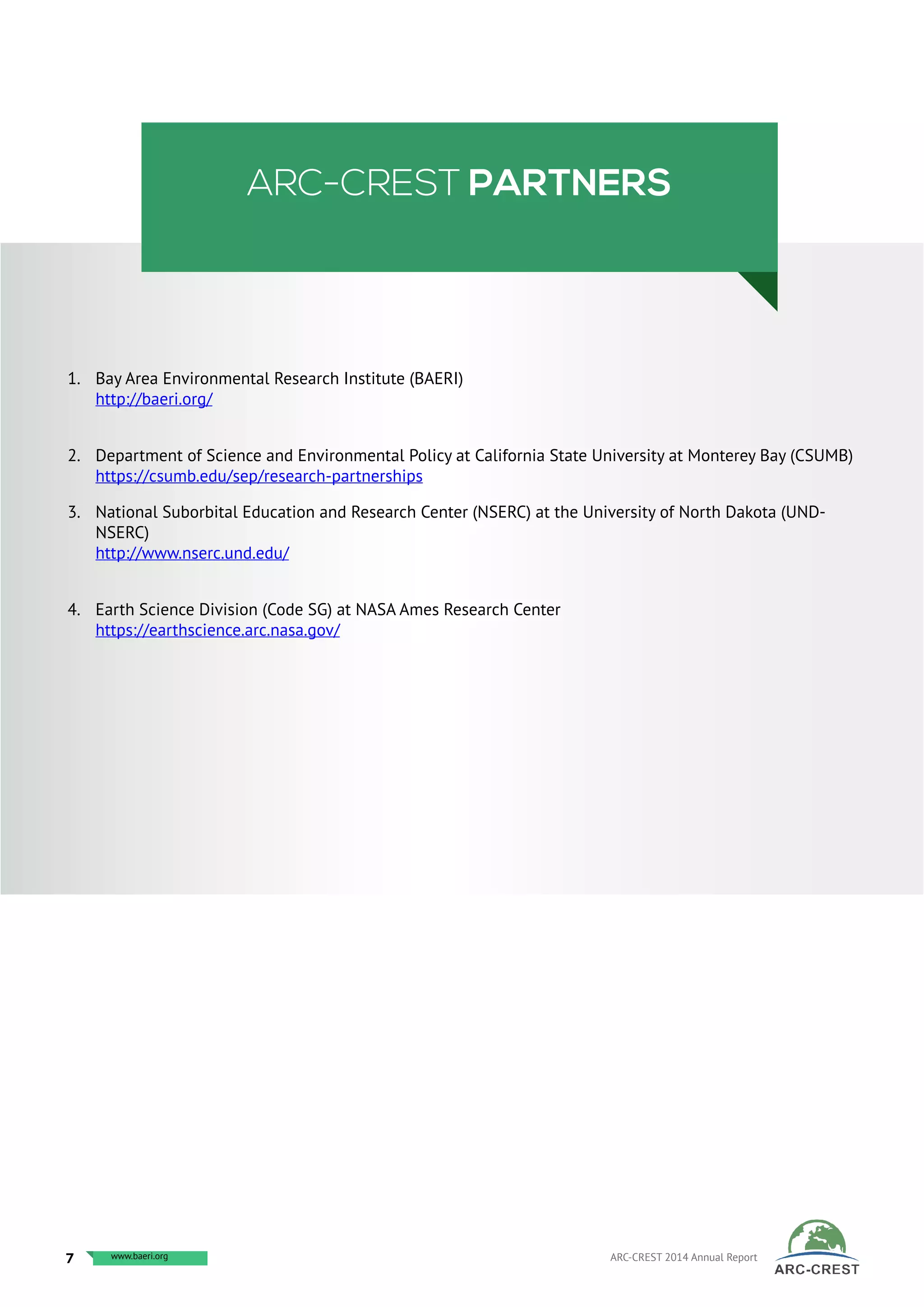 ARC-CREST PARTNERS
1.	 Bay Area Environmental Research Institute (BAERI)
http://baeri.org/
2.	 Department of Science and Environmental Policy at California State University at Monterey Bay (CSUMB)
https://csumb.edu/sep/research-partnerships
3.	 National Suborbital Education and Research Center (NSERC) at the University of North Dakota (UND-
NSERC)
http://www.nserc.und.edu/
4.	 Earth Science Division (Code SG) at NASA Ames Research Center
https://earthscience.arc.nasa.gov/
7 www.baeri.org ARC-CREST 2014 Annual Reportwww.arc-crest.orgwww.baeri.org
 