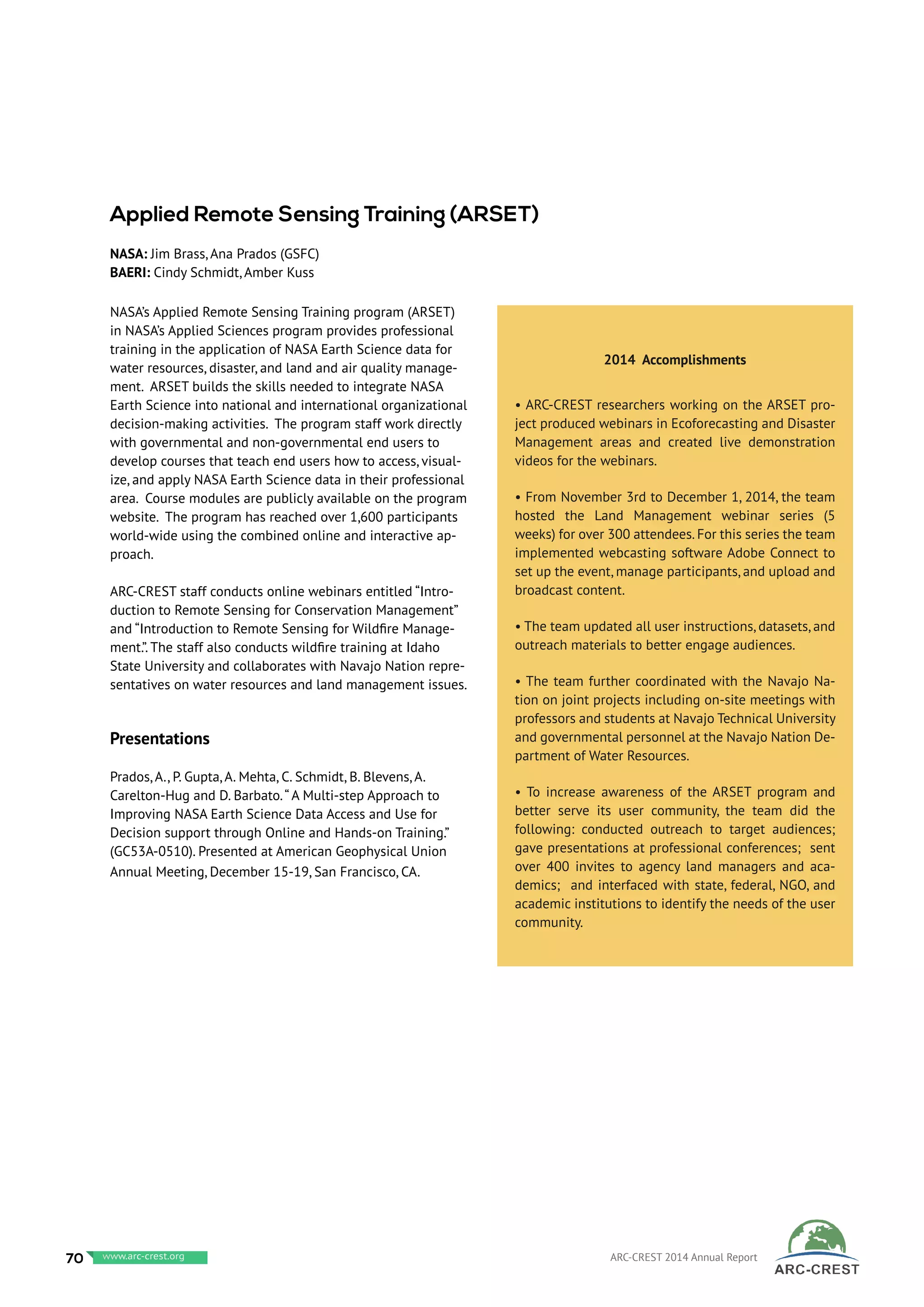 NASA’s Applied Remote Sensing Training program (ARSET)
in NASA’s Applied Sciences program provides professional
training in the application of NASA Earth Science data for
water resources, disaster, and land and air quality manage-
ment. ARSET builds the skills needed to integrate NASA
Earth Science into national and international organizational
decision-making activities. The program staff work directly
with governmental and non-governmental end users to
develop courses that teach end users how to access, visual-
ize, and apply NASA Earth Science data in their professional
area. Course modules are publicly available on the program
website. The program has reached over 1,600 participants
world-wide using the combined online and interactive ap-
proach.
ARC-CREST staff conducts online webinars entitled “Intro-
duction to Remote Sensing for Conservation Management”
and “Introduction to Remote Sensing for Wildfire Manage-
ment.”. The staff also conducts wildfire training at Idaho
State University and collaborates with Navajo Nation repre-
sentatives on water resources and land management issues.
Presentations
Prados, A., P. Gupta, A. Mehta, C. Schmidt, B. Blevens, A.
Carelton-Hug and D. Barbato.“ A Multi-step Approach to
Improving NASA Earth Science Data Access and Use for
Decision support through Online and Hands-on Training.”
(GC53A-0510). Presented at American Geophysical Union
Annual Meeting, December 15-19, San Francisco, CA.
2014 Accomplishments
• ARC-CREST researchers working on the ARSET pro-
ject produced webinars in Ecoforecasting and Disaster
Management areas and created live demonstration
videos for the webinars.
• From November 3rd to December 1, 2014, the team
hosted the Land Management webinar series (5
weeks) for over 300 attendees. For this series the team
implemented webcasting software Adobe Connect to
set up the event, manage participants, and upload and
broadcast content.
• The team updated all user instructions, datasets, and
outreach materials to better engage audiences.
• The team further coordinated with the Navajo Na-
tion on joint projects including on-site meetings with
professors and students at Navajo Technical University
and governmental personnel at the Navajo Nation De-
partment of Water Resources.
• To increase awareness of the ARSET program and
better serve its user community, the team did the
following: conducted outreach to target audiences;
gave presentations at professional conferences; sent
over 400 invites to agency land managers and aca-
demics; and interfaced with state, federal, NGO, and
academic institutions to identify the needs of the user
community.
Applied Remote Sensing Training (ARSET)
NASA: Jim Brass, Ana Prados (GSFC)
BAERI: Cindy Schmidt, Amber Kuss
70 www.baeri.org ARC-CREST 2014 Annual Reportwww.arc-crest.org
 