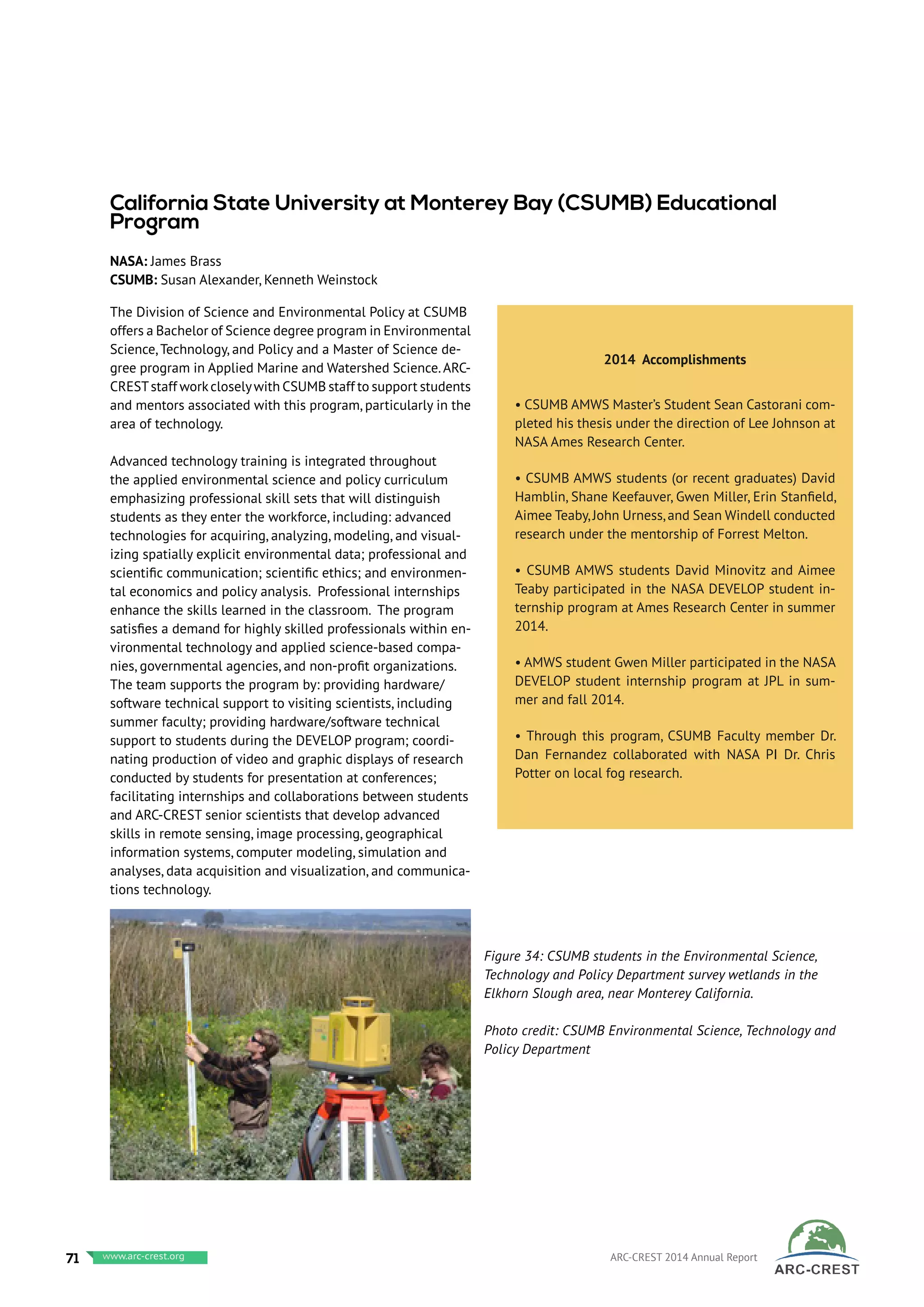 The Division of Science and Environmental Policy at CSUMB
offers a Bachelor of Science degree program in Environmental
Science, Technology, and Policy and a Master of Science de-
gree program in Applied Marine and Watershed Science.ARC-
CRESTstaff workcloselywith CSUMB staff to support students
and mentors associated with this program, particularly in the
area of technology.
Advanced technology training is integrated throughout
the applied environmental science and policy curriculum
emphasizing professional skill sets that will distinguish
students as they enter the workforce, including: advanced
technologies for acquiring, analyzing, modeling, and visual-
izing spatially explicit environmental data; professional and
scientific communication; scientific ethics; and environmen-
tal economics and policy analysis. Professional internships
enhance the skills learned in the classroom. The program
satisfies a demand for highly skilled professionals within en-
vironmental technology and applied science-based compa-
nies, governmental agencies, and non-profit organizations.
The team supports the program by: providing hardware/
software technical support to visiting scientists, including
summer faculty; providing hardware/software technical
support to students during the DEVELOP program; coordi-
nating production of video and graphic displays of research
conducted by students for presentation at conferences;
facilitating internships and collaborations between students
and ARC-CREST senior scientists that develop advanced
skills in remote sensing, image processing, geographical
information systems, computer modeling, simulation and
analyses, data acquisition and visualization, and communica-
tions technology.
2014 Accomplishments
• CSUMB AMWS Master’s Student Sean Castorani com-
pleted his thesis under the direction of Lee Johnson at
NASA Ames Research Center.
• CSUMB AMWS students (or recent graduates) David
Hamblin, Shane Keefauver, Gwen Miller, Erin Stanfield,
Aimee Teaby,John Urness,and Sean Windell conducted
research under the mentorship of Forrest Melton.
• CSUMB AMWS students David Minovitz and Aimee
Teaby participated in the NASA DEVELOP student in-
ternship program at Ames Research Center in summer
2014.
• AMWS student Gwen Miller participated in the NASA
DEVELOP student internship program at JPL in sum-
mer and fall 2014.
• Through this program, CSUMB Faculty member Dr.
Dan Fernandez collaborated with NASA PI Dr. Chris
Potter on local fog research.
California State University at Monterey Bay (CSUMB) Educational
Program
NASA: James Brass
CSUMB: Susan Alexander, Kenneth Weinstock
Figure 34: CSUMB students in the Environmental Science,
Technology and Policy Department survey wetlands in the
Elkhorn Slough area, near Monterey California.
Photo credit: CSUMB Environmental Science, Technology and
Policy Department
71 www.baeri.org ARC-CREST 2014 Annual Reportwww.arc-crest.org
 
