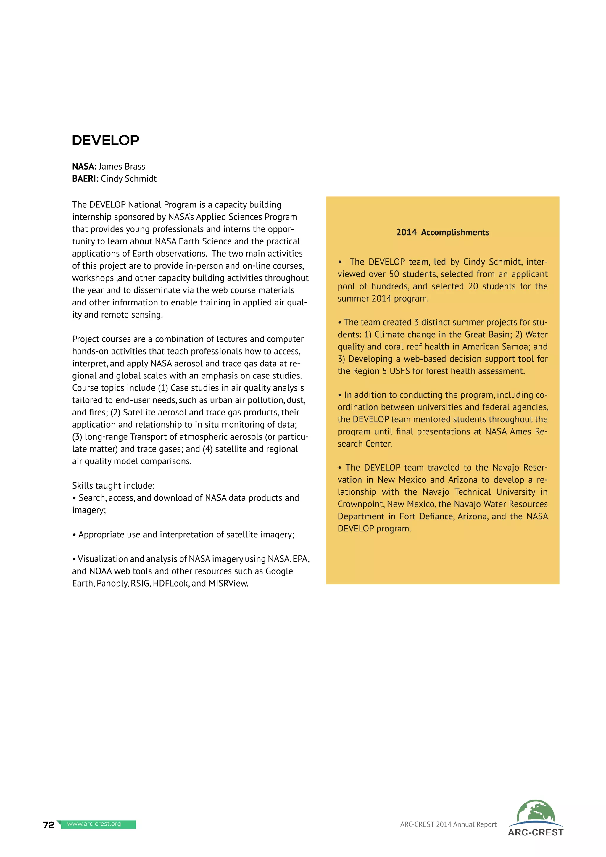 The DEVELOP National Program is a capacity building
internship sponsored by NASA’s Applied Sciences Program
that provides young professionals and interns the oppor-
tunity to learn about NASA Earth Science and the practical
applications of Earth observations. The two main activities
of this project are to provide in-person and on-line courses,
workshops ,and other capacity building activities throughout
the year and to disseminate via the web course materials
and other information to enable training in applied air qual-
ity and remote sensing.
Project courses are a combination of lectures and computer
hands-on activities that teach professionals how to access,
interpret, and apply NASA aerosol and trace gas data at re-
gional and global scales with an emphasis on case studies.
Course topics include (1) Case studies in air quality analysis
tailored to end-user needs, such as urban air pollution, dust,
and fires; (2) Satellite aerosol and trace gas products, their
application and relationship to in situ monitoring of data;
(3) long-range Transport of atmospheric aerosols (or particu-
late matter) and trace gases; and (4) satellite and regional
air quality model comparisons.
Skills taught include:
• Search, access, and download of NASA data products and
imagery;
• Appropriate use and interpretation of satellite imagery;
• Visualization and analysis of NASA imagery using NASA,EPA,
and NOAA web tools and other resources such as Google
Earth, Panoply, RSIG, HDFLook, and MISRView.
2014 Accomplishments
• The DEVELOP team, led by Cindy Schmidt, inter-
viewed over 50 students, selected from an applicant
pool of hundreds, and selected 20 students for the
summer 2014 program.
• The team created 3 distinct summer projects for stu-
dents: 1) Climate change in the Great Basin; 2) Water
quality and coral reef health in American Samoa; and
3) Developing a web-based decision support tool for
the Region 5 USFS for forest health assessment.
• In addition to conducting the program, including co-
ordination between universities and federal agencies,
the DEVELOP team mentored students throughout the
program until final presentations at NASA Ames Re-
search Center.
• The DEVELOP team traveled to the Navajo Reser-
vation in New Mexico and Arizona to develop a re-
lationship with the Navajo Technical University in
Crownpoint, New Mexico, the Navajo Water Resources
Department in Fort Defiance, Arizona, and the NASA
DEVELOP program.
DEVELOP
NASA: James Brass
BAERI: Cindy Schmidt
72 www.baeri.org ARC-CREST 2014 Annual Reportwww.arc-crest.org
 