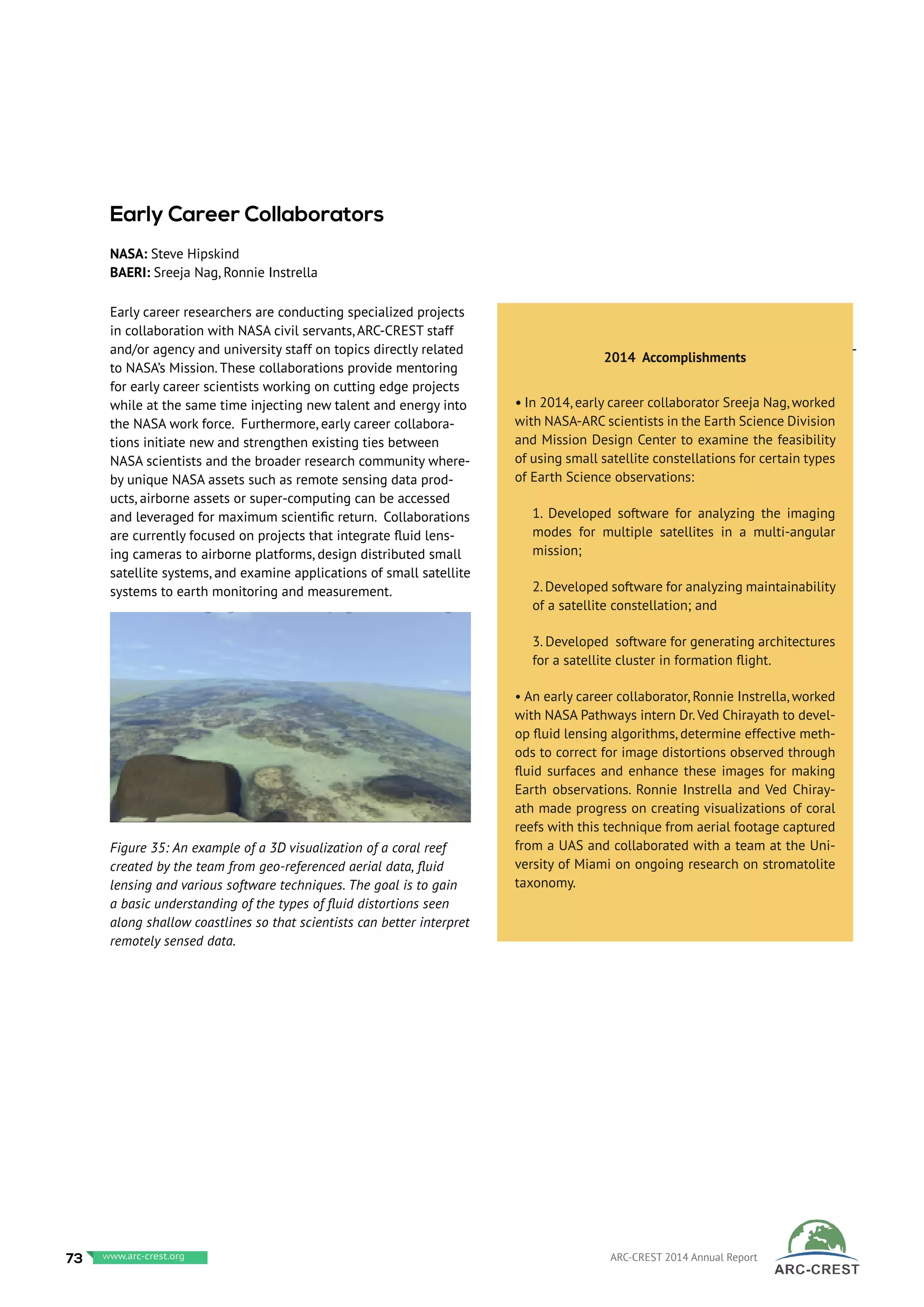 Early career researchers are conducting specialized projects
in collaboration with NASA civil servants, ARC-CREST staff
and/or agency and university staff on topics directly related
to NASA’s Mission. These collaborations provide mentoring
for early career scientists working on cutting edge projects
while at the same time injecting new talent and energy into
the NASA work force. Furthermore, early career collabora-
tions initiate new and strengthen existing ties between
NASA scientists and the broader research community where-
by unique NASA assets such as remote sensing data prod-
ucts, airborne assets or super-computing can be accessed
and leveraged for maximum scientific return. Collaborations
are currently focused on projects that integrate fluid lens-
ing cameras to airborne platforms, design distributed small
satellite systems, and examine applications of small satellite
systems to earth monitoring and measurement.
 
2014 Accomplishments
• In 2014, early career collaborator Sreeja Nag, worked
with NASA-ARC scientists in the Earth Science Division
and Mission Design Center to examine the feasibility
of using small satellite constellations for certain types
of Earth Science observations:
1. Developed software for analyzing the imaging
modes for multiple satellites in a multi-angular
mission;
2.Developed software for analyzing maintainability
of a satellite constellation; and
3. Developed software for generating architectures
for a satellite cluster in formation flight.
• An early career collaborator, Ronnie Instrella, worked
with NASA Pathways intern Dr.Ved Chirayath to devel-
op fluid lensing algorithms, determine effective meth-
ods to correct for image distortions observed through
fluid surfaces and enhance these images for making
Earth observations. Ronnie Instrella and Ved Chiray-
ath made progress on creating visualizations of coral
reefs with this technique from aerial footage captured
from a UAS and collaborated with a team at the Uni-
versity of Miami on ongoing research on stromatolite
taxonomy.
-
Early Career Collaborators
NASA: Steve Hipskind
BAERI: Sreeja Nag, Ronnie Instrella
Figure 35: An example of a 3D visualization of a coral reef
created by the team from geo-referenced aerial data, fluid
lensing and various software techniques. The goal is to gain
a basic understanding of the types of fluid distortions seen
along shallow coastlines so that scientists can better interpret
remotely sensed data.
73 www.baeri.org ARC-CREST 2014 Annual Reportwww.arc-crest.org
 