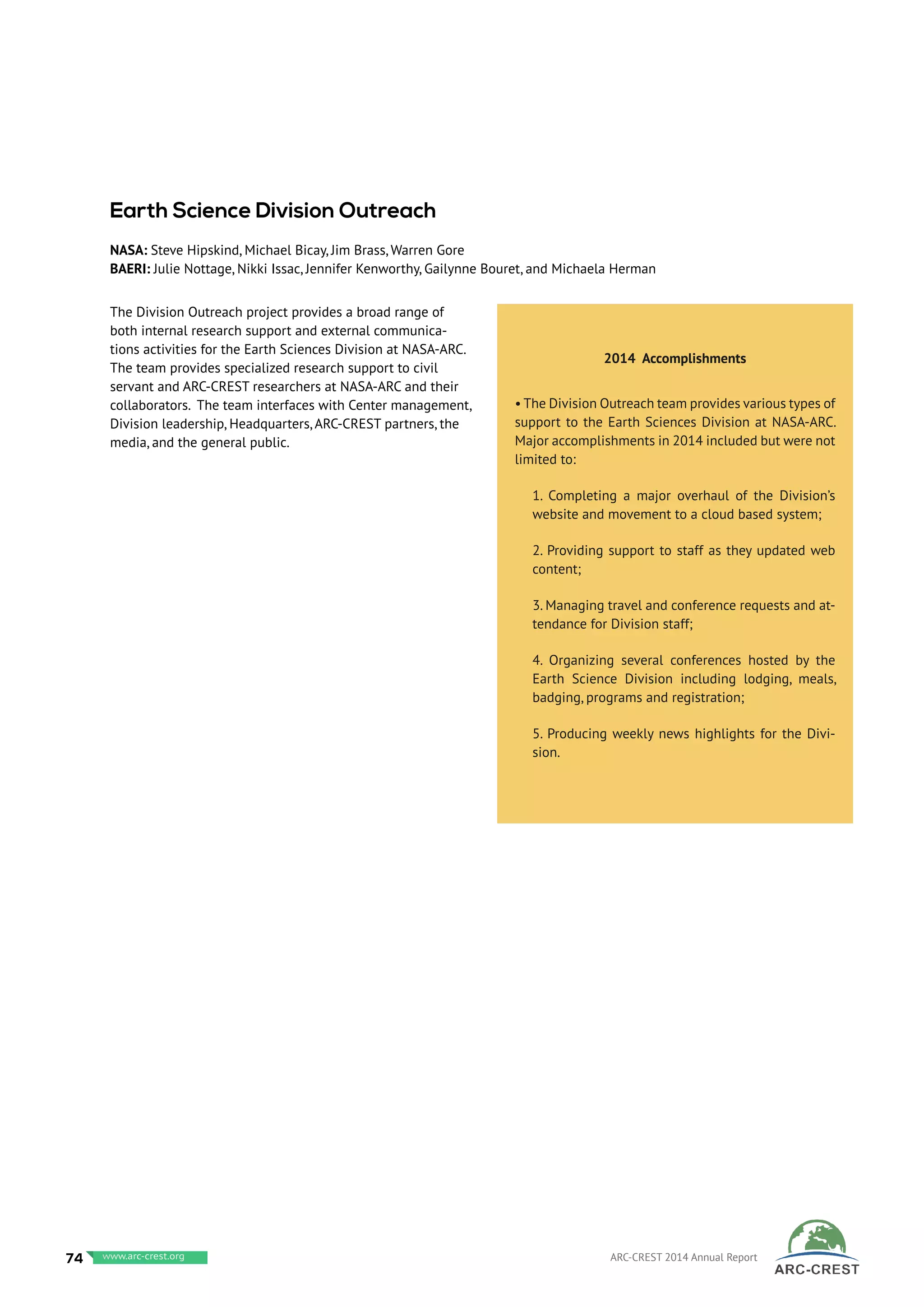 The Division Outreach project provides a broad range of
both internal research support and external communica-
tions activities for the Earth Sciences Division at NASA-ARC.
The team provides specialized research support to civil
servant and ARC-CREST researchers at NASA-ARC and their
collaborators. The team interfaces with Center management,
Division leadership, Headquarters, ARC-CREST partners, the
media, and the general public.
 
2014 Accomplishments
• The Division Outreach team provides various types of
support to the Earth Sciences Division at NASA-ARC.
Major accomplishments in 2014 included but were not
limited to:
1. Completing a major overhaul of the Division’s
website and movement to a cloud based system;
2. Providing support to staff as they updated web
content;
3. Managing travel and conference requests and at-
tendance for Division staff;
4. Organizing several conferences hosted by the
Earth Science Division including lodging, meals,
badging, programs and registration;
5. Producing weekly news highlights for the Divi-
sion.
Earth Science Division Outreach
NASA: Steve Hipskind, Michael Bicay, Jim Brass, Warren Gore
BAERI: Julie Nottage, Nikki Issac, Jennifer Kenworthy, Gailynne Bouret, and Michaela Herman
74 www.baeri.org ARC-CREST 2014 Annual Reportwww.arc-crest.org
 