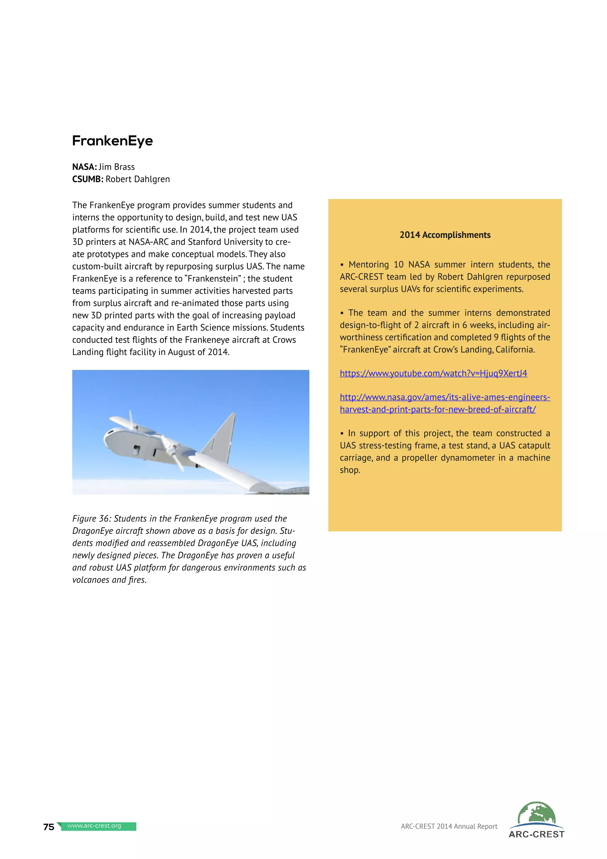 The FrankenEye program provides summer students and
interns the opportunity to design, build, and test new UAS
platforms for scientific use. In 2014, the project team used
3D printers at NASA-ARC and Stanford University to cre-
ate prototypes and make conceptual models. They also
custom-built aircraft by repurposing surplus UAS. The name
FrankenEye is a reference to “Frankenstein” ; the student
teams participating in summer activities harvested parts
from surplus aircraft and re-animated those parts using
new 3D printed parts with the goal of increasing payload
capacity and endurance in Earth Science missions. Students
conducted test flights of the Frankeneye aircraft at Crows
Landing flight facility in August of 2014.
 
FrankenEye
NASA: Jim Brass
CSUMB: Robert Dahlgren
2014 Accomplishments
• Mentoring 10 NASA summer intern students, the
ARC-CREST team led by Robert Dahlgren repurposed
several surplus UAVs for scientific experiments.
• The team and the summer interns demonstrated
design-to-flight of 2 aircraft in 6 weeks, including air-
worthiness certification and completed 9 flights of the
“FrankenEye” aircraft at Crow’s Landing, California.
https://www.youtube.com/watch?v=Hjuq9XertJ4
http://www.nasa.gov/ames/its-alive-ames-engineers-
harvest-and-print-parts-for-new-breed-of-aircraft/
• In support of this project, the team constructed a
UAS stress-testing frame, a test stand, a UAS catapult
carriage, and a propeller dynamometer in a machine
shop.
Figure 36: Students in the FrankenEye program used the
DragonEye aircraft shown above as a basis for design. Stu-
dents modified and reassembled DragonEye UAS, including
newly designed pieces. The DragonEye has proven a useful
and robust UAS platform for dangerous environments such as
volcanoes and fires.
75 www.baeri.org ARC-CREST 2014 Annual Reportwww.arc-crest.org
 