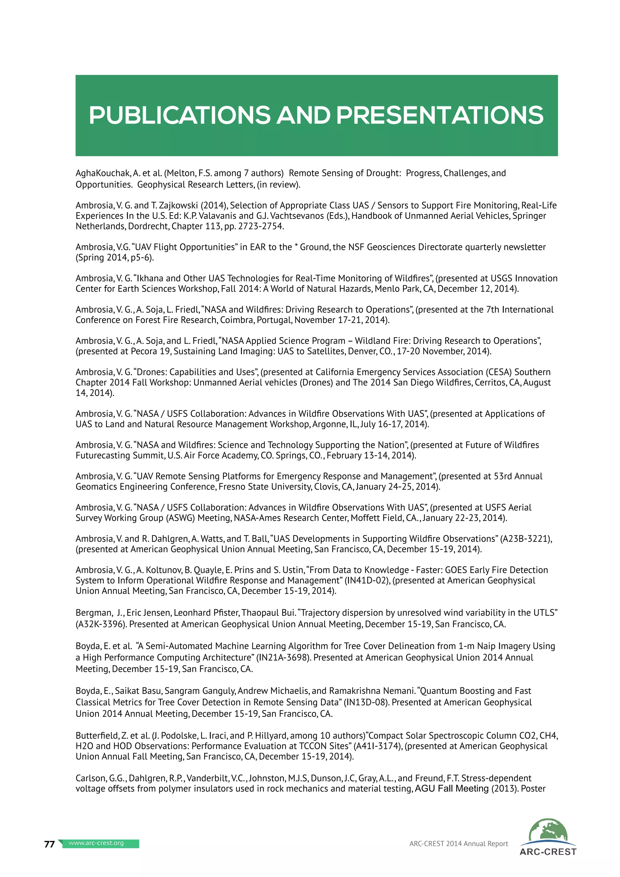 Publications and presentations
AghaKouchak, A. et al. (Melton, F.S. among 7 authors) Remote Sensing of Drought: Progress, Challenges, and
Opportunities. Geophysical Research Letters, (in review).
Ambrosia, V. G. and T. Zajkowski (2014), Selection of Appropriate Class UAS / Sensors to Support Fire Monitoring, Real-Life
Experiences In the U.S. Ed: K.P. Valavanis and G.J. Vachtsevanos (Eds.), Handbook of Unmanned Aerial Vehicles, Springer
Netherlands, Dordrecht, Chapter 113, pp. 2723-2754.
Ambrosia, V.G.“UAV Flight Opportunities” in EAR to the * Ground, the NSF Geosciences Directorate quarterly newsletter
(Spring 2014, p5-6).
Ambrosia, V. G.“Ikhana and Other UAS Technologies for Real-Time Monitoring of Wildfires”, (presented at USGS Innovation
Center for Earth Sciences Workshop, Fall 2014: A World of Natural Hazards, Menlo Park, CA, December 12, 2014).
Ambrosia, V. G., A. Soja, L. Friedl,“NASA and Wildfires: Driving Research to Operations”, (presented at the 7th International
Conference on Forest Fire Research, Coimbra, Portugal, November 17-21, 2014).
Ambrosia, V. G., A. Soja, and L. Friedl,“NASA Applied Science Program – Wildland Fire: Driving Research to Operations”,
(presented at Pecora 19, Sustaining Land Imaging: UAS to Satellites, Denver, CO., 17-20 November, 2014).
Ambrosia, V. G.“Drones: Capabilities and Uses”, (presented at California Emergency Services Association (CESA) Southern
Chapter 2014 Fall Workshop: Unmanned Aerial vehicles (Drones) and The 2014 San Diego Wildfires, Cerritos, CA, August
14, 2014).
Ambrosia, V. G.“NASA / USFS Collaboration: Advances in Wildfire Observations With UAS”, (presented at Applications of
UAS to Land and Natural Resource Management Workshop, Argonne, IL, July 16-17, 2014).
Ambrosia, V. G.“NASA and Wildfires: Science and Technology Supporting the Nation”, (presented at Future of Wildfires
Futurecasting Summit, U.S. Air Force Academy, CO. Springs, CO., February 13-14, 2014).
Ambrosia, V. G.“UAV Remote Sensing Platforms for Emergency Response and Management”, (presented at 53rd Annual
Geomatics Engineering Conference, Fresno State University, Clovis, CA, January 24-25, 2014).
Ambrosia, V. G.“NASA / USFS Collaboration: Advances in Wildfire Observations With UAS”, (presented at USFS Aerial
Survey Working Group (ASWG) Meeting, NASA-Ames Research Center, Moffett Field, CA., January 22-23, 2014).
Ambrosia, V. and R. Dahlgren, A. Watts, and T. Ball,“UAS Developments in Supporting Wildfire Observations” (A23B-3221),
(presented at American Geophysical Union Annual Meeting, San Francisco, CA, December 15-19, 2014).
Ambrosia, V. G., A. Koltunov, B. Quayle, E. Prins and S. Ustin,“From Data to Knowledge - Faster: GOES Early Fire Detection
System to Inform Operational Wildfire Response and Management” (IN41D-02), (presented at American Geophysical
Union Annual Meeting, San Francisco, CA, December 15-19, 2014).
Bergman, J., Eric Jensen, Leonhard Pfister, Thaopaul Bui.“Trajectory dispersion by unresolved wind variability in the UTLS”
(A32K-3396). Presented at American Geophysical Union Annual Meeting, December 15-19, San Francisco, CA.
Boyda, E. et al. “A Semi-Automated Machine Learning Algorithm for Tree Cover Delineation from 1-m Naip Imagery Using
a High Performance Computing Architecture” (IN21A-3698). Presented at American Geophysical Union 2014 Annual
Meeting, December 15-19, San Francisco, CA.
Boyda, E., Saikat Basu, Sangram Ganguly, Andrew Michaelis, and Ramakrishna Nemani.“Quantum Boosting and Fast
Classical Metrics for Tree Cover Detection in Remote Sensing Data” (IN13D-08). Presented at American Geophysical
Union 2014 Annual Meeting, December 15-19, San Francisco, CA.
Butterfield, Z. et al. (J. Podolske, L. Iraci, and P. Hillyard, among 10 authors)“Compact Solar Spectroscopic Column CO2, CH4,
H2O and HOD Observations: Performance Evaluation at TCCON Sites” (A41I-3174), (presented at American Geophysical
Union Annual Fall Meeting, San Francisco, CA, December 15-19, 2014).
Carlson, G.G., Dahlgren, R.P., Vanderbilt, V.C., Johnston, M.J.S, Dunson, J.C, Gray, A.L., and Freund, F.T. Stress-dependent
voltage offsets from polymer insulators used in rock mechanics and material testing, AGU Fall Meeting (2013). Poster
77 www.baeri.org ARC-CREST 2014 Annual Reportwww.arc-crest.org
 