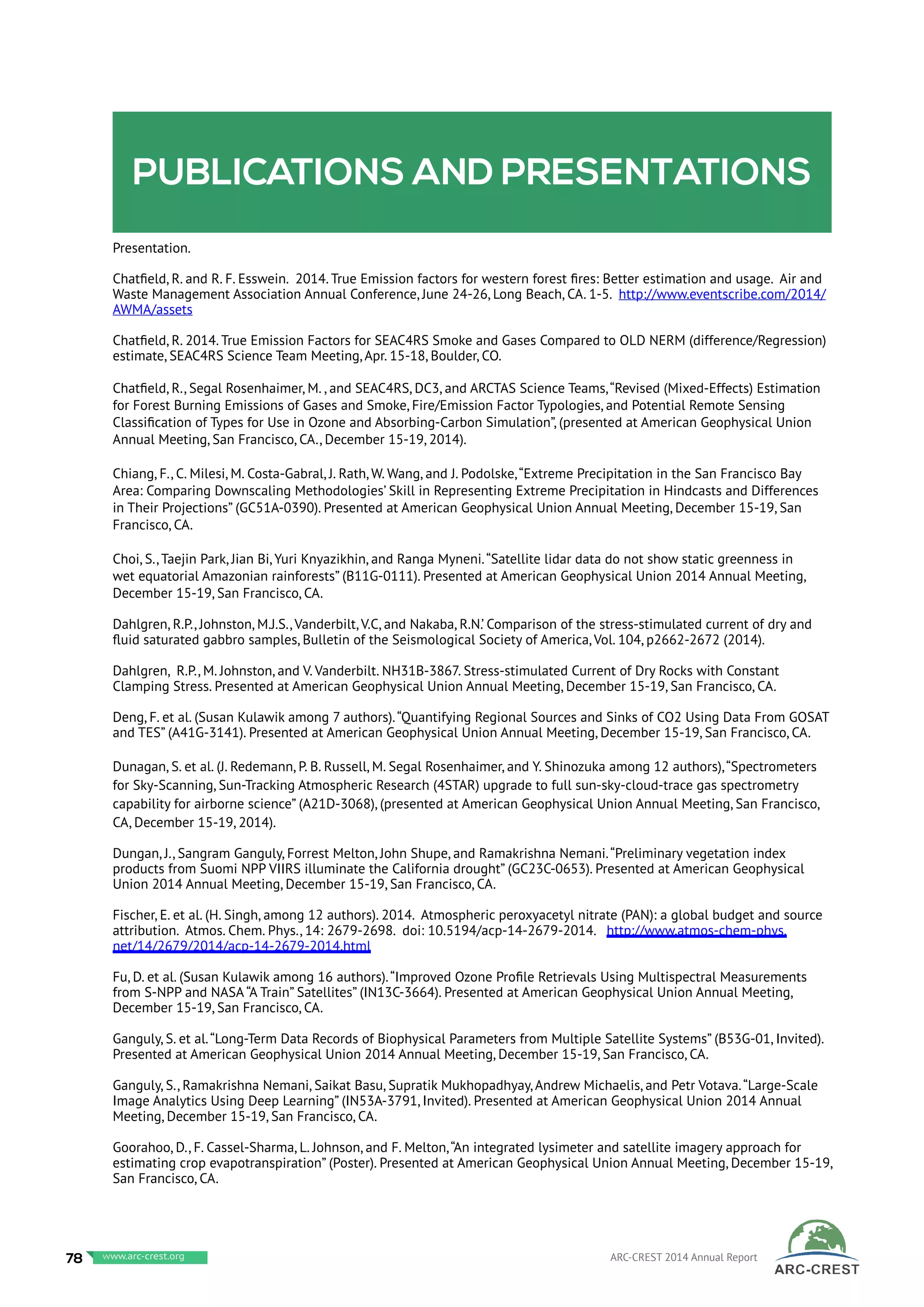 Publications and presentations
Presentation.
Chatfield, R. and R. F. Esswein. 2014. True Emission factors for western forest fires: Better estimation and usage. Air and
Waste Management Association Annual Conference, June 24-26, Long Beach, CA. 1-5. http://www.eventscribe.com/2014/
AWMA/assets
Chatfield, R. 2014. True Emission Factors for SEAC4RS Smoke and Gases Compared to OLD NERM (difference/Regression)
estimate, SEAC4RS Science Team Meeting, Apr. 15-18, Boulder, CO.
Chatfield, R., Segal Rosenhaimer, M. , and SEAC4RS, DC3, and ARCTAS Science Teams,“Revised (Mixed-Effects) Estimation
for Forest Burning Emissions of Gases and Smoke, Fire/Emission Factor Typologies, and Potential Remote Sensing
Classification of Types for Use in Ozone and Absorbing-Carbon Simulation”, (presented at American Geophysical Union
Annual Meeting, San Francisco, CA., December 15-19, 2014).
Chiang, F., C. Milesi, M. Costa-Gabral, J. Rath, W. Wang, and J. Podolske,“Extreme Precipitation in the San Francisco Bay
Area: Comparing Downscaling Methodologies’ Skill in Representing Extreme Precipitation in Hindcasts and Differences
in Their Projections” (GC51A-0390). Presented at American Geophysical Union Annual Meeting, December 15-19, San
Francisco, CA.
Choi, S., Taejin Park, Jian Bi, Yuri Knyazikhin, and Ranga Myneni.“Satellite lidar data do not show static greenness in
wet equatorial Amazonian rainforests” (B11G-0111). Presented at American Geophysical Union 2014 Annual Meeting,
December 15-19, San Francisco, CA.
Dahlgren, R.P., Johnston, M.J.S., Vanderbilt, V.C, and Nakaba, R.N.’ Comparison of the stress-stimulated current of dry and
fluid saturated gabbro samples, Bulletin of the Seismological Society of America, Vol. 104, p2662-2672 (2014).
Dahlgren, R.P., M. Johnston, and V. Vanderbilt. NH31B-3867. Stress-stimulated Current of Dry Rocks with Constant
Clamping Stress. Presented at American Geophysical Union Annual Meeting, December 15-19, San Francisco, CA.
Deng, F. et al. (Susan Kulawik among 7 authors).“Quantifying Regional Sources and Sinks of CO2 Using Data From GOSAT
and TES” (A41G-3141). Presented at American Geophysical Union Annual Meeting, December 15-19, San Francisco, CA.
Dunagan, S. et al. (J. Redemann, P. B. Russell, M. Segal Rosenhaimer, and Y. Shinozuka among 12 authors),“Spectrometers
for Sky-Scanning, Sun-Tracking Atmospheric Research (4STAR) upgrade to full sun-sky-cloud-trace gas spectrometry
capability for airborne science” (A21D-3068), (presented at American Geophysical Union Annual Meeting, San Francisco,
CA, December 15-19, 2014).
Dungan, J., Sangram Ganguly, Forrest Melton, John Shupe, and Ramakrishna Nemani.“Preliminary vegetation index
products from Suomi NPP VIIRS illuminate the California drought” (GC23C-0653). Presented at American Geophysical
Union 2014 Annual Meeting, December 15-19, San Francisco, CA.
Fischer, E. et al. (H. Singh, among 12 authors). 2014. Atmospheric peroxyacetyl nitrate (PAN): a global budget and source
attribution. Atmos. Chem. Phys., 14: 2679-2698. doi: 10.5194/acp-14-2679-2014. http://www.atmos-chem-phys.
net/14/2679/2014/acp-14-2679-2014.html
Fu, D. et al. (Susan Kulawik among 16 authors).“Improved Ozone Profile Retrievals Using Multispectral Measurements
from S-NPP and NASA “A Train” Satellites” (IN13C-3664). Presented at American Geophysical Union Annual Meeting,
December 15-19, San Francisco, CA.
Ganguly, S. et al.“Long-Term Data Records of Biophysical Parameters from Multiple Satellite Systems” (B53G-01, Invited).
Presented at American Geophysical Union 2014 Annual Meeting, December 15-19, San Francisco, CA.
Ganguly, S., Ramakrishna Nemani, Saikat Basu, Supratik Mukhopadhyay, Andrew Michaelis, and Petr Votava.“Large-Scale
Image Analytics Using Deep Learning” (IN53A-3791, Invited). Presented at American Geophysical Union 2014 Annual
Meeting, December 15-19, San Francisco, CA.
Goorahoo, D., F. Cassel-Sharma, L. Johnson, and F. Melton,“An integrated lysimeter and satellite imagery approach for
estimating crop evapotranspiration” (Poster). Presented at American Geophysical Union Annual Meeting, December 15-19,
San Francisco, CA.
78 www.baeri.org ARC-CREST 2014 Annual Reportwww.arc-crest.org
 