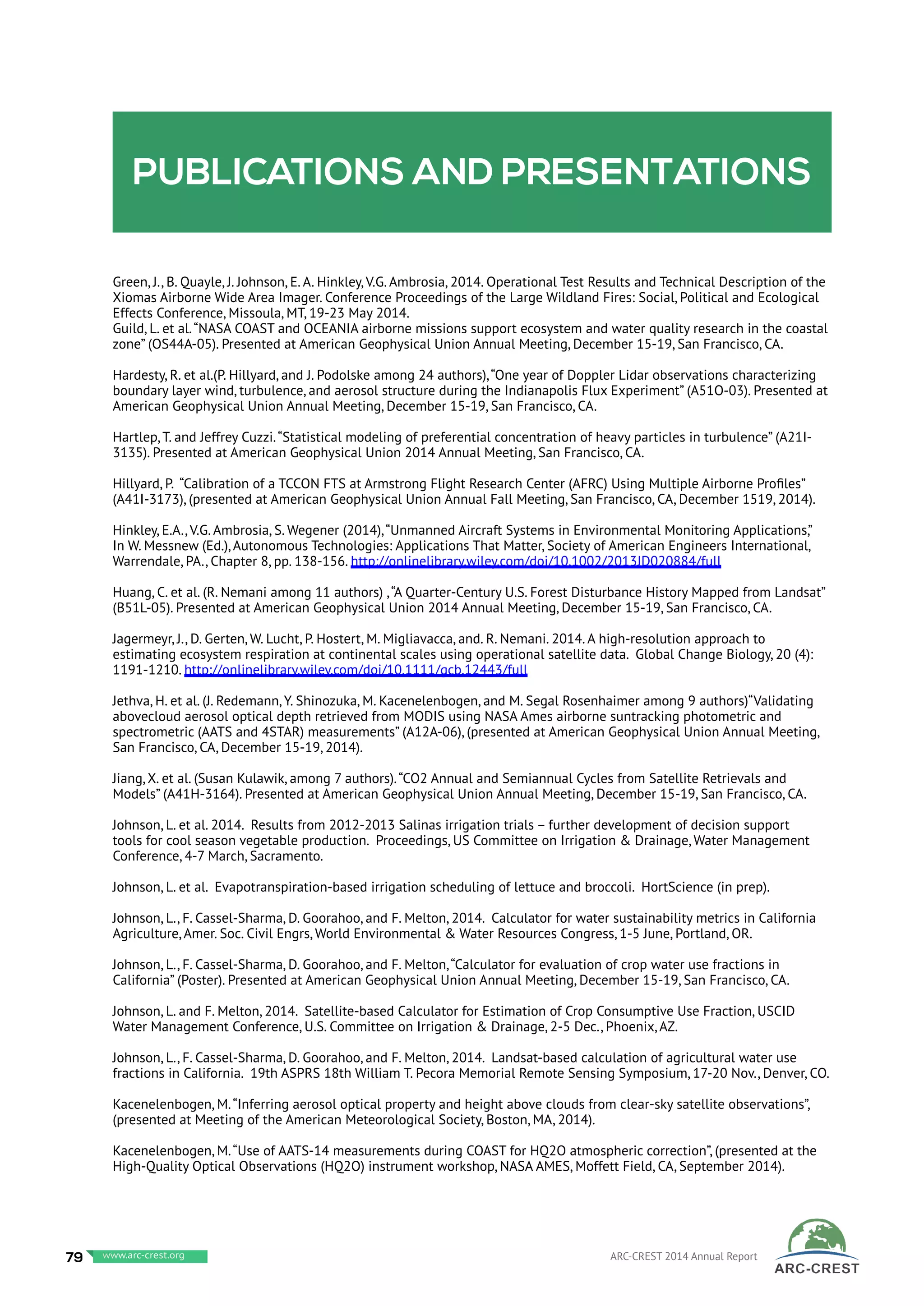Publications and presentations
Green, J., B. Quayle, J. Johnson, E. A. Hinkley, V.G. Ambrosia, 2014. Operational Test Results and Technical Description of the
Xiomas Airborne Wide Area Imager. Conference Proceedings of the Large Wildland Fires: Social, Political and Ecological
Effects Conference, Missoula, MT, 19-23 May 2014.
Guild, L. et al.“NASA COAST and OCEANIA airborne missions support ecosystem and water quality research in the coastal
zone” (OS44A-05). Presented at American Geophysical Union Annual Meeting, December 15-19, San Francisco, CA.
Hardesty, R. et al.(P. Hillyard, and J. Podolske among 24 authors),“One year of Doppler Lidar observations characterizing
boundary layer wind, turbulence, and aerosol structure during the Indianapolis Flux Experiment” (A51O-03). Presented at
American Geophysical Union Annual Meeting, December 15-19, San Francisco, CA.
Hartlep, T. and Jeffrey Cuzzi.“Statistical modeling of preferential concentration of heavy particles in turbulence” (A21I-
3135). Presented at American Geophysical Union 2014 Annual Meeting, San Francisco, CA.
Hillyard, P. “Calibration of a TCCON FTS at Armstrong Flight Research Center (AFRC) Using Multiple Airborne Profiles”
(A41I-3173), (presented at American Geophysical Union Annual Fall Meeting, San Francisco, CA, December 1519, 2014).
Hinkley, E.A., V.G. Ambrosia, S. Wegener (2014),“Unmanned Aircraft Systems in Environmental Monitoring Applications,”
In W. Messnew (Ed.), Autonomous Technologies: Applications That Matter, Society of American Engineers International,
Warrendale, PA., Chapter 8, pp. 138-156. http://onlinelibrary.wiley.com/doi/10.1002/2013JD020884/full
Huang, C. et al. (R. Nemani among 11 authors) ,“A Quarter-Century U.S. Forest Disturbance History Mapped from Landsat”
(B51L-05). Presented at American Geophysical Union 2014 Annual Meeting, December 15-19, San Francisco, CA.
Jagermeyr, J., D. Gerten, W. Lucht, P. Hostert, M. Migliavacca, and. R. Nemani. 2014. A high-resolution approach to
estimating ecosystem respiration at continental scales using operational satellite data. Global Change Biology, 20 (4):
1191-1210. http://onlinelibrary.wiley.com/doi/10.1111/gcb.12443/full
Jethva, H. et al. (J. Redemann, Y. Shinozuka, M. Kacenelenbogen, and M. Segal Rosenhaimer among 9 authors)“Validating
abovecloud aerosol optical depth retrieved from MODIS using NASA Ames airborne suntracking photometric and
spectrometric (AATS and 4STAR) measurements” (A12A-06), (presented at American Geophysical Union Annual Meeting,
San Francisco, CA, December 15-19, 2014).
Jiang, X. et al. (Susan Kulawik, among 7 authors).“CO2 Annual and Semiannual Cycles from Satellite Retrievals and
Models” (A41H-3164). Presented at American Geophysical Union Annual Meeting, December 15-19, San Francisco, CA.
Johnson, L. et al. 2014. Results from 2012-2013 Salinas irrigation trials – further development of decision support
tools for cool season vegetable production. Proceedings, US Committee on Irrigation & Drainage, Water Management
Conference, 4-7 March, Sacramento.
Johnson, L. et al. Evapotranspiration-based irrigation scheduling of lettuce and broccoli. HortScience (in prep).
Johnson, L., F. Cassel-Sharma, D. Goorahoo, and F. Melton, 2014. Calculator for water sustainability metrics in California
Agriculture, Amer. Soc. Civil Engrs, World Environmental & Water Resources Congress, 1-5 June, Portland, OR.
Johnson, L., F. Cassel-Sharma, D. Goorahoo, and F. Melton,“Calculator for evaluation of crop water use fractions in
California” (Poster). Presented at American Geophysical Union Annual Meeting, December 15-19, San Francisco, CA.
Johnson, L. and F. Melton, 2014. Satellite-based Calculator for Estimation of Crop Consumptive Use Fraction, USCID
Water Management Conference, U.S. Committee on Irrigation & Drainage, 2-5 Dec., Phoenix, AZ.
Johnson, L., F. Cassel-Sharma, D. Goorahoo, and F. Melton, 2014. Landsat-based calculation of agricultural water use
fractions in California. 19th ASPRS 18th William T. Pecora Memorial Remote Sensing Symposium, 17-20 Nov., Denver, CO.
Kacenelenbogen, M.“Inferring aerosol optical property and height above clouds from clear-sky satellite observations”,
(presented at Meeting of the American Meteorological Society, Boston, MA, 2014).
Kacenelenbogen, M.“Use of AATS-14 measurements during COAST for HQ2O atmospheric correction”, (presented at the
High-Quality Optical Observations (HQ2O) instrument workshop, NASA AMES, Moffett Field, CA, September 2014).
79 www.baeri.org ARC-CREST 2014 Annual Reportwww.arc-crest.org
 