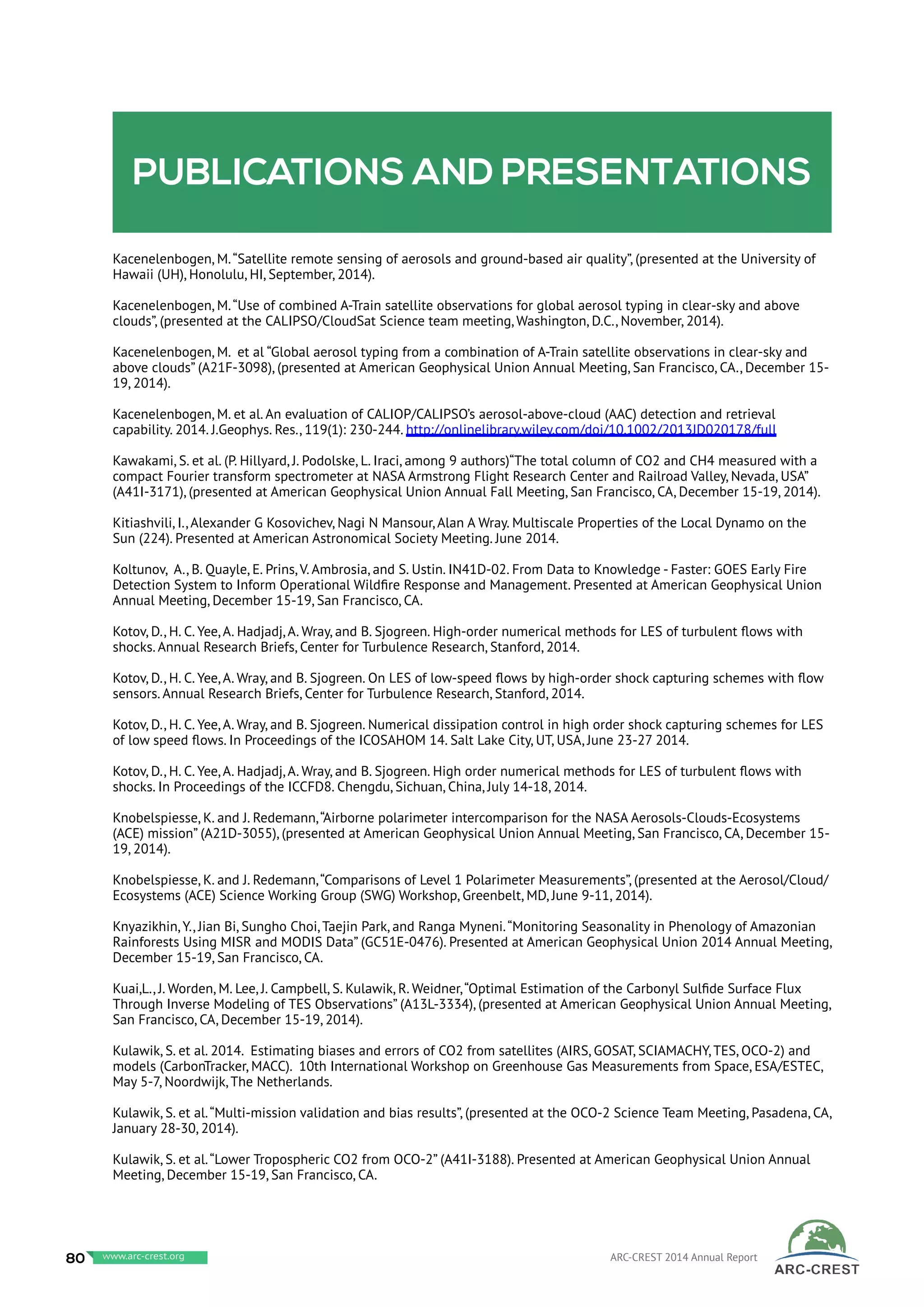Publications and presentations
Kacenelenbogen, M.“Satellite remote sensing of aerosols and ground-based air quality”, (presented at the University of
Hawaii (UH), Honolulu, HI, September, 2014).
Kacenelenbogen, M.“Use of combined A-Train satellite observations for global aerosol typing in clear-sky and above
clouds”, (presented at the CALIPSO/CloudSat Science team meeting, Washington, D.C., November, 2014).
Kacenelenbogen, M. et al “Global aerosol typing from a combination of A-Train satellite observations in clear-sky and
above clouds” (A21F-3098), (presented at American Geophysical Union Annual Meeting, San Francisco, CA., December 15-
19, 2014).
Kacenelenbogen, M. et al. An evaluation of CALIOP/CALIPSO’s aerosol-above-cloud (AAC) detection and retrieval
capability. 2014. J.Geophys. Res., 119(1): 230-244. http://onlinelibrary.wiley.com/doi/10.1002/2013JD020178/full
Kawakami, S. et al. (P. Hillyard, J. Podolske, L. Iraci, among 9 authors)“The total column of CO2 and CH4 measured with a
compact Fourier transform spectrometer at NASA Armstrong Flight Research Center and Railroad Valley, Nevada, USA”
(A41I-3171), (presented at American Geophysical Union Annual Fall Meeting, San Francisco, CA, December 15-19, 2014).
Kitiashvili, I., Alexander G Kosovichev, Nagi N Mansour, Alan A Wray. Multiscale Properties of the Local Dynamo on the
Sun (224). Presented at American Astronomical Society Meeting. June 2014.
Koltunov, A., B. Quayle, E. Prins, V. Ambrosia, and S. Ustin. IN41D-02. From Data to Knowledge - Faster: GOES Early Fire
Detection System to Inform Operational Wildfire Response and Management. Presented at American Geophysical Union
Annual Meeting, December 15-19, San Francisco, CA.
Kotov, D., H. C. Yee, A. Hadjadj, A. Wray, and B. Sjogreen. High-order numerical methods for LES of turbulent flows with
shocks. Annual Research Briefs, Center for Turbulence Research, Stanford, 2014.
Kotov, D., H. C. Yee, A. Wray, and B. Sjogreen. On LES of low-speed flows by high-order shock capturing schemes with flow
sensors. Annual Research Briefs, Center for Turbulence Research, Stanford, 2014.
Kotov, D., H. C. Yee, A. Wray, and B. Sjogreen. Numerical dissipation control in high order shock capturing schemes for LES
of low speed flows. In Proceedings of the ICOSAHOM 14. Salt Lake City, UT, USA, June 23-27 2014.
Kotov, D., H. C. Yee, A. Hadjadj, A. Wray, and B. Sjogreen. High order numerical methods for LES of turbulent flows with
shocks. In Proceedings of the ICCFD8. Chengdu, Sichuan, China, July 14-18, 2014.
Knobelspiesse, K. and J. Redemann,“Airborne polarimeter intercomparison for the NASA Aerosols-Clouds-Ecosystems
(ACE) mission” (A21D-3055), (presented at American Geophysical Union Annual Meeting, San Francisco, CA, December 15-
19, 2014).
Knobelspiesse, K. and J. Redemann,“Comparisons of Level 1 Polarimeter Measurements”, (presented at the Aerosol/Cloud/
Ecosystems (ACE) Science Working Group (SWG) Workshop, Greenbelt, MD, June 9-11, 2014).
Knyazikhin, Y., Jian Bi, Sungho Choi, Taejin Park, and Ranga Myneni.“Monitoring Seasonality in Phenology of Amazonian
Rainforests Using MISR and MODIS Data” (GC51E-0476). Presented at American Geophysical Union 2014 Annual Meeting,
December 15-19, San Francisco, CA.
Kuai,L., J. Worden, M. Lee, J. Campbell, S. Kulawik, R. Weidner,“Optimal Estimation of the Carbonyl Sulfide Surface Flux
Through Inverse Modeling of TES Observations” (A13L-3334), (presented at American Geophysical Union Annual Meeting,
San Francisco, CA, December 15-19, 2014).
Kulawik, S. et al. 2014. Estimating biases and errors of CO2 from satellites (AIRS, GOSAT, SCIAMACHY, TES, OCO-2) and
models (CarbonTracker, MACC). 10th International Workshop on Greenhouse Gas Measurements from Space, ESA/ESTEC,
May 5-7, Noordwijk, The Netherlands.
Kulawik, S. et al.“Multi-mission validation and bias results”, (presented at the OCO-2 Science Team Meeting, Pasadena, CA,
January 28-30, 2014).
Kulawik, S. et al.“Lower Tropospheric CO2 from OCO-2” (A41I-3188). Presented at American Geophysical Union Annual
Meeting, December 15-19, San Francisco, CA.
80 www.baeri.org ARC-CREST 2014 Annual Reportwww.arc-crest.org
 