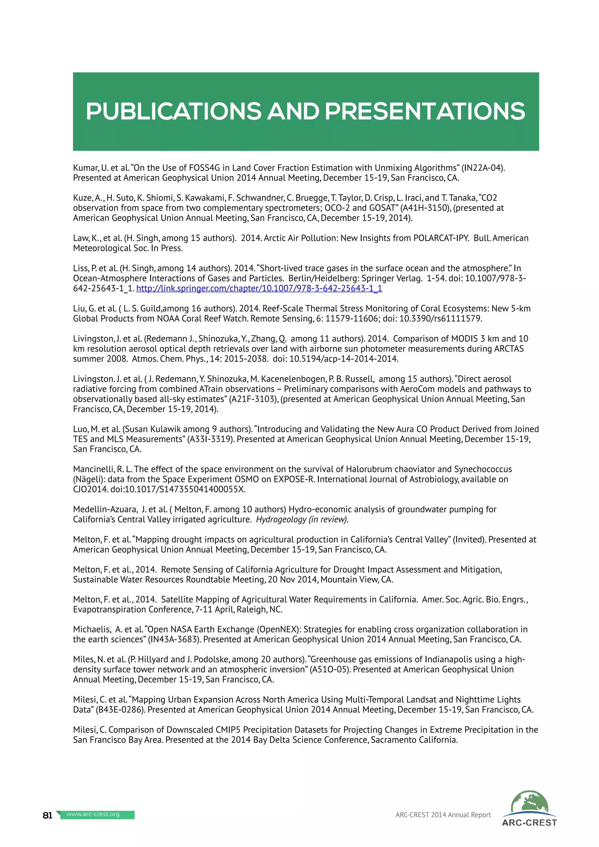 Publications and presentations
Kumar, U. et al.“On the Use of FOSS4G in Land Cover Fraction Estimation with Unmixing Algorithms” (IN22A-04).
Presented at American Geophysical Union 2014 Annual Meeting, December 15-19, San Francisco, CA.
Kuze, A., H. Suto, K. Shiomi, S. Kawakami, F. Schwandner, C. Bruegge, T. Taylor, D. Crisp, L. Iraci, and T. Tanaka,“CO2
observation from space from two complementary spectrometers; OCO-2 and GOSAT” (A41H-3150), (presented at
American Geophysical Union Annual Meeting, San Francisco, CA, December 15-19, 2014).
Law, K., et al. (H. Singh, among 15 authors). 2014. Arctic Air Pollution: New Insights from POLARCAT-IPY. Bull. American
Meteorological Soc. In Press.
Liss, P. et al. (H. Singh, among 14 authors). 2014.“Short-lived trace gases in the surface ocean and the atmosphere.” In
Ocean-Atmosphere Interactions of Gases and Particles. Berlin/Heidelberg: Springer Verlag. 1-54. doi: 10.1007/978-3-
642-25643-1_1. http://link.springer.com/chapter/10.1007/978-3-642-25643-1_1
Liu, G. et al. ( L. S. Guild,among 16 authors). 2014. Reef-Scale Thermal Stress Monitoring of Coral Ecosystems: New 5-km
Global Products from NOAA Coral Reef Watch. Remote Sensing, 6: 11579-11606; doi: 10.3390/rs61111579.
Livingston, J. et al. (Redemann J., Shinozuka, Y., Zhang, Q. among 11 authors). 2014. Comparison of MODIS 3 km and 10
km resolution aerosol optical depth retrievals over land with airborne sun photometer measurements during ARCTAS
summer 2008. Atmos. Chem. Phys., 14: 2015-2038. doi: 10.5194/acp-14-2014-2014.
Livingston. J. et al. ( J. Redemann, Y. Shinozuka, M. Kacenelenbogen, P. B. Russell, among 15 authors).“Direct aerosol
radiative forcing from combined ATrain observations – Preliminary comparisons with AeroCom models and pathways to
observationally based all-sky estimates” (A21F-3103), (presented at American Geophysical Union Annual Meeting, San
Francisco, CA, December 15-19, 2014).
Luo, M. et al. (Susan Kulawik among 9 authors).“Introducing and Validating the New Aura CO Product Derived from Joined
TES and MLS Measurements” (A33I-3319). Presented at American Geophysical Union Annual Meeting, December 15-19,
San Francisco, CA.
Mancinelli, R. L. The effect of the space environment on the survival of Halorubrum chaoviator and Synechococcus
(Nägeli): data from the Space Experiment OSMO on EXPOSE-R. International Journal of Astrobiology, available on
CJO2014. doi:10.1017/S147355041400055X.
Medellin-Azuara, J. et al. ( Melton, F. among 10 authors) Hydro-economic analysis of groundwater pumping for
California’s Central Valley irrigated agriculture. Hydrogeology (in review).
Melton, F. et al.“Mapping drought impacts on agricultural production in California’s Central Valley” (Invited). Presented at
American Geophysical Union Annual Meeting, December 15-19, San Francisco, CA.
Melton, F. et al., 2014. Remote Sensing of California Agriculture for Drought Impact Assessment and Mitigation,
Sustainable Water Resources Roundtable Meeting, 20 Nov 2014, Mountain View, CA.
Melton, F. et al., 2014. Satellite Mapping of Agricultural Water Requirements in California. Amer. Soc. Agric. Bio. Engrs.,
Evapotranspiration Conference, 7-11 April, Raleigh, NC.
Michaelis, A. et al.“Open NASA Earth Exchange (OpenNEX): Strategies for enabling cross organization collaboration in
the earth sciences” (IN43A-3683). Presented at American Geophysical Union 2014 Annual Meeting, San Francisco, CA.
Miles, N. et al. (P. Hillyard and J. Podolske, among 20 authors).“Greenhouse gas emissions of Indianapolis using a high-
density surface tower network and an atmospheric inversion” (A51O-05). Presented at American Geophysical Union
Annual Meeting, December 15-19, San Francisco, CA.
Milesi, C. et al.“Mapping Urban Expansion Across North America Using Multi-Temporal Landsat and Nighttime Lights
Data” (B43E-0286). Presented at American Geophysical Union 2014 Annual Meeting, December 15-19, San Francisco, CA.
Milesi, C. Comparison of Downscaled CMIP5 Precipitation Datasets for Projecting Changes in Extreme Precipitation in the
San Francisco Bay Area. Presented at the 2014 Bay Delta Science Conference, Sacramento California.
81 www.baeri.org ARC-CREST 2014 Annual Reportwww.arc-crest.org
 