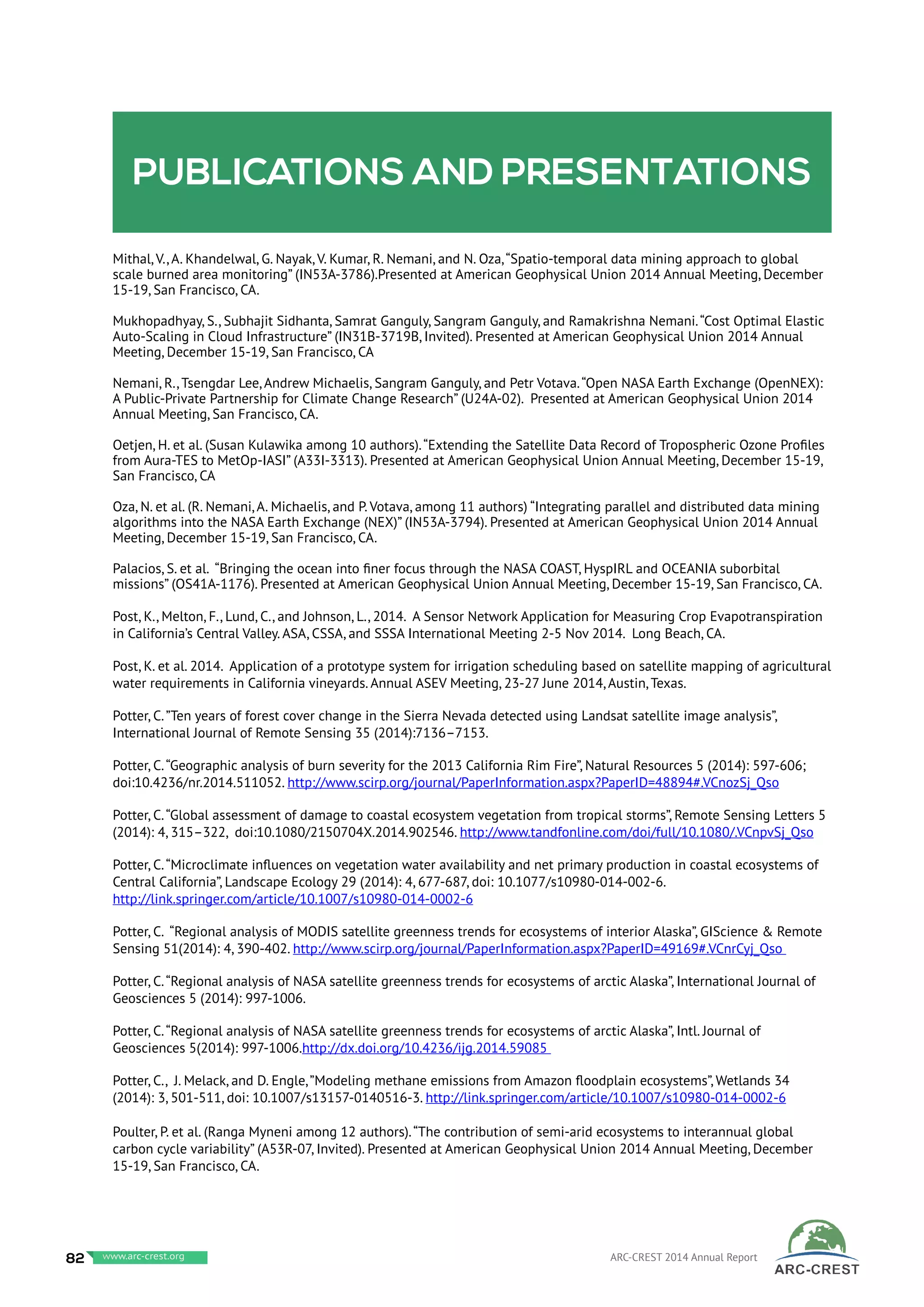 Publications and presentations
Mithal, V., A. Khandelwal, G. Nayak, V. Kumar, R. Nemani, and N. Oza,“Spatio-temporal data mining approach to global
scale burned area monitoring” (IN53A-3786).Presented at American Geophysical Union 2014 Annual Meeting, December
15-19, San Francisco, CA.
Mukhopadhyay, S., Subhajit Sidhanta, Samrat Ganguly, Sangram Ganguly, and Ramakrishna Nemani.“Cost Optimal Elastic
Auto-Scaling in Cloud Infrastructure” (IN31B-3719B, Invited). Presented at American Geophysical Union 2014 Annual
Meeting, December 15-19, San Francisco, CA
Nemani, R., Tsengdar Lee, Andrew Michaelis, Sangram Ganguly, and Petr Votava.“Open NASA Earth Exchange (OpenNEX):
A Public-Private Partnership for Climate Change Research” (U24A-02). Presented at American Geophysical Union 2014
Annual Meeting, San Francisco, CA.
Oetjen, H. et al. (Susan Kulawika among 10 authors).“Extending the Satellite Data Record of Tropospheric Ozone Profiles
from Aura-TES to MetOp-IASI” (A33I-3313). Presented at American Geophysical Union Annual Meeting, December 15-19,
San Francisco, CA
Oza, N. et al. (R. Nemani, A. Michaelis, and P. Votava, among 11 authors) “Integrating parallel and distributed data mining
algorithms into the NASA Earth Exchange (NEX)” (IN53A-3794). Presented at American Geophysical Union 2014 Annual
Meeting, December 15-19, San Francisco, CA.
Palacios, S. et al. “Bringing the ocean into finer focus through the NASA COAST, HyspIRL and OCEANIA suborbital
missions” (OS41A-1176). Presented at American Geophysical Union Annual Meeting, December 15-19, San Francisco, CA.
Post, K., Melton, F., Lund, C., and Johnson, L., 2014. A Sensor Network Application for Measuring Crop Evapotranspiration
in California’s Central Valley. ASA, CSSA, and SSSA International Meeting 2-5 Nov 2014. Long Beach, CA.
Post, K. et al. 2014. Application of a prototype system for irrigation scheduling based on satellite mapping of agricultural
water requirements in California vineyards. Annual ASEV Meeting, 23-27 June 2014, Austin, Texas.
Potter, C.”Ten years of forest cover change in the Sierra Nevada detected using Landsat satellite image analysis”,
International Journal of Remote Sensing 35 (2014):7136–7153.
Potter, C.“Geographic analysis of burn severity for the 2013 California Rim Fire”, Natural Resources 5 (2014): 597-606;
doi:10.4236/nr.2014.511052. http://www.scirp.org/journal/PaperInformation.aspx?PaperID=48894#.VCnozSj_Qso
Potter, C.“Global assessment of damage to coastal ecosystem vegetation from tropical storms”, Remote Sensing Letters 5
(2014): 4, 315–322, doi:10.1080/2150704X.2014.902546. http://www.tandfonline.com/doi/full/10.1080/.VCnpvSj_Qso
Potter, C.“Microclimate influences on vegetation water availability and net primary production in coastal ecosystems of
Central California”, Landscape Ecology 29 (2014): 4, 677-687, doi: 10.1077/s10980-014-002-6.
http://link.springer.com/article/10.1007/s10980-014-0002-6
Potter, C. “Regional analysis of MODIS satellite greenness trends for ecosystems of interior Alaska”, GIScience & Remote
Sensing 51(2014): 4, 390-402. http://www.scirp.org/journal/PaperInformation.aspx?PaperID=49169#.VCnrCyj_Qso
Potter, C.“Regional analysis of NASA satellite greenness trends for ecosystems of arctic Alaska”, International Journal of
Geosciences 5 (2014): 997-1006.
Potter, C.“Regional analysis of NASA satellite greenness trends for ecosystems of arctic Alaska”, Intl. Journal of
Geosciences 5(2014): 997-1006.http://dx.doi.org/10.4236/ijg.2014.59085
Potter, C., J. Melack, and D. Engle,”Modeling methane emissions from Amazon floodplain ecosystems”, Wetlands 34
(2014): 3, 501-511, doi: 10.1007/s13157-0140516-3. http://link.springer.com/article/10.1007/s10980-014-0002-6
Poulter, P. et al. (Ranga Myneni among 12 authors).“The contribution of semi-arid ecosystems to interannual global
carbon cycle variability” (A53R-07, Invited). Presented at American Geophysical Union 2014 Annual Meeting, December
15-19, San Francisco, CA.
82 www.baeri.org ARC-CREST 2014 Annual Reportwww.arc-crest.org
 