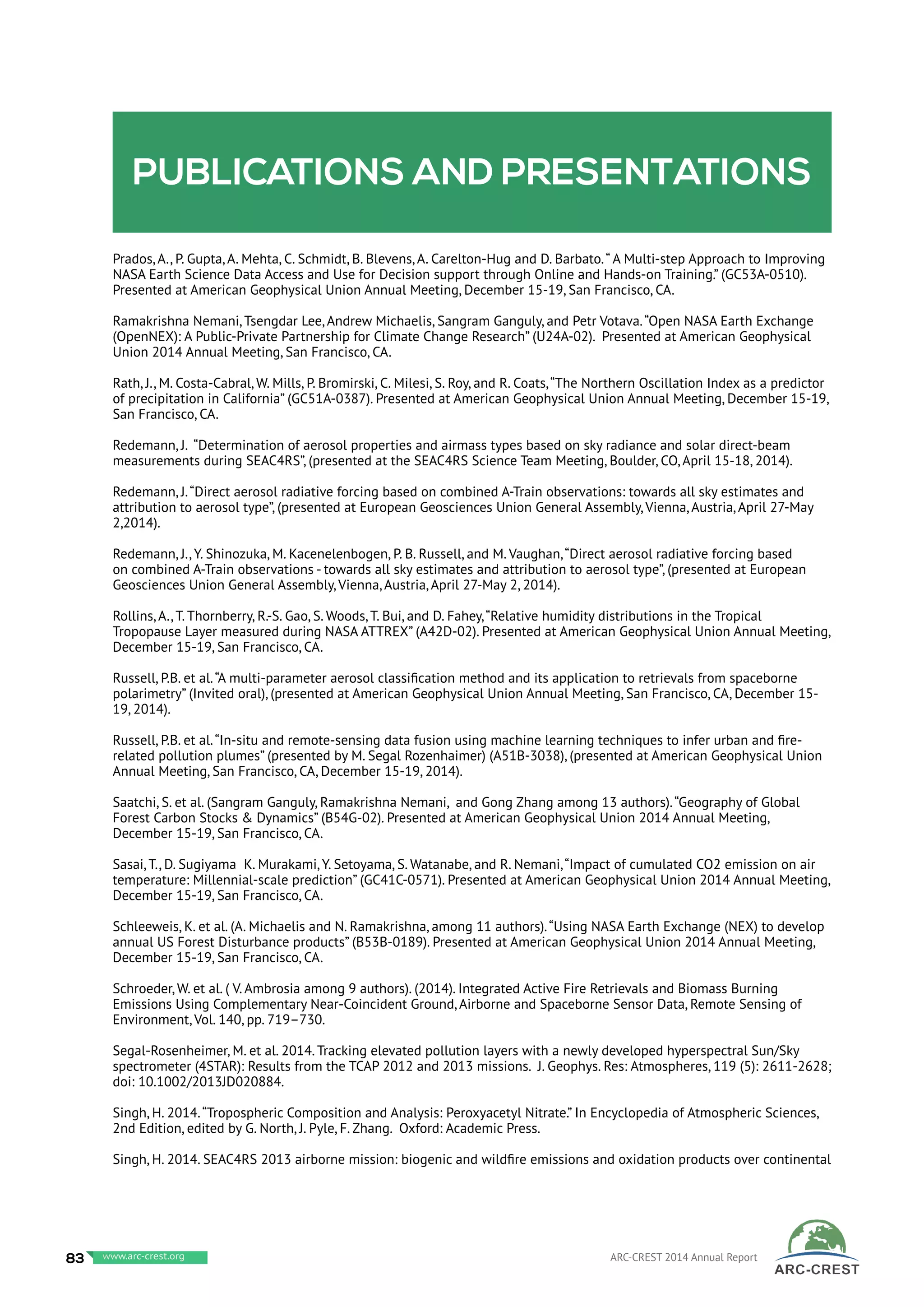 Publications and presentations
Prados, A., P. Gupta, A. Mehta, C. Schmidt, B. Blevens, A. Carelton-Hug and D. Barbato.“ A Multi-step Approach to Improving
NASA Earth Science Data Access and Use for Decision support through Online and Hands-on Training.” (GC53A-0510).
Presented at American Geophysical Union Annual Meeting, December 15-19, San Francisco, CA.
Ramakrishna Nemani, Tsengdar Lee, Andrew Michaelis, Sangram Ganguly, and Petr Votava.“Open NASA Earth Exchange
(OpenNEX): A Public-Private Partnership for Climate Change Research” (U24A-02). Presented at American Geophysical
Union 2014 Annual Meeting, San Francisco, CA.
Rath, J., M. Costa-Cabral, W. Mills, P. Bromirski, C. Milesi, S. Roy, and R. Coats,“The Northern Oscillation Index as a predictor
of precipitation in California” (GC51A-0387). Presented at American Geophysical Union Annual Meeting, December 15-19,
San Francisco, CA.
Redemann, J. “Determination of aerosol properties and airmass types based on sky radiance and solar direct-beam
measurements during SEAC4RS”, (presented at the SEAC4RS Science Team Meeting, Boulder, CO, April 15-18, 2014).
Redemann, J.“Direct aerosol radiative forcing based on combined A-Train observations: towards all sky estimates and
attribution to aerosol type”, (presented at European Geosciences Union General Assembly, Vienna, Austria, April 27-May
2,2014).
Redemann, J., Y. Shinozuka, M. Kacenelenbogen, P. B. Russell, and M. Vaughan,“Direct aerosol radiative forcing based
on combined A-Train observations - towards all sky estimates and attribution to aerosol type”, (presented at European
Geosciences Union General Assembly, Vienna, Austria, April 27-May 2, 2014).
Rollins, A., T. Thornberry, R.-S. Gao, S. Woods, T. Bui, and D. Fahey,“Relative humidity distributions in the Tropical
Tropopause Layer measured during NASA ATTREX” (A42D-02). Presented at American Geophysical Union Annual Meeting,
December 15-19, San Francisco, CA.
Russell, P.B. et al.“A multi-parameter aerosol classification method and its application to retrievals from spaceborne
polarimetry” (Invited oral), (presented at American Geophysical Union Annual Meeting, San Francisco, CA, December 15-
19, 2014).
Russell, P.B. et al.“In-situ and remote-sensing data fusion using machine learning techniques to infer urban and fire-
related pollution plumes” (presented by M. Segal Rozenhaimer) (A51B-3038), (presented at American Geophysical Union
Annual Meeting, San Francisco, CA, December 15-19, 2014).
Saatchi, S. et al. (Sangram Ganguly, Ramakrishna Nemani, and Gong Zhang among 13 authors).“Geography of Global
Forest Carbon Stocks & Dynamics” (B54G-02). Presented at American Geophysical Union 2014 Annual Meeting,
December 15-19, San Francisco, CA.
Sasai, T., D. Sugiyama K. Murakami, Y. Setoyama, S. Watanabe, and R. Nemani,“Impact of cumulated CO2 emission on air
temperature: Millennial-scale prediction” (GC41C-0571). Presented at American Geophysical Union 2014 Annual Meeting,
December 15-19, San Francisco, CA.
Schleeweis, K. et al. (A. Michaelis and N. Ramakrishna, among 11 authors).“Using NASA Earth Exchange (NEX) to develop
annual US Forest Disturbance products” (B53B-0189). Presented at American Geophysical Union 2014 Annual Meeting,
December 15-19, San Francisco, CA.
Schroeder, W. et al. ( V. Ambrosia among 9 authors). (2014). Integrated Active Fire Retrievals and Biomass Burning
Emissions Using Complementary Near-Coincident Ground, Airborne and Spaceborne Sensor Data, Remote Sensing of
Environment, Vol. 140, pp. 719–730.
Segal-Rosenheimer, M. et al. 2014. Tracking elevated pollution layers with a newly developed hyperspectral Sun/Sky
spectrometer (4STAR): Results from the TCAP 2012 and 2013 missions. J. Geophys. Res: Atmospheres, 119 (5): 2611-2628;
doi: 10.1002/2013JD020884.
Singh, H. 2014.“Tropospheric Composition and Analysis: Peroxyacetyl Nitrate.” In Encyclopedia of Atmospheric Sciences,
2nd Edition, edited by G. North, J. Pyle, F. Zhang. Oxford: Academic Press.
Singh, H. 2014. SEAC4RS 2013 airborne mission: biogenic and wildfire emissions and oxidation products over continental
83 www.baeri.org ARC-CREST 2014 Annual Reportwww.arc-crest.org
 