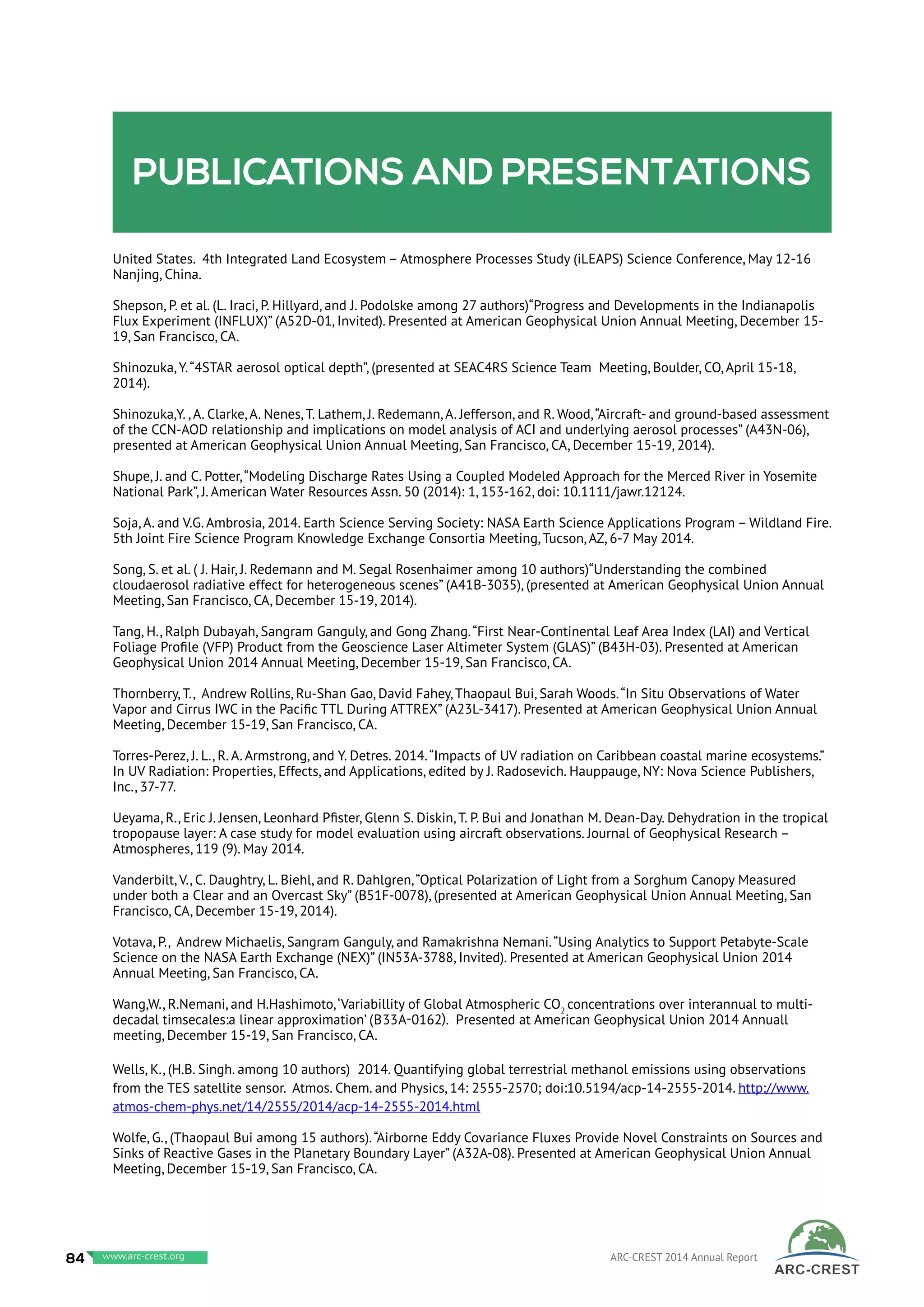 Publications and presentations
United States. 4th Integrated Land Ecosystem – Atmosphere Processes Study (iLEAPS) Science Conference, May 12-16
Nanjing, China.
Shepson, P. et al. (L. Iraci, P. Hillyard, and J. Podolske among 27 authors)“Progress and Developments in the Indianapolis
Flux Experiment (INFLUX)” (A52D-01, Invited). Presented at American Geophysical Union Annual Meeting, December 15-
19, San Francisco, CA.
Shinozuka, Y.“4STAR aerosol optical depth”, (presented at SEAC4RS Science Team Meeting, Boulder, CO, April 15-18,
2014).
Shinozuka,Y. , A. Clarke, A. Nenes, T. Lathem, J. Redemann, A. Jefferson, and R. Wood,“Aircraft- and ground-based assessment
of the CCN-AOD relationship and implications on model analysis of ACI and underlying aerosol processes” (A43N-06),
presented at American Geophysical Union Annual Meeting, San Francisco, CA, December 15-19, 2014).
Shupe, J. and C. Potter,“Modeling Discharge Rates Using a Coupled Modeled Approach for the Merced River in Yosemite
National Park”, J. American Water Resources Assn. 50 (2014): 1, 153-162, doi: 10.1111/jawr.12124.
Soja, A. and V.G. Ambrosia, 2014. Earth Science Serving Society: NASA Earth Science Applications Program – Wildland Fire.
5th Joint Fire Science Program Knowledge Exchange Consortia Meeting, Tucson, AZ, 6-7 May 2014.
Song, S. et al. ( J. Hair, J. Redemann and M. Segal Rosenhaimer among 10 authors)“Understanding the combined
cloudaerosol radiative effect for heterogeneous scenes” (A41B-3035), (presented at American Geophysical Union Annual
Meeting, San Francisco, CA, December 15-19, 2014).
Tang, H., Ralph Dubayah, Sangram Ganguly, and Gong Zhang.“First Near-Continental Leaf Area Index (LAI) and Vertical
Foliage Profile (VFP) Product from the Geoscience Laser Altimeter System (GLAS)” (B43H-03). Presented at American
Geophysical Union 2014 Annual Meeting, December 15-19, San Francisco, CA.
Thornberry, T., Andrew Rollins, Ru-Shan Gao, David Fahey, Thaopaul Bui, Sarah Woods.“In Situ Observations of Water
Vapor and Cirrus IWC in the Pacific TTL During ATTREX” (A23L-3417). Presented at American Geophysical Union Annual
Meeting, December 15-19, San Francisco, CA.
Torres-Perez, J. L., R. A. Armstrong, and Y. Detres. 2014.“Impacts of UV radiation on Caribbean coastal marine ecosystems.”
In UV Radiation: Properties, Effects, and Applications, edited by J. Radosevich. Hauppauge, NY: Nova Science Publishers,
Inc., 37-77.
Ueyama, R., Eric J. Jensen, Leonhard Pfister, Glenn S. Diskin, T. P. Bui and Jonathan M. Dean-Day. Dehydration in the tropical
tropopause layer: A case study for model evaluation using aircraft observations. Journal of Geophysical Research –
Atmospheres, 119 (9). May 2014.
Vanderbilt, V., C. Daughtry, L. Biehl, and R. Dahlgren,“Optical Polarization of Light from a Sorghum Canopy Measured
under both a Clear and an Overcast Sky” (B51F-0078), (presented at American Geophysical Union Annual Meeting, San
Francisco, CA, December 15-19, 2014).
Votava, P., Andrew Michaelis, Sangram Ganguly, and Ramakrishna Nemani.“Using Analytics to Support Petabyte-Scale
Science on the NASA Earth Exchange (NEX)” (IN53A-3788, Invited). Presented at American Geophysical Union 2014
Annual Meeting, San Francisco, CA.
Wang,W., R.Nemani, and H.Hashimoto,‘Variabillity of Global Atmospheric CO2
concentrations over interannual to multi-
decadal timsecales:a linear approximation’ (B33A-0162). presented at American Geophysical Union 2014 Annuall
meeting, December 15-19, San Francisco, CA.
Wells, K., (H.B. Singh. among 10 authors) 2014. Quantifying global terrestrial methanol emissions using observations
from the TES satellite sensor. Atmos. Chem. and Physics, 14: 2555-2570; doi:10.5194/acp-14-2555-2014. http://www.
atmos-chem-phys.net/14/2555/2014/acp-14-2555-2014.html
Wolfe, G., (Thaopaul Bui among 15 authors).“Airborne Eddy Covariance Fluxes Provide Novel Constraints on Sources and
Sinks of Reactive Gases in the Planetary Boundary Layer” (A32A-08). Presented at American Geophysical Union Annual
Meeting, December 15-19, San Francisco, CA.
84 www.baeri.org ARC-CREST 2014 Annual Reportwww.arc-crest.org
 