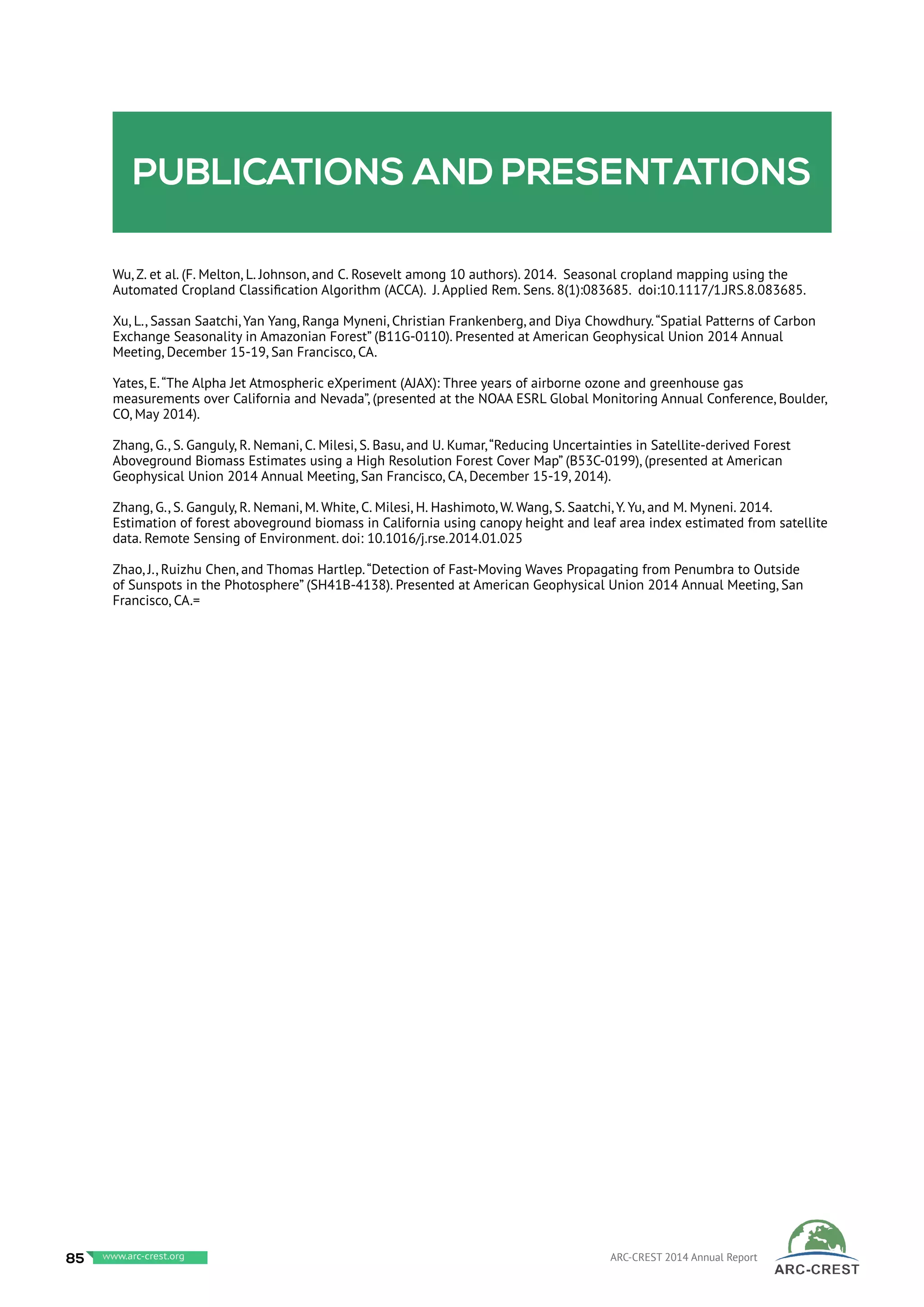 Publications and presentations
Wu, Z. et al. (F. Melton, L. Johnson, and C. Rosevelt among 10 authors). 2014. Seasonal cropland mapping using the
Automated Cropland Classification Algorithm (ACCA). J. Applied Rem. Sens. 8(1):083685. doi:10.1117/1.JRS.8.083685.
Xu, L., Sassan Saatchi, Yan Yang, Ranga Myneni, Christian Frankenberg, and Diya Chowdhury.“Spatial Patterns of Carbon
Exchange Seasonality in Amazonian Forest” (B11G-0110). Presented at American Geophysical Union 2014 Annual
Meeting, December 15-19, San Francisco, CA.
Yates, E.“The Alpha Jet Atmospheric eXperiment (AJAX): Three years of airborne ozone and greenhouse gas
measurements over California and Nevada”, (presented at the NOAA ESRL Global Monitoring Annual Conference, Boulder,
CO, May 2014).
Zhang, G., S. Ganguly, R. Nemani, C. Milesi, S. Basu, and U. Kumar,“Reducing Uncertainties in Satellite-derived Forest
Aboveground Biomass Estimates using a High Resolution Forest Cover Map” (B53C-0199), (presented at American
Geophysical Union 2014 Annual Meeting, San Francisco, CA, December 15-19, 2014).
Zhang, G., S. Ganguly, R. Nemani, M. White, C. Milesi, H. Hashimoto, W. Wang, S. Saatchi, Y. Yu, and M. Myneni. 2014.
Estimation of forest aboveground biomass in California using canopy height and leaf area index estimated from satellite
data. Remote Sensing of Environment. doi: 10.1016/j.rse.2014.01.025
Zhao, J., Ruizhu Chen, and Thomas Hartlep.“Detection of Fast-Moving Waves Propagating from Penumbra to Outside
of Sunspots in the Photosphere” (SH41B-4138). Presented at American Geophysical Union 2014 Annual Meeting, San
Francisco, CA.=
85 www.baeri.org ARC-CREST 2014 Annual Reportwww.arc-crest.org
 