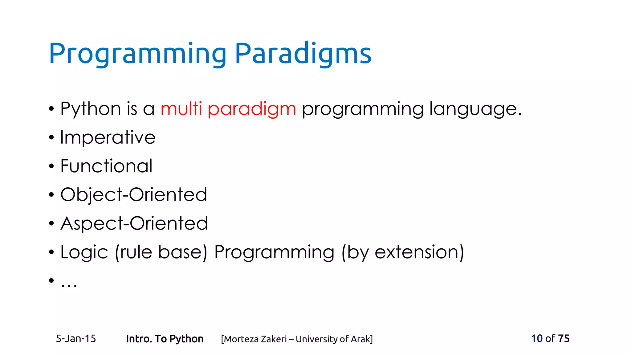 Programming Paradigms
• Python is a multi paradigm programming language.
• Imperative
• Functional
• Object-Oriented
• Aspect-Oriented
• Logic (rule base) Programming (by extension)
• …
5-Jan-15 10 of 75Intro. To Python [Morteza Zakeri – University of Arak]
 