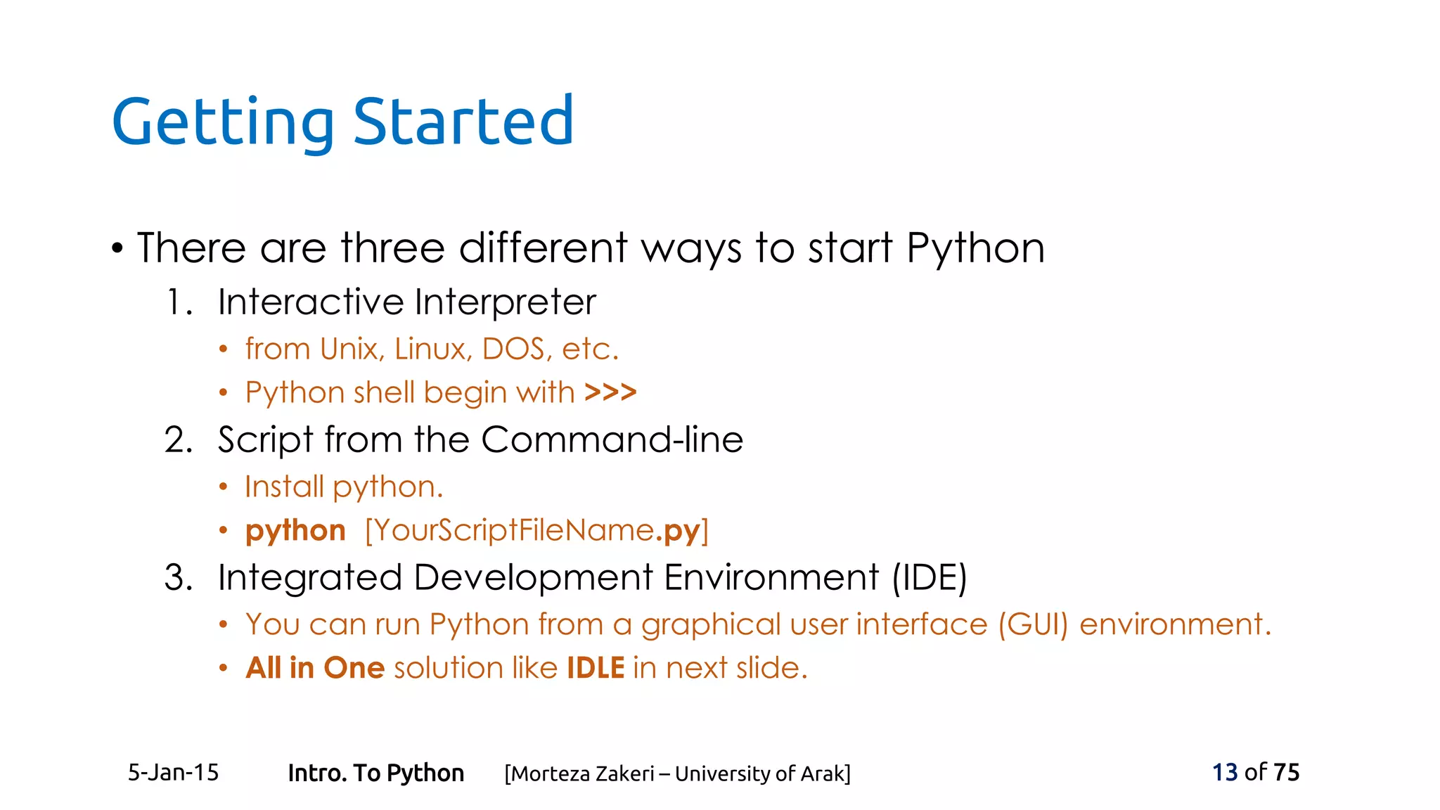 Getting Started
• There are three different ways to start Python
1. Interactive Interpreter
• from Unix, Linux, DOS, etc.
• Python shell begin with >>>
2. Script from the Command-line
• Install python.
• python [YourScriptFileName.py]
3. Integrated Development Environment (IDE)
• You can run Python from a graphical user interface (GUI) environment.
• All in One solution like IDLE in next slide.
5-Jan-15 13 of 75Intro. To Python [Morteza Zakeri – University of Arak]
 