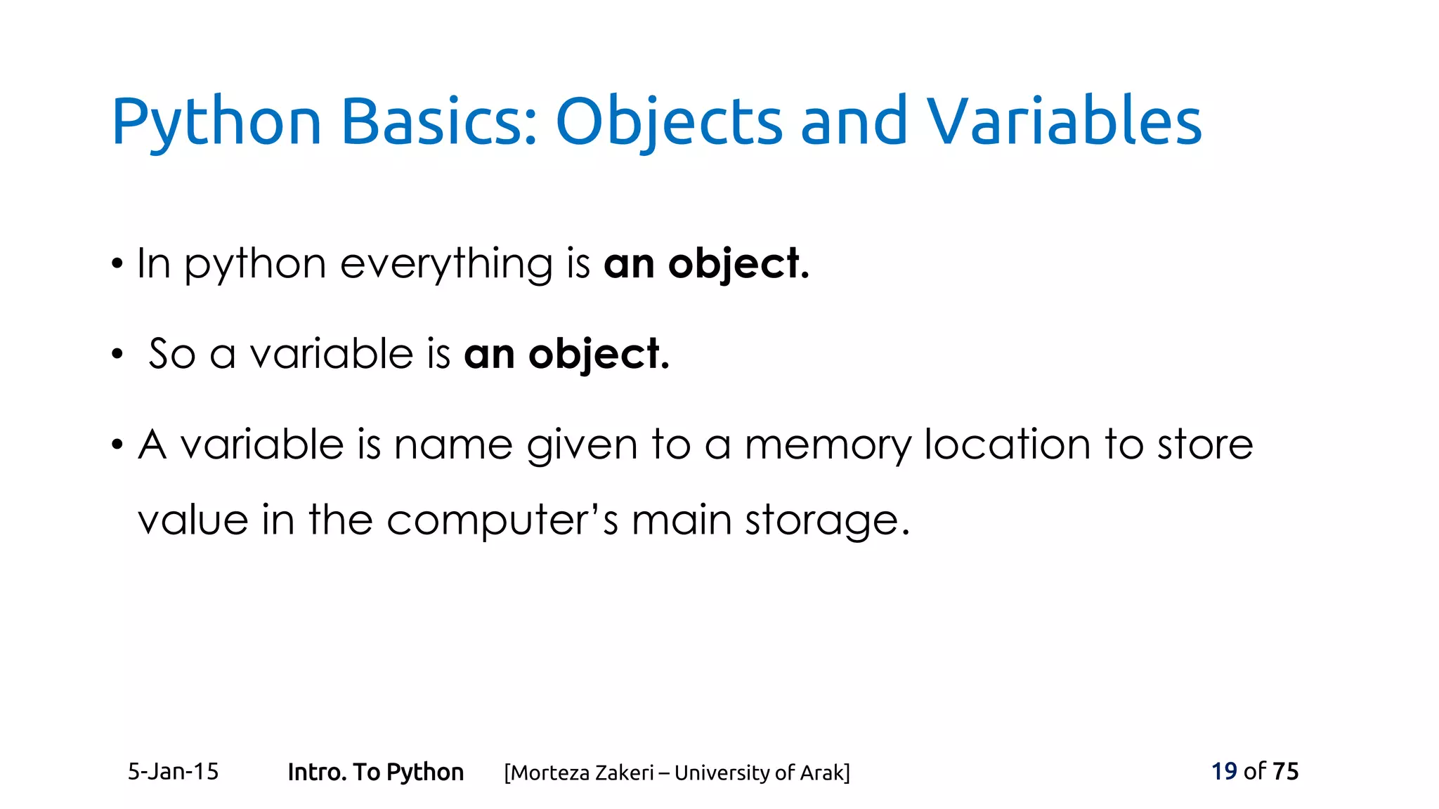 Python Basics: Objects and Variables
• In python everything is an object.
• So a variable is an object.
• A variable is name given to a memory location to store
value in the computer’s main storage.
5-Jan-15 19 of 75Intro. To Python [Morteza Zakeri – University of Arak]
 