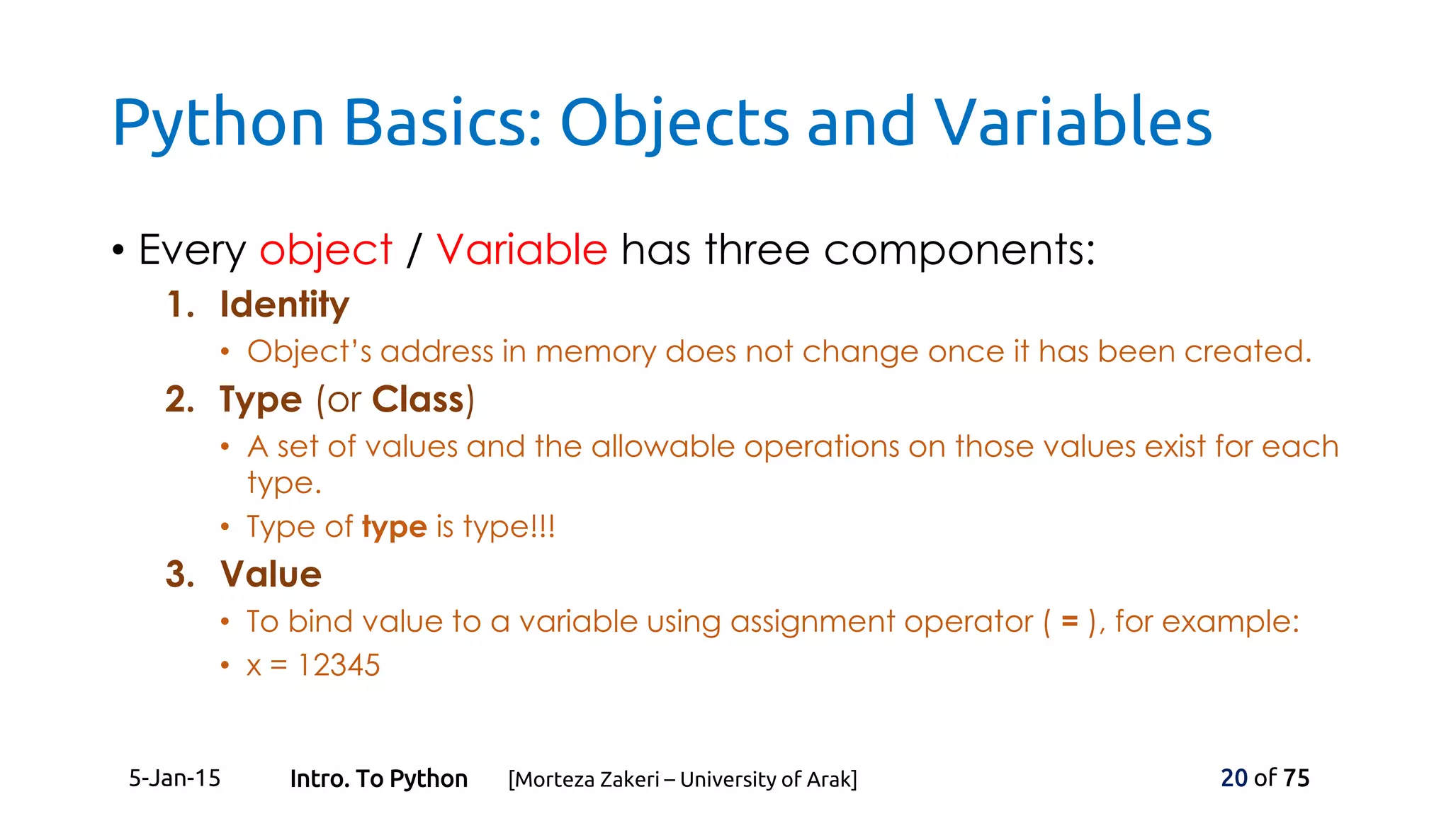 Python Basics: Objects and Variables
• Every object / Variable has three components:
1. Identity
• Object’s address in memory does not change once it has been created.
2. Type (or Class)
• A set of values and the allowable operations on those values exist for each
type.
• Type of type is type!!!
3. Value
• To bind value to a variable using assignment operator ( = ), for example:
• x = 12345
5-Jan-15 20 of 75Intro. To Python [Morteza Zakeri – University of Arak]
 