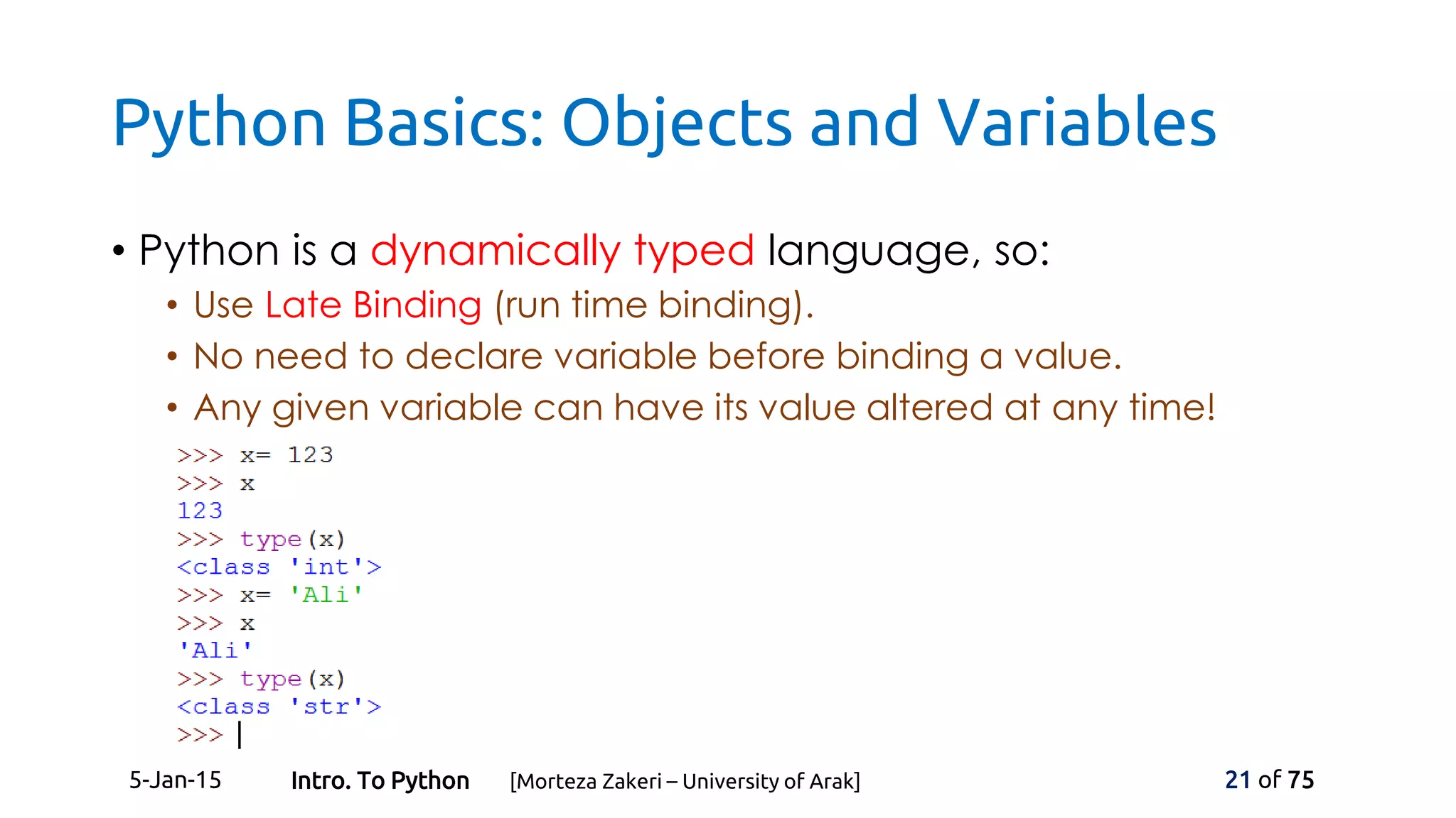 Python Basics: Objects and Variables
• Python is a dynamically typed language, so:
• Use Late Binding (run time binding).
• No need to declare variable before binding a value.
• Any given variable can have its value altered at any time!
5-Jan-15 21 of 75Intro. To Python [Morteza Zakeri – University of Arak]
 