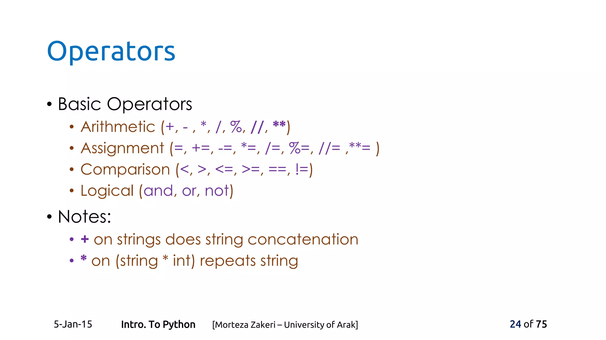Operators
• Basic Operators
• Arithmetic (+, - , *, /, %, //, **)
• Assignment (=, +=, -=, *=, /=, %=, //= ,**= )
• Comparison (<, >, <=, >=, ==, !=)
• Logical (and, or, not)
• Notes:
• + on strings does string concatenation
• * on (string * int) repeats string
5-Jan-15 24 of 75Intro. To Python [Morteza Zakeri – University of Arak]
 