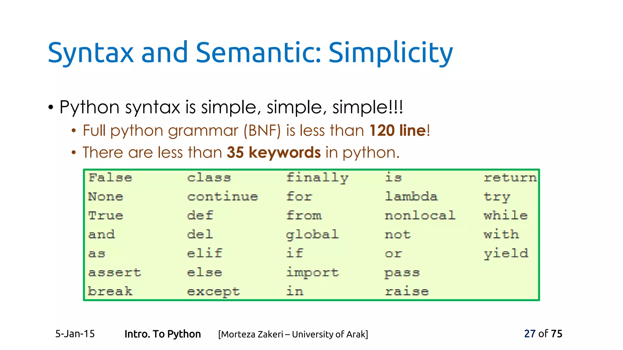Syntax and Semantic: Simplicity
• Python syntax is simple, simple, simple!!!
• Full python grammar (BNF) is less than 120 line!
• There are less than 35 keywords in python.
5-Jan-15 27 of 75Intro. To Python [Morteza Zakeri – University of Arak]
 