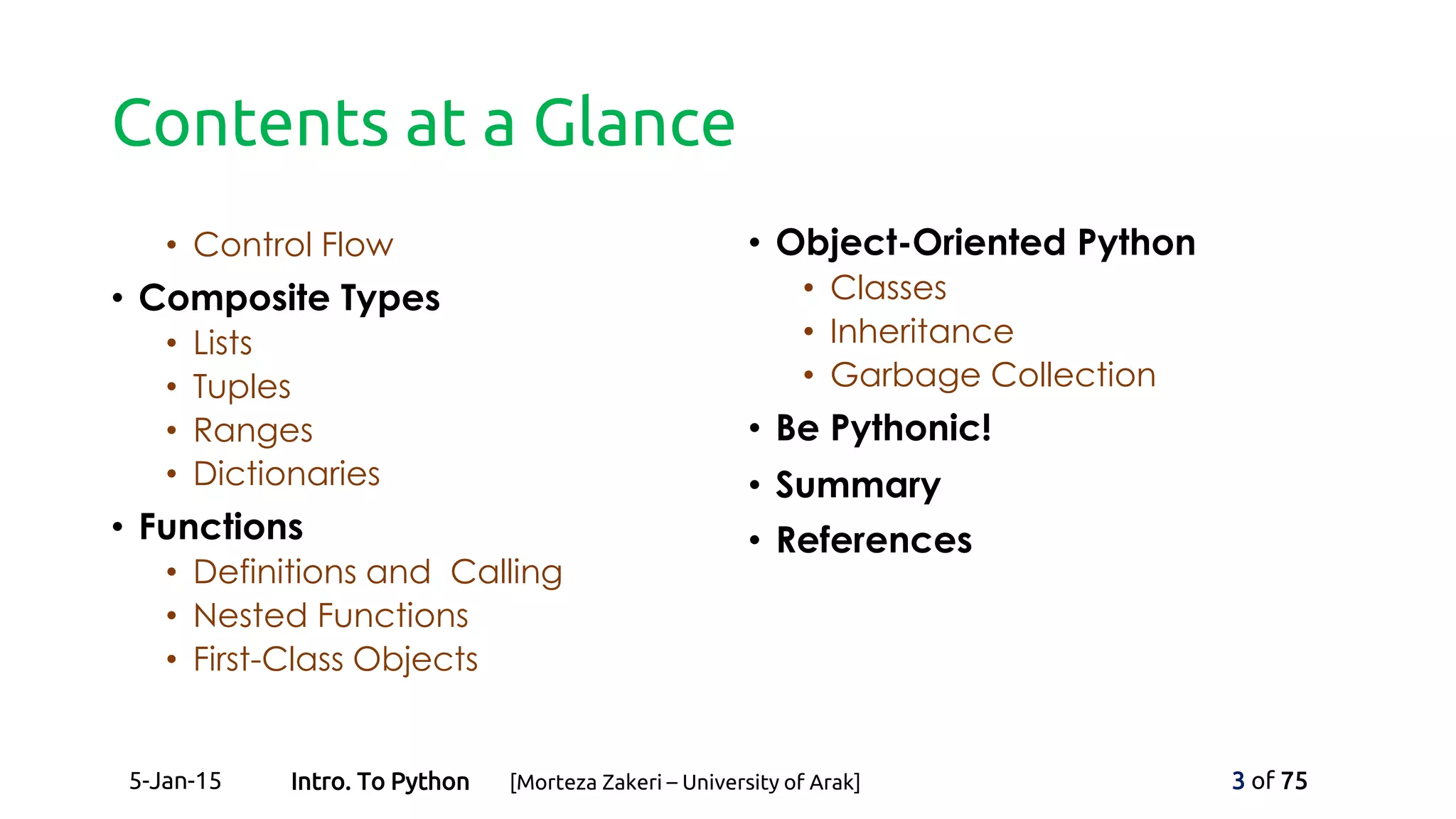 Contents at a Glance
• Control Flow
• Composite Types
• Lists
• Tuples
• Ranges
• Dictionaries
• Functions
• Definitions and Calling
• Nested Functions
• First-Class Objects
• Object-Oriented Python
• Classes
• Inheritance
• Garbage Collection
• Be Pythonic!
• Summary
• References
5-Jan-15 3 of 75Intro. To Python [Morteza Zakeri – University of Arak]
 